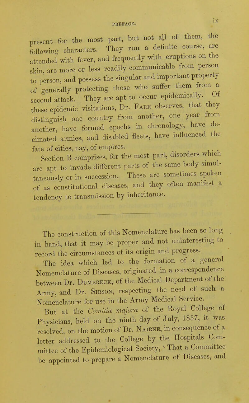 present for the most part, but not all of them, the following characters. They run a definite course, are attended with fever, and frequently with eruptions on the skin are more or less readily communicable from person to person, and possess the singular and important property of generally protecting those who suffer them from a second attack. They are apt to occur epidemically. Ut these epidemic visitations, Dr. Fare observes, that they distinguish one country from another, one year from another, have formed epochs in chronology, have de- cimated armies, and disabled fleets, have influenced the fate of cities, nay, of empires. Section B comprises, for the most part, disorders which are apt to invade different parts of the same body simul- taneously or in succession. These are sometimes spoken of as constitutional diseases, and they often manifest a tendency to transmission by inheritance. The construction of this Nomenclature has been so long in hand, that it may be proper and not uninteresting to record the circumstances of its origin and progress. The idea which led to the formation of a general Nomenclature of Diseases, originated in a correspondence between Dr. Dumbeeck, of the Medical Department of the Army, and Dr. Sibson, respecting the need of such a Nomenclature for use in the Army Medical Service. But at the Comitia majora of the Royal College of Physicians, held on the ninth day of July, 1857, it was resolved, on the motion of Dr. Naiene, in consequence of a letter addressed to the College by the Hospitals Com- mittee of the Epidemiological Society, ' That a Committee be appointed to prepare a Nomenclature of Diseases, and