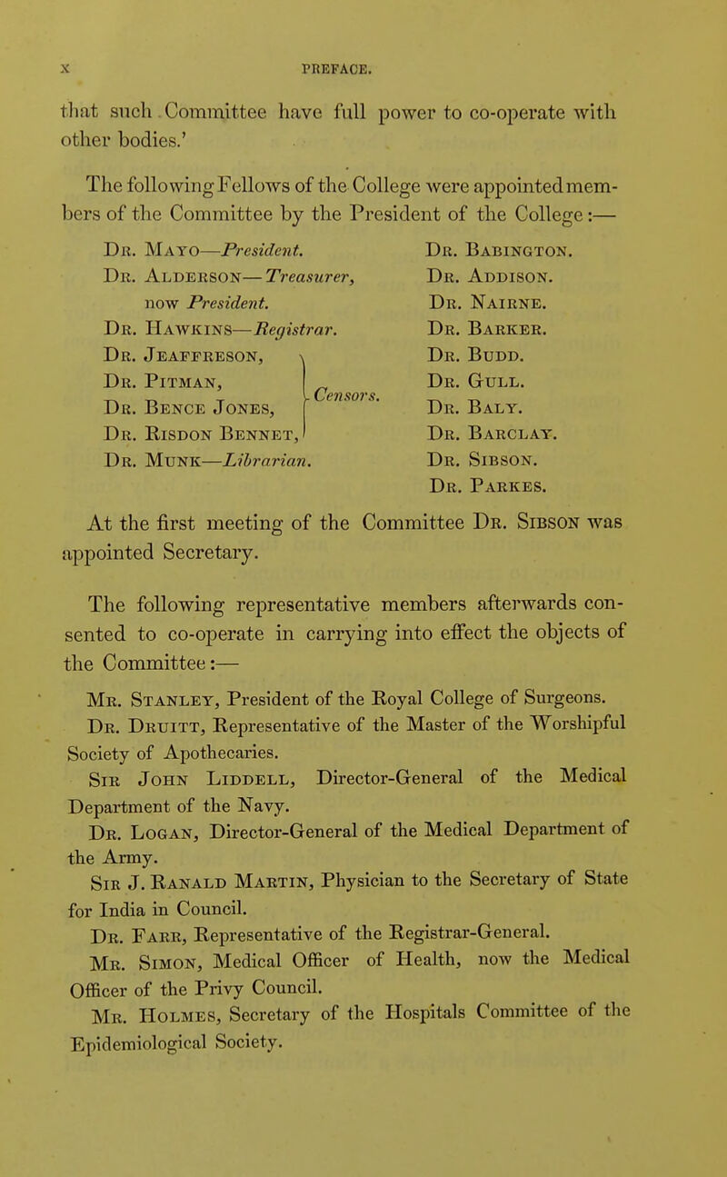 that such Committee have full power to co-operate with other bodies.' The folio wing Fellows of the College were appointed mem- bers of the Committee by the President of the College:— Dr. Mayo—President. Da. Babington. Dr. Alderson—Treasurer, Dr. Addison. now President. Dr. Nairne. Dr. Hawkins—Registrar. Dr. Barker. Dr. Jeaffreson, ^ Dr. Pitman, Dr. Bence Jones, Dr. Risdon Bennet, . Censors. Dr. Budd. Dr. Gull. Dr. Baly. Dr. Barclay. Dr. Munk—Librarian. Dr. Sibson. Dr. Parkes. At the first meeting of the Committee Dr. Sibson was appointed Secretary. The following representative members afterwards con- sented to co-operate in carrying into effect the objects of the Committee:— Mr. Stanley, President of the Royal College of Surgeons. Dr. Druitt, Representative of the Master of the Worshipful Society of Apothecaries. Sir John Liddell, Director-General of the Medical Department of the Navy. Dr. Logan, Director-General of the Medical Department of the Army. Sir J. Ranald Martin, Physician to the Secretary of State for India in Council. Dr. Farr, Representative of the Registrar-General. Mr. Simon, Medical Officer of Health, now the Medical Officer of the Privy Council. Mr. Holmes, Secretary of the Hospitals Committee of the Epidemiological Society.
