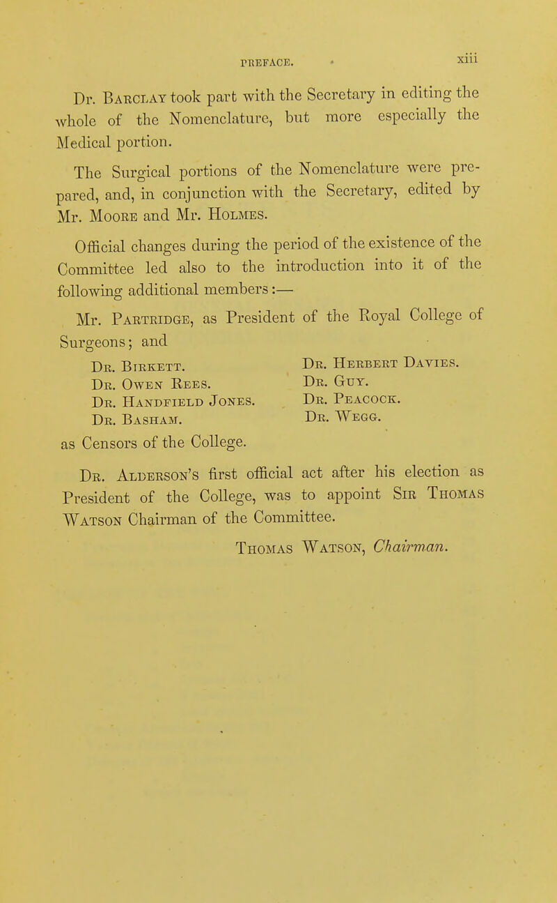 Dr. Barclay took part with the Secretary in editing the whole of the Nomenclature, but more especially the Medical portion. The Surgical portions of the Nomenclature were pre- pared, and, in conjunction with the Secretary, edited by Mr. Moore and Mr. Holmes. Official changes during the period of the existence of the Committee led also to the introduction into it of the following additional members:— Mr. Partridge, as President of the Royal College of Surgeons; and Dr. Birkett. Dr. Herbert Davies. Dr. Owen Rees. Dr. Guy. Dr. Handfield Jones. Dr. Peacock. Dr. Basham. Dr. Wegg. as Censors of the College. Dr. Aleerson's first official act after his election as President of the College, was to appoint Sir Thomas Watson Chairman of the Committee. Thomas Watson, Chairman.