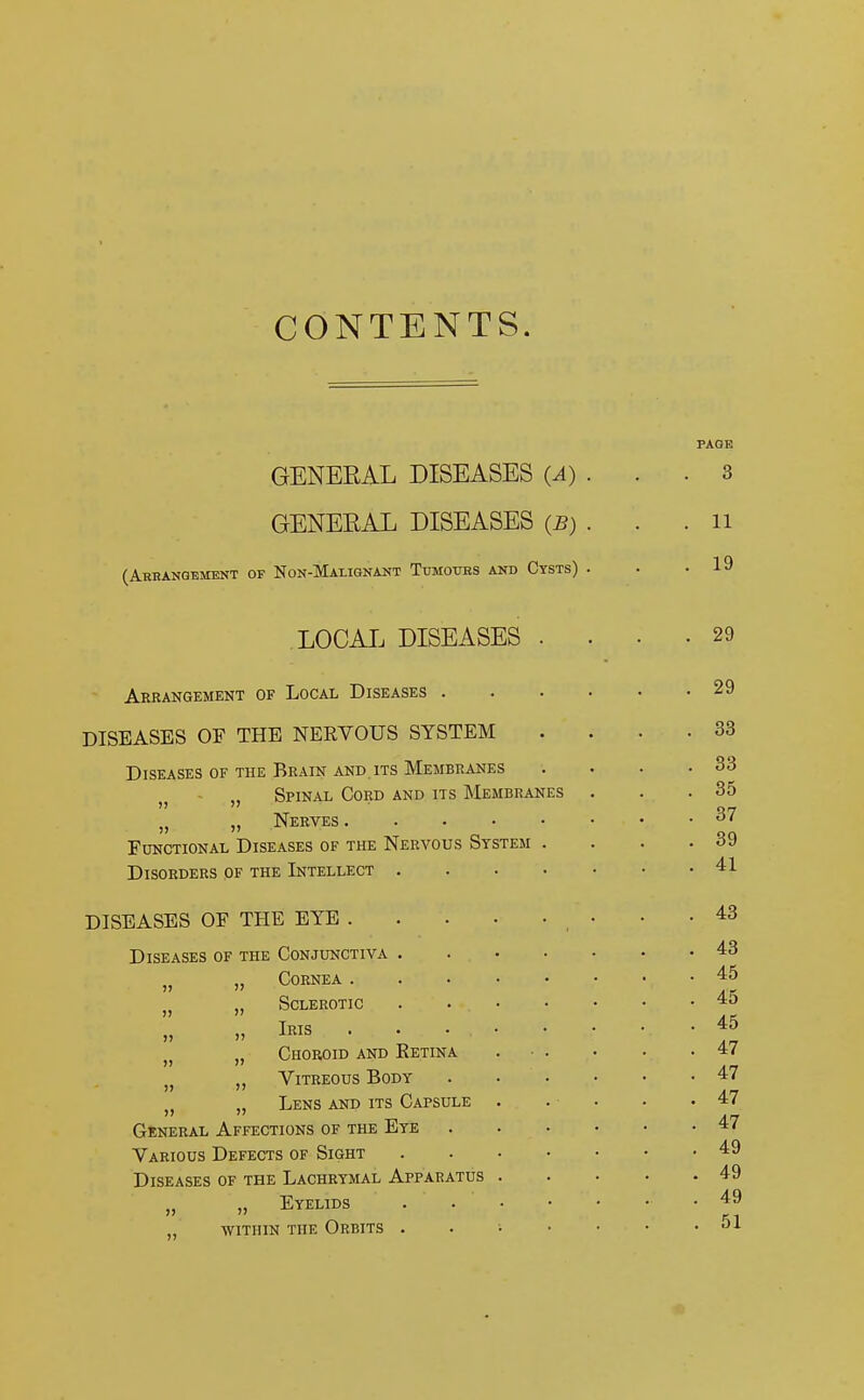 CONTENTS. GENERAL DISEASES (A) . GENERAL DISEASES (B) . (Arbangemknt of Non-Mai.ignant Tumotibs and Cysts) . 3 11 19 LOCAL DISEASES . Arrangement of Local Diseases . DISEASES OF THE NERVOUS SYSTEM Diseases of the Brain and its Membranes j} „ Spinal Cord and its Membranes n ,, Nerves Functional Diseases of the Nervous System . Disorders of the Intellect .... DISEASES OF THE EYE Diseases of the Conjunctiva . Cornea . »> » 1) Sclerotic Iris Choroid and Eetina Vitreous Body Lens and its Capsule General Affections of the Eye Various Defects of Sight Diseases of the Lachrymal Apparatus „ Eyelids within the Orbits . 29 29 33 33 35 37 39 41 43 43 45 45 45 47 47 47 47 49 49 49 51