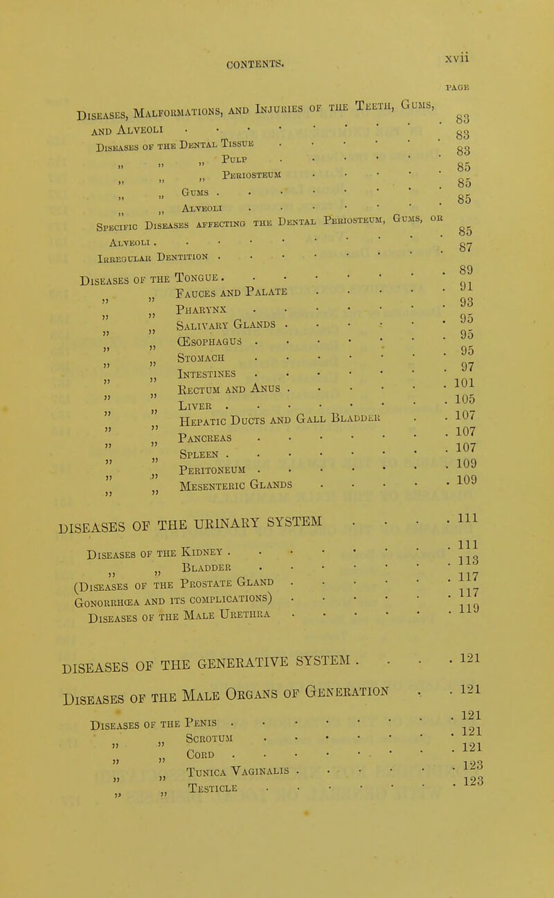 MS, OH Diseases, Malformations, and Injuries of the Teeth, Gums, and Alveoli . Diseases of the Dental Tissue Pulp . ii   Periosteum ii   Gums ii 'i „ Alveoli . Specific Diseases affecting the Dental Pukiustkum, Qto Alveoli . ... irregular dentition ... • * Diseases of the Tongue Fauces and Palate Pharynx Salivary Glands . CEsophagus Stomach Intestines . Rectum and Anus . Liver Hepatic Ducts and Gall Bladder Pancreas Spleen Peritoneum » Mesenteric Glands !) J) )> )> )) J) )! )) >) )) >) J> >> )) )) !) )) » J) » >) )) Jl J> )) DISEASES OF THE URINARY SYSTEM Diseases of the Kidney . Bladder (Diseases of the Prostate Gland Gonorrhoea and its complications) Diseases of the Male Urethra 83 83 83 85 85 85 85 87 . 89 . 91 . 93 . 95 . 95 . 95 . 97 . 101 . 105 . 107 . 107 . 107 . 109 . 109 . Ill . Ill . 113 . 117 . 117 . 119 DISEASES OF THE GENERATIVE SYSTEM . Diseases of the Male Organs of Generation Diseases of the Penis . Scrotum » it !> )) Cord Tunica Vaginalis Testicle . 121 . 121 . 121 . 121 . 121 . 123 . 123