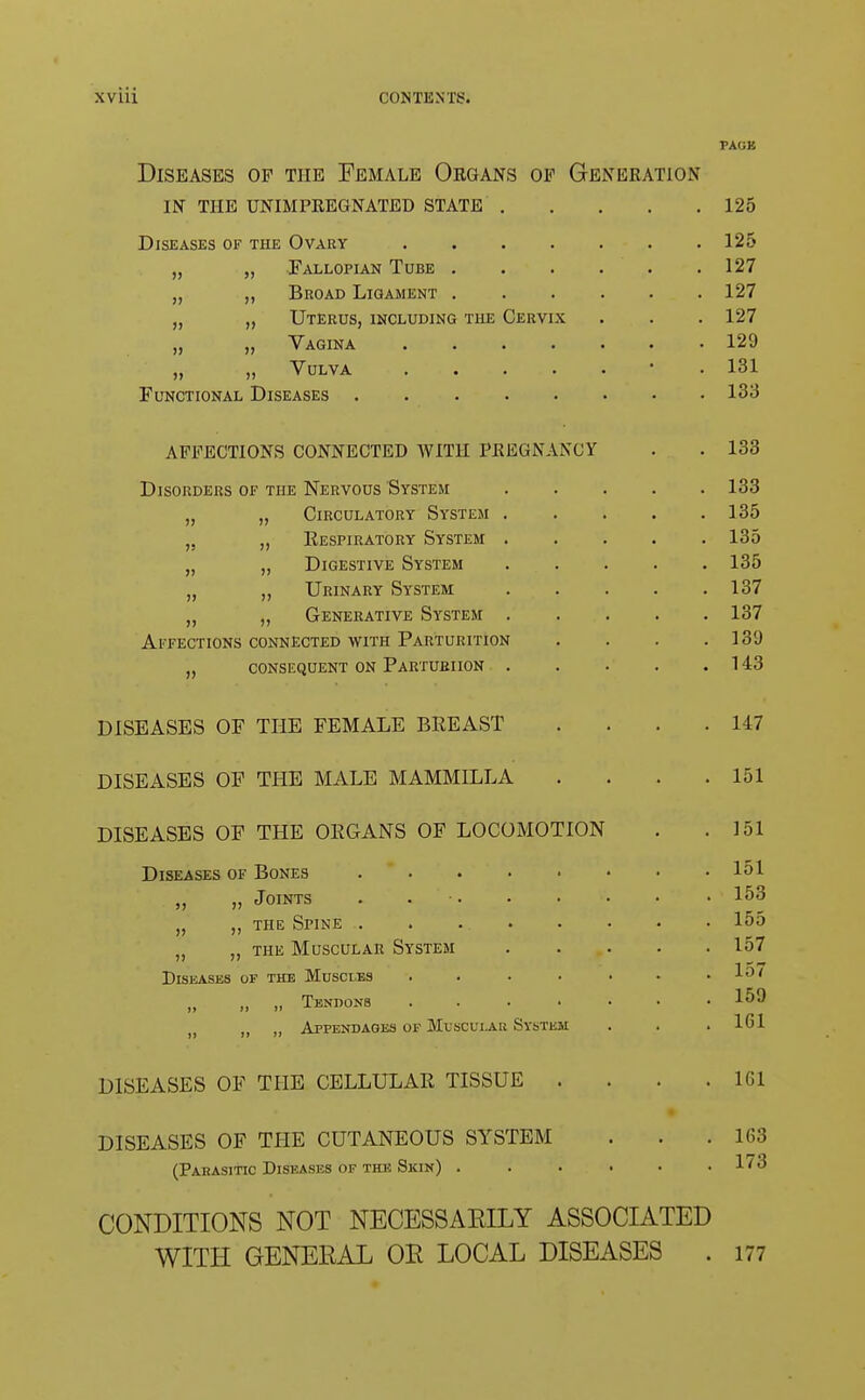 PAGE Diseases of the Female Organs op Generation in the unimpregnated state 125 Diseases of the Ovary . 125 „ „ Fallopian Tube . . . . . .127 „ „ Broad Ligament 127 „ „ Uterus, including the Cervix . . . 127 „ „ Vagina 129 „ „ Vulva * 131 Functional Diseases 133 AFFECTIONS CONNECTED WITH PREGNANCY . . 133 Disorders of the Nervous System 133 „ „ Circulatory System 135 „ Eespiratory System 135 „ „ Digestive System 135 „ „ Urinary System 137 „ „ Generative System 137 Affections connected with Parturition . . . .131) „ consequent on Parturiion 143 DISEASES OF THE FEMALE BREAST . . . .147 DISEASES OF THE MALE MAMMILLA . . . .151 DISEASES OF THE OEGANS OF LOCOMOTION . .151 Diseases of Bones 151 „ „ Joints . *  '• • • • • ' ' *53 „ „ the Spine . . 155 „ „ the Muscular System 157 Diseases of the Muscles . . . • • • .157 „ „ „ Tendons ....... 159 (> f> M Appendages of Muscui.au System . . .161 DISEASES OF THE CELLULAR TISSUE . . . .161 DISEASES OF THE CUTANEOUS SYSTEM . . .163 (Parasitic Diseases of the Skin) ...... 173 CONDITIONS NOT NECESSAEILY ASSOCIATED WITH GENERAL OR LOCAL DISEASES . 177