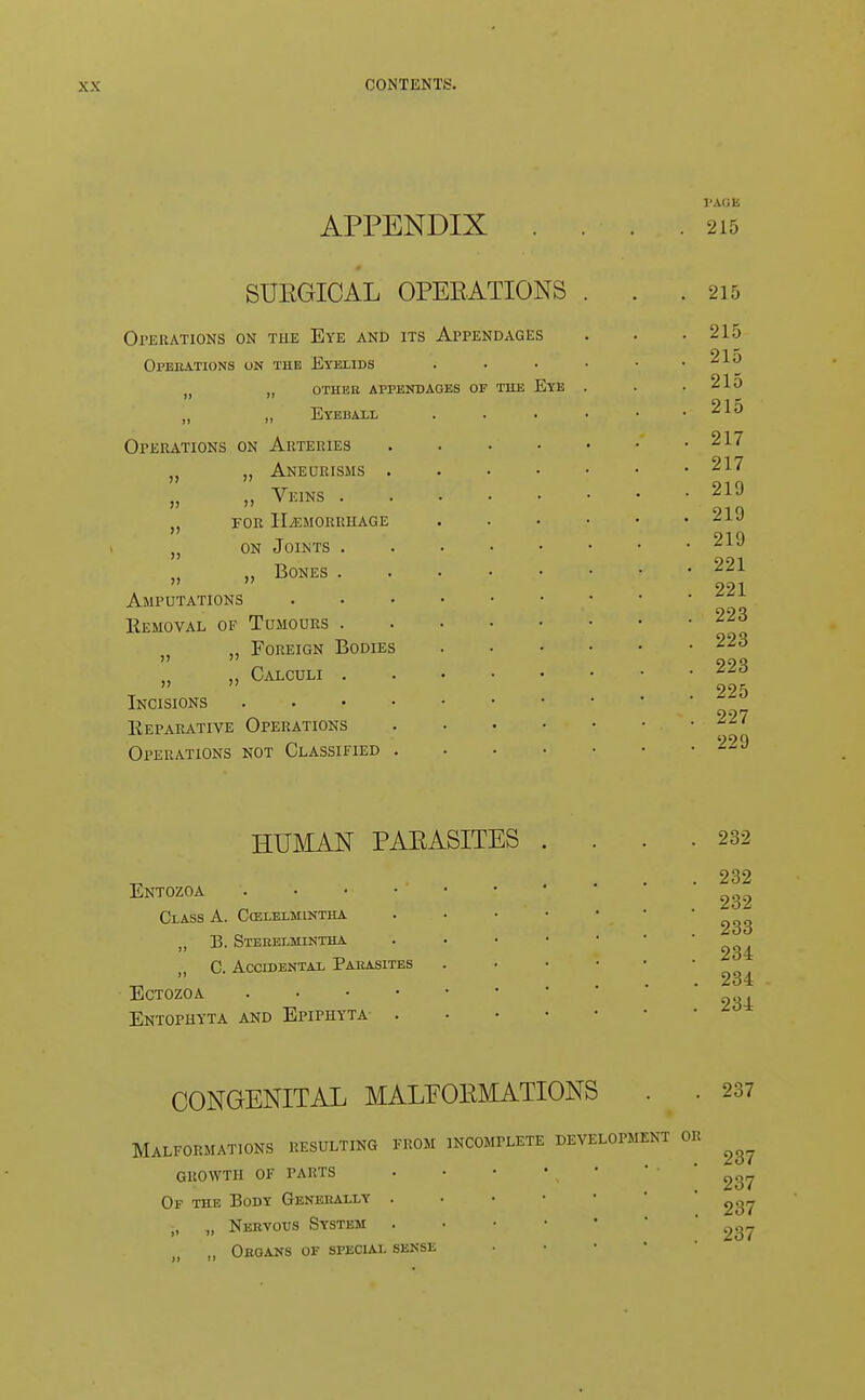 APPENDIX PAGE 215 SUEGICAL OPERATIONS Operations on the Eye and its Appendages Operations on the Eyelids (j „ other appendages of the „ ,, Eyeball Operations on Arteries n „ Aneurisms . „ „ Veins . „ for haemorrhage „ on Joints . „ Bones . Amputations Eemoval of Tumours . „ Foreign Bodies u „ Calculi . Incisions . Reparative Operations Operations not Classified . Eye 215 215 215 215 215 217 217 219 219 219 221 221 223 223 223 225 227 229 HUMAN PAEASITES Entozoa Class A. Cozlelmintha „ T3. Steeelmintha C. Accidental Parasites ECTOZOA . Entophyta and Epiphyta . 232 232 232 233 234 234 234 CONGENITAL MALFORMATIONS . . 237 Malformations resulting from incomplete development or ^ GROWTH OF PARTS . • • • , 237 Of the Body Generally . ' ^g,. „ „ Nervous System . . • • 237 Organs of special sense