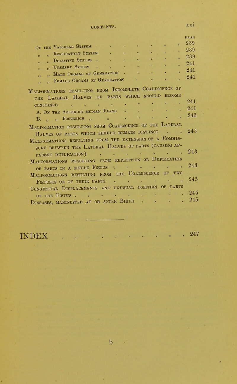 Of the Vascular System . „ Respiratory System „ Digestive System . „ Urinary System „ Mat.t; Organs of Generation „ Female Organs of Generation Malformations resulting from Incomplete Coalescence of the Lateral Halves of parts which should become conjoined A. On the Anterior median Plane B. „ „ Posterior „ » ... Malformation resulting from Coalescence of the Lateral Halves of parts which should remain distinct Malformations resulting from the extension of a Commis- sure between the Lateral Halves of parts (causing ap- parent duplication) Malformations resulting from repetition or Duplication OF PARTS IN A SINGLE FoiTUS Malformations resulting from the Coalescence of two fcetuses or of their parts Congenital Displacements and unusual position of parts OF THE FffiTUS Diseases, manifested at or after Birth . PAGE 239 239 239 241 241 241 241 241 243 243 243 243 245 245 245 INDEX b