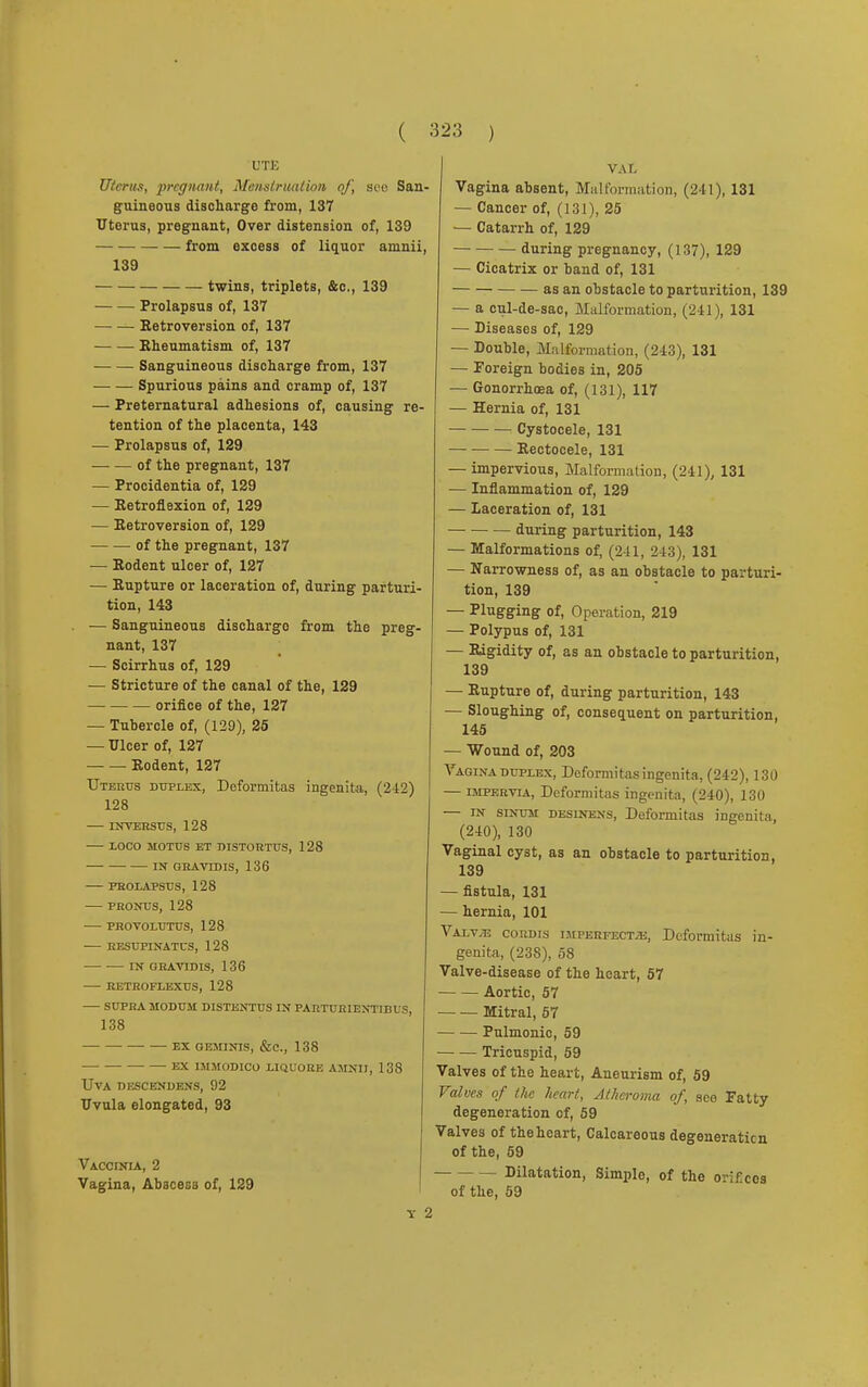 ( UTE Uterus, pregnant, Menstruation of, see San. guineous discharge from, 137 Uterus, pregnant, Over distension of, 139 from excess of liquor amnii, 139 twins, triplets, &c, 139 Prolapsus of, 137 Retroversion of, 137 Rheumatism of, 137 Sanguineous discharge from, 137 Spurious pains and cramp of, 137 — Preternatural adhesions of, causing re- tention of the placenta, 143 — Prolapsus of, 129 of the pregnant, 137 — Procidentia of, 129 — Retroflexion of, 129 — Retroversion of, 129 of the pregnant, 137 — Rodent ulcer of, 127 — Rupture or laceration of, during parturi- tion, 143 — Sanguineous discharge from the preg- nant, 137 — Scirrhus of, 129 — Stricture of the canal of the, 129 orifice of the, 127 — Tubercle of, (129), 25 — Ulcer of, 127 ■ Rodent, 127 Uterus duplex, Deformitas ingenita, (212) 128 — INVERSUS, 128 LOCO MOTUS ET DISTORTUS, 128 —■ IN QRAVrDIS, 136 PROLAPSUS, 128 PRONUS, 128 PROVOLUTUS, 128 RESUPINATUS, 128 IN GRAVIDIS, 136 RETROFLEXUS, 128 SUPRA MODUM DISTENTUS IN PARTURIENTIBUS, 138 •- EX GEMINIS, &C, 138 —■ EX IMM0DIC0 LIQUORE AMNII, 138 UVA DESCENDENS, 92 Uvula elongated, 93 Vaccinia, 2 Vagina, Abacesa of, 129 323 ) VAL Vagina absent, Malformation, (241), 131 — Cancer of, (131), 25 — Catarrh of, 129 during pregnancy, (137), 129 — Cicatrix or band of, 131 as an obstacle to parturition, 139 — a cul-de-sac, Malformation, (241), 131 — Diseases of, 129 — Double, Malformation, (243), 131 — Foreign bodies in, 205 — Gonorrhoea of, (131), 117 — Hernia of, 131 Cystocele, 131 — ■ Rectocele, 131 — impervious, Malformation, (241), 131 — Inflammation of, 129 — laceration of, 131 during parturition, 143 — Malformations of, (241, 243), 131 — Narrowness of, as an obstacle to parturi- tion, 139 — Plugging of, Operation, 219 — Polypus of, 131 — Rigidity of, as an obstacle to parturition, 139 — Rupture of, during parturition, 143 — Sloughing of, consequent on parturition, 145 — Wound of, 203 Vagina duplex, Deformitas ingenita, (242), 130 — impervia, Deformitas ingenita, (240), 130 — in sinum desinens, Deformitas ingenita, (240), 130 Vaginal cyst, as an obstacle to parturition, 139 — fistula, 131 — hernia, 101 Valv^e cordis imperfecta, Deformitas in- genita, (23S), 58 Valve-disease of the heart, 57 Aortic, 57 Mitral, 57 Pulmonic, 59 Tricuspid, 59 Valves of the heart, Aneurism of, 59 Values of the heart, atheroma of, see Fatty degeneration of, 59 Valves of theheart, Calcareous degeneration of the, 59 - Dilatation, Simple, of the orif.ces of the, 59
