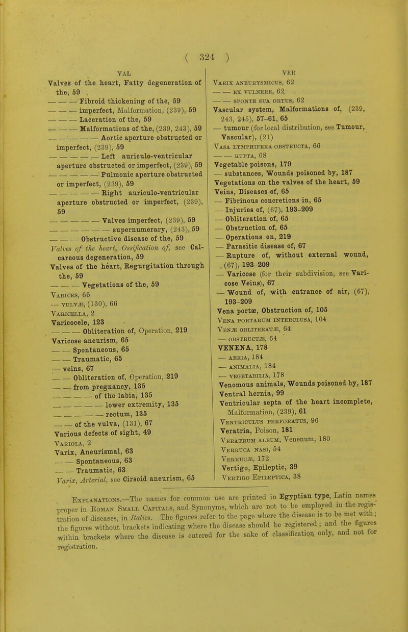 VAL Valves of the heart, Fatty degeneration of the, 59 . Fibroid thickening of the, 59 imperfect, Malformation, (239), 59 Laceration of the, 59 Malformations of the, (239, 243), 59 Aortic aperture obstructed or imperfect, (239), 59 ■— Left auriculo-ventricular aperture obstructed or imperfect, (239), 59 Pulmonic aperture obstructed or imperfect, (239), 59 Eight auriculo-ventricular aperture obstructed or imperfect, (239), 59 — Valves imperfect, (239), 59 supernumerary, (243), 59 Obstructive disease of the, 59 Valves of the heart, Ossification of, see Cal- careous degeneration, 59 Valves of the heart, Regurgitation through the, 59 Vegetations of the, 59 Vaeices, 66 — VULV2E, (130), 66 Vabicella, 2 Varicocele, 123 Obliteration of, Operation, 219 Varicose aneurism, 65 Spontaneous, 65 Traumatic, 65 — veins, 67 Obliteration of, Operation, 219 from pregnancy, 135 of the labia, 135 lower extremity, 135 rectum, 135 of the vulva, (131), 67 Various defects of sight, 49 Variola, 2 Varix, Aneurismal, 63 Spontaneous, 63 Traumatic, 63 Varix, Arterial, see Cirsoid aneurism, 65 VF.R Varix aneuuysmicus, 62 ex vulnere, 62. sfonte sua ortus, 62 Vascular system, Malformations of, (239, 243, 245), 57-61, 65 — tumour (for local distribution, see Tumour, Vascular), (21) Vasa lymphifera OBSTRtTCTA, 66 rupta, 68 Vegetable poisons, 179 — substances, Wounds poisoned by, 187 Vegetations on the valves of the heart, 59 Veins, Diseases of, 65 — Fibrinous concretions in, 65 — Injuries of, (67), 193-209 — Obliteration of, 65 — Obstruction of, 65 — Operations on, 219 — Parasitic disease of, 67 Rupture of, without external wound, (67), 193-209 — Varicose (for their subdivision, see Vari- cose Veins), 67 — Wound of, with entrance of air, (67), 193-209 Vena portse, Obstruction of, 105 Vena poktarum intehclusa, 104 Ven-E obliterate, 64 obstruct2e, 64 VENENA, 178 AERIA, 184 ANIMALIA, 184 VEGETABILIA, 178 Venomous animals, Wounds poisoned by, 187 Ventral hernia, 99 Ventricular septa of the heart incomplete, Malformation, (239), 61 Ventriculus perfoeatus, 96 Veratria, Poison, 181 Veratbum album, Venenum, 180 Verruca nasi, 54 Verruwe, 172 Vertigo, Epileptic, 39 Vertigo Epileptica, 38 Explanations.—The names for common use are printed in Egyptian type, Latin names proper in Roman Small Capitals, and SynonjTns, which are not to bo employed in the regis- tration of diseases, in Italics. The figures refer to the page where, the disease >s to be met with; the figures without brackets indicating where the disease should bo registered ; and the figures within brackets where the disease is entered for the sake of classification, only, and not for