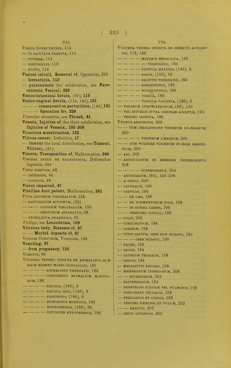 VES Vesica foras patens, 114 — in sacculos partita, 114 IN VERSA, 114 1RR1TADILIS, 116 BUPTA, 114 Vesical calculi, Removal of, Operation, 223 — hematuria, 115 — paracentesis (for subdivision, see Para- centesis, Vesical), 229 Vesico-intestinal fistula, (99), 115 Vesico-vaginal fistula, (115, 145), 131 consequent on parturition, (145), 131 Operation for, 229 Vesicular stomatitis, see Thrush, 81 Vessels, Injuries of (for their subdivision, see Injuries of Vessels), 193-209 Vicarious menstruation, 133 Villous cancer, Definition, 17 — tumour (for local distribution, see Tumour, Villous), (21) Viscera, Transposition of, Malformation, 245 Viscera inter sb transposita, Deformitas ingenita, 244 Visus brevioh, 48 deteeior, 46 — longiok, 48 Vision impaired, 47 Vitelline duct patent, Malformation, 241 Vitia locorum vtrginalium, 124 naturaltum actionum, (30) locorum vtrginalium, 133 nervorum apparatus, 38 — syphilitica phartngis, 92 Vitiligo, see Leucoderma, 169 Vitreous body, Diseases of, 47 Morbid deposits of, 47 Vitrum Contusum, Venenum, 186 Vomiting, 97 — from pregnancy, 135 Vomitus, 96 vulnera veneno lnfecta ex animalibus qvje male habent morbi contagiosi, 186 animalibus venenatis, 186 corpobxbus animauum mortuo- RUM, 186 EQUTNIA, (186), 8 EQUINIA MITI, (186), 8 FABCIMINO, (186), 8 HUMORIBUS MORBIDIS, 186 HYDROPHOBIA, (186), 38 » INFUSIONE HYPODERMICA, 1 86 VUL VULNERA VENENO INFECTA EX INSECTIS ACULEA- TIS, 174, 186 MATERIA METALLICA, 186 VEGETABILI, 186 PUSTULA MALIGNA (186), 8 RABIE, (186), 38 SAGITTIS VENENATIS, 186 SEBPENT1BUS, 186 SCORPIONIBUS, 186 URALIA, 186 VARIOLA VACCINIA, (186), 2 VASORUM LYMPHIFEROBUM, (68), 130 VEL INJURIA INTRA ORBITAM ACCEPTS, 194 VENENO INEECTA, 186 VuLNUS ABDOMINIS, 200 CUM PBOLAPSIONE VISCERUM ILUESORUM, 200 VISCERUM L^SORUM, 200 CUM VULNEJRE VISCERUM IN SEDE MANEN- TIUM, 200 — ANI, 202 ARTICULORUM IN MEMBRIS INFEBIORIBUS, 208 SUPERIORIBUS, 204 ARTERIARUM, (64), 192-208 A TERGO, 200 CALVARIJE, 190 CERVICIS, 196 EX ORE, 196 ex tormentorum pilis, 196 in summa carne, 196 perfosso jugulo, 196 — colis, 202 — conjunctivae, 194 CORNER, 194 CUTIS CAPITIS, OSSE NON NUDATO, 1 90 OSSE NUDATO, 190 FACIEI, 192 IHIDIS, 194 LATERUM THORACIS, 198 LENTIS, 194 MEDIASTINI PRIORIS, 198 MEMBRORUM INTERIORUM, 208 SUPEHIORUM, 204 PALPEBRARUM, 194 PENETRANS PLEURJE VEL PULMONIS, 1 98 PERFORANS THORACIS, 198 PERICARDII ET CORDIS, 198 PERINEI F03MINEI ET VULVjE, 202 MASCULI, 202 RECTI INTESTINI, 202