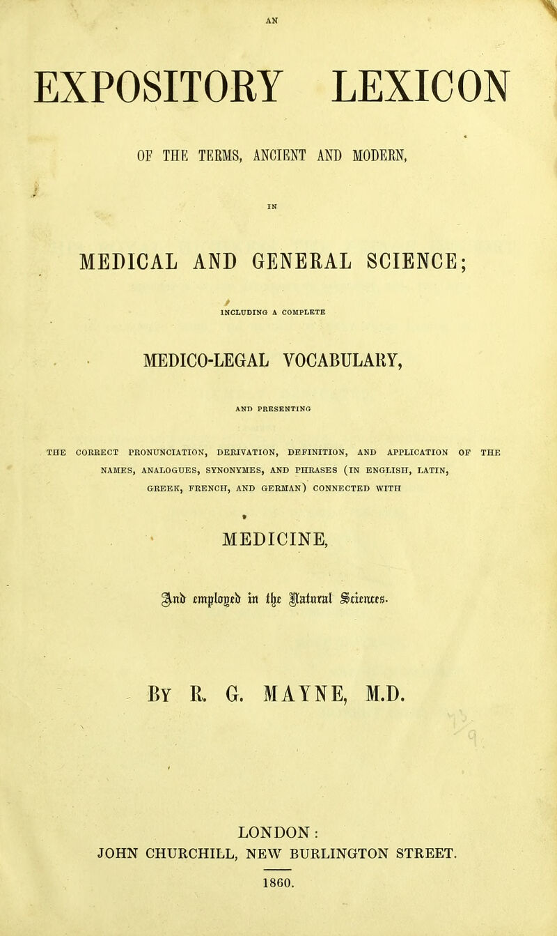 AN EXPOSITORY LEXICON OF THE TERMS, ANCIENT AND MODERN, IN MEDICAL AND GENERAL SCIENCE; INCLUDING A COMPLETE MEDICO-LEGAL VOCABULARY, AND PRESENTING THE COREECT PRONUNCIATION, DERIVATION, DEFINITION, AND APPLICATION OF THE NAMES, ANALOGUES, SYNONYMES, AND PHSASES (IN ENGLISH, LATIN, GREEK, FRENCH, AND GERMAN) CONNECTED WITH MEDICINE, By R. G. MAYNE, M.D. LONDON: JOHN CHURCHILL, NEW BURLINGTON STREET. 1860.