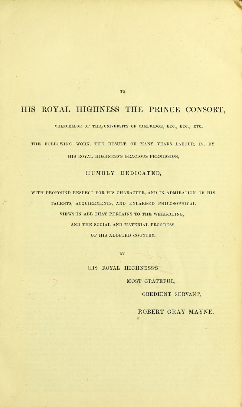 TO HIS EOYAL HIGHNESS THE PRINCE CONSORT, THE FOLLOWING WORK, THE RESULT OF MANY YEARS LABOUR, IS, BY HIS ROYAL HIGHNESS'S GRACIOUS PERMISSION, WITH PROFOUND RESPECT FOR HIS CHARACTER, AND IN ADMIRATION OF HIS TALENTS, ACQUIREMENTS, AND ENLARGED PHILOSOPHICAL VIEWS IN ALL THAT PERTAINS TO THE WELL-BEING, AND THE SOCIAL AND MATERIAL PROGRESS, OF HIS ADOPTED COUNTRY. CHANCELLOR OF THE^UNIVEESITY OF CAMBRIDGE, ETC., ETC., ETC. HUMBLY DEDICATED, BY HIS EOYAL HIGHNESS'S MOST GEATEFUL, OBEDIENT SEEVANT, ROBERT GRAY MAYNE.