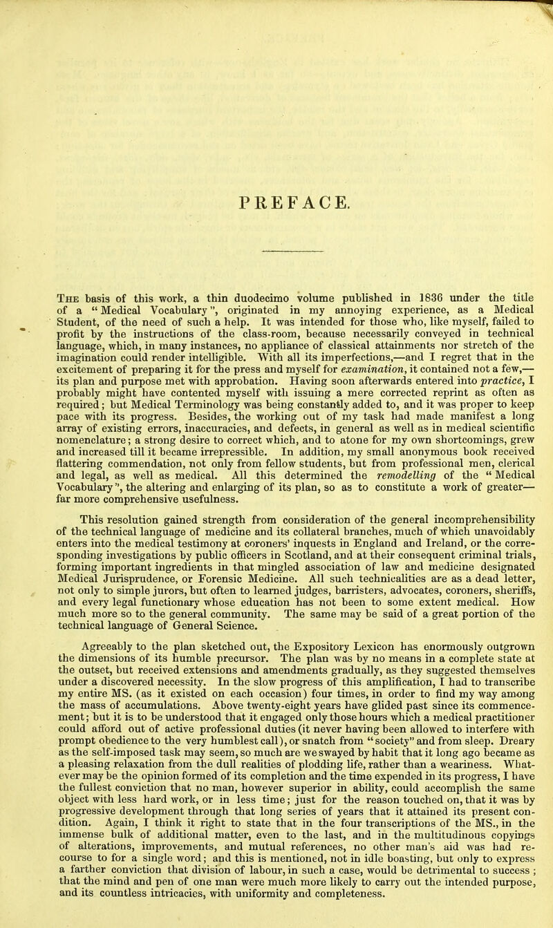 PREFACE. The basis of this work, a thin duodecimo volume published in 1836 under the title of a  Medical Vocabulary, originated in my annoying experience, as a Medical Student, of the need of such a help. It was intended for those who, like myself, failed to profit by the instructions of the class-room, because necessarily conveyed in technical language, which, in many instances, no appliance of classical attainments nor stretch of the imagination could render intelligible. With all its imperfections,—and I regret that in the excitement of preparing it for the press and myself for examination, it contained not a few,— its plan and purpose met with approbation. Having soon afterwards entered into practice, I probably might have contented myself with issuing a mere corrected reprint as often as required; but Medical Terminology was being constantly added to, and it was proper to keep pace with its progress. Besides, the working out of my task had made manifest a long array of existing errors, inaccuracies, and defects, in general as well as in medical scientific nomenclature; a strong desire to correct which, and to atone for my own shortcomings, grew and increased till it became irrepressible. In addition, my small anonymous book received flattering commendation, not only from fellow students, but from professional men, clerical and legal, as well as medical. All this determined the remodelling of the  Medical Vocabulary, the altering and enlarging of its plan, so as to constitute a work of greater— far more comprehensive usefulness. This resolution gained strength from consideration of the general incomprehensibility of the technical language of medicine and its collateral branches, much of which unavoidably enters into the medical testimony at coroners' inquests in England and Ireland, or the corre- sponding investigations by public officers in Scotland, and at their consequent criminal trials, forming important ingredients in that mingled association of law and medicine designated Medical Jurisprudence, or Forensic Medicine. All such technicalities are as a dead letter, not only to simple jurors, but often to learned judges, barristers, advocates, coroners, sheriffs, and every legal functionary whose education has not been to some extent medical. How much more so to the general community. The same may be said of a great portion of the technical language of General Science. Agreeably to the plan sketched out, the Expository Lexicon has enormously outgrown the dimensions of its humble precursor. The plan was by no means in a complete state at the outset, but received extensions and amendments gradually, as they suggested themselves under a discovered necessity. In the slow progress of this amplification, I had to transcribe my entire MS. (as it existed on each occasion) four times, in order to find my way among the mass of accumulations. Above twenty-eight years have glided past since its commence- ment ; but it is to be understood that it engaged only those hours which a medical practitioner could afford out of active professional duties (it never having been allowed to interfere with prompt obedience to the very humblest call), or snatch from  society and from sleep. Dreary as the self-imposed task may seem, so much are we swayed by habit that it long ago became as a pleasing relaxation from the dull realities of plodding life, rather than a weariness. Wbat- ever may be the opinion formed of its completion and the time expended in its progress, I have the fullest conviction that no man, however superior in ability, could accomplish the same object with less hard work, or in less time; just for the reason touched on, that it was by progressive development through that long series of years that it attained its present con- dition. Again, I think it right to state that in the four transcriptions of the MS., in the immense bulk of additional matter, even to the last, and in the multitudinous copyings of alterations, improvements, and mutual references, no other man's aid was had re- course to for a single word; and this is mentioned, not in idle boasting, but only to express a farther conviction that division of labour, in such a case, would be detrimental to success ; that the mind and pen of one man were much more likely to carry out the intended purpose, and its countless intricacies, with uniformity and completeness.