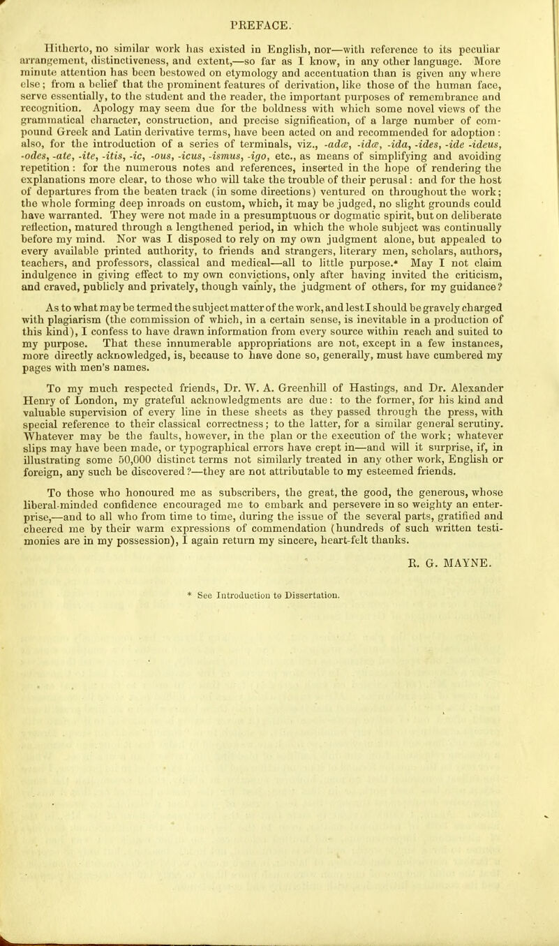 Hitherto, no similar work has existed in Enghsh, nor—with reference to its pecuhar arrangement, distinctiveness, and extent,—so far as 1 know, in any other language. More minute attention has been bestowed on etymology and accentuation than is given any where else; from a belief that the prominent features of derivation, like those of the human face, serve essentially, to the student and the reader, the important purposes of remembrance and recognition. Apology may seem due for the boldness with which some novel views of the grammatical character, construction, and precise signification, of a large number of com- pound Greek and Latin derivative terms, have been acted on and recommended for adoption: also, for the introduction of a series of terminals, viz., -adce, -ida, -ida, -ides, -ide -ideus, •odes, -ate, -ite, -itis, -ic, -ous, -icus, -ismus, -igo, etc., as means of simplifying and avoiding repetition : for the numerous notes and references, inserted in the hope of rendering the explanations more clear, to those who wUl take the trouble of their perusal: and for the host of departures from the beaten track (in some directions) ventured on throughout the work; the whole forming deep inroads on custom, which, it may be judged, no slight grounds could have wai-ranted. They were not made iu a presumptuous or dogmatic spirit, but on deliberate reflection, matured through a lengthened period, in which the whole subject was continually before my mind. Nor was I disposed to rely on my own judgment alone, but appealed to every available printed authority, to friends and strangers, literary men, scholars, authors, teachers, and professors, classical and medical—all to little purpose.* May I not claim indulgence in giving effect to my own convictions, only after having invited the criticism, and craved, pubhcly and privately, though vainly, the judgment of others, for my guidance? As to what may be termed the subj ect matter of the work, and lest I should be gravely charged with plagiarism (the commission of which, in a certain sense, is inevitable in a production of this kind), I confess to have drawn information from every source withiu reach and suited to my purpose. That these innumerable appropriations are not, except in a few instances, more directly acknowledged, is, because to have done so, generally, must have cumbered my pages with men's names. To my much respected friends. Dr. W. A. Greenhill of Hastings, and Dr. Alexander Henry of London, my grateful acknowledgments are due: to the former, for his kind and valuable supervision of every line in these sheets as they passed through the press, with special reference to their classical correctness; to the latter, for a similar general scrutiny. Whatever may be the faults, however, in the plan or the execution of the work; whatever slips may have been made, or typographical errors have crept in—and will it surprise, if, in illustrating some 50,000 distinct terras not similarly treated in any other work, EngUsh or foreign, any such be discovered ?—they are not attributable to my esteemed friends. To those who honoured me as subscribers, the great, the good, the generous, whose liberal-minded confidence encouraged me to embark and persevere in so weighty an enter- prise,-—and to all who from time to time, during the issue of the several parts, gratified and cheered me by their warm expressions of commendation (hundreds of such written testi- monies are in my possession), I again return my sincere, heart-ftlt thanks. E. G. MAYNE. * See Introduction to Dissertation.