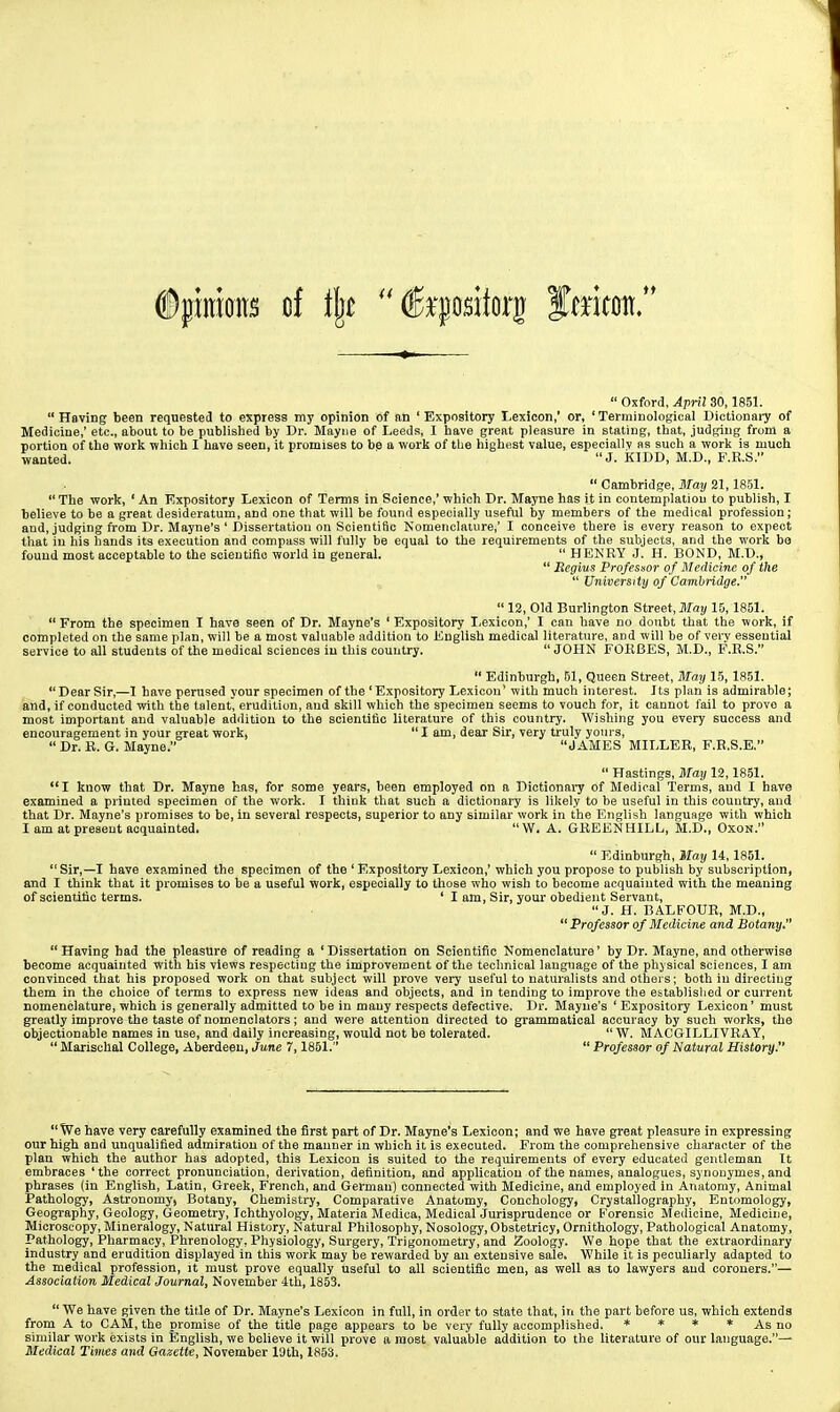  Oxford, April 30,1851. Having been requested to express my opinion of an 'Expository Lexicon,' or, 'Terminological Dictionaiy of Medicine,' etc., about to be published by Dr. Mayiie of Leeds, I have great pleasure in stating, that, judging from a portion of the work which I have seen, it promises to be a work of the highest value, especially as such a work is much wanted. J. KIDD, M.D., F.R.S.  Cambridge, 3Tay 21,1851.  The work, ' An Kxpository Lexicon of Terms in Science,' which Dr. Mayne has it in contemplation to publish, I believe to be a great desideratum, and one that will be found especially useful by members of the medical profession; and, judging from Dr. Mayne's ' Dissertation on Scientific Nomenclature,' I conceive there is every reason to expect that iu his hands its execution and compass will fully be equal to the requirements of the subjects, and the work bo found most acceptable to the scientific world in general.  HENRY J. H. BOND, M.D.,  Regius Professor of Medicine of the  University of Cami)ridge.  12, Old Burlington Street, Jlfo!/15,1851.  From the specimen I have seen of Dr. Mayne's ' Expository Lexicon,' I can have no doubt that the work, if completed on the same plan, will be a most valuable addition to English medical literature, and will be of very essential service to all students of the medical sciences iu this country. JOHN FOKBES, M.D., F.E.S.  Edinburgh, 61, Queen Street, May 15, 1851.  Dear Sir,—1 have perused your specimen of the ' Expository Lexicon' with much interest. Its plan is admirable; and, if conducted with the talent, erudition, and skill which the specimen seems to vouch for, it cannot fail to prove a most important and valuable addition to the scientific literature of this country. Wishing you every success and encouragement in your great work,  I am, dear Sir, very truly yours,  Dr. R. G. Mayne. JAMES MILLER, F.R.S.E.  Hastings, May 12,1851. I know that Dr. Mayne has, for some years, been employed on a Diotionai-y of Medical 'Terms, and I have examined a printed specimen of the work. I think that such a dictionary is likely to be useful in this couutry, and that Dr. Mayne's promises to be, ia several respects, superior to any similar work in the English language with which I am at present acquainted. W. A. GREENHILL, M.D., OXON.  Edinburgh, Wlay 14,1851.  Sir,—I have examined the specimen of the ' Expository Lexicon,' which you propose to publish by subscription, and I think that it promises to be a useful work, especially to those who wish to become acquaiuted with the meaning of scientific terms. ' I am. Sir, youi* obedient Servant, J. H. BALFOUR, M.D.,  Professor of Medicine and Botany.  Having had the pleasure of reading a ' Dissertation on Scientific Nomenclature' by Dr. Mayne, and otherwise become acquainted with his views respectiug the improvement of the technical language of the physical sciences, I am convinced that his proposed work on that subject will prove very useful to naturalists and others; both in directing them in the choice of terms to express new ideas and objects, and in tending to improve the ebtablished or current nomenclature, which is generally admitted to be in many respects defective. Dr. Mayne's ' Expository Lexicon' must greatly improve the taste of nomenclators; and were attention directed to grammatical accuracy by such works, the objectionable names in use, and daily increasing, would not be tolerated. W. MACGILLIVRAY,  Marischal College, Aberdeen, June 7,1851.  Professor of Natural History. We have very carefully examined the first part of Dr. Mayne's Lexicon; and we have great pleasure in expressing our high and unqualified admiration of the mauner in which it is executed. From the comprehensive character of the plan which the author has adopted, this Lexicon is suited to the requirements of every educated gentleman It embraces 'the correct pronunciation, derivation, definition, and application of the names, analogues, synonymes, and phrases (iu English, Latin, Greek, French, and German) connected with Medicine, and employed in Anatomy, Animal Pathology, Astronomy, Botany, Chemistry, Comparative Anatomy, Conchology, Crystallography, Entomology, Geography, Geology, Geometry, Ichthyology, Materia Medica, Medical Jurisprudence or Forensic Medicine, Medicine, Microscopy, Mineralogy, Natural History, Natural Philosophy, Nosology, Obstetricy, Ornithology, Pathological Anatomy, Pathology, Pharmacy, Phrenology, Physiology, Surgery, Trigonometry, and Zoology. We hope that the extraordinary industry and erudition displayed in this work may be rewarded by an extensive sale. While it is peculiarly adapted to the medical profession, it must prove equally useful to all scientific men, as well as to lawyers aud coroners.— Association Medical Journal, November 4th, 1853.  We have given the title of Dr. Mayne's Lexicon in full, in order to state that, iri the part before us, which extends from A to CAM, the promise of the title page appears to be very fully accomplished. * * * * As no similar work exists in English, we believe it will prove a most valuable addition to the literature of our language.— Medical Times a7id Gazette, November 19th, 1853.