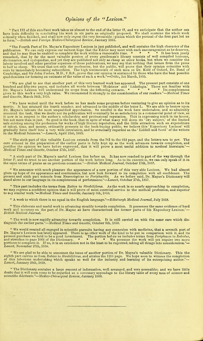  Part ITI of this excellent work takes us almost to the end of the letter H, and we anticipate that the author can have liitle difficulty in concluding liis work in six parts as originally proposed. We shall examine the whole work ciitically when finished, and sliall now only repeat the very favourable c pinion which the perusal of the first part led us to form.—British and Foreign Medico-Chirunjicul Review, January 1855. The Fourth Part of Dr. Majne's Expository Lexicon is just published, and well sustains the high character of tha publication. We cau only express our earnest hope that the Editor may meet with such encouragement as he deserves, and that he may thus be enabled to complete the work within a reasonable time. * * * * It has been jusily remarked, that by far the most valuable portion of every gentleman's library consists of well compiled lexicons, dictionaries, and cyclopeedias, and yet they are published not only as cheap as oiLier books, but when we consider the labour involved and other peculiar expenses of these publications, we may say tliat nothing that issues from the press is half so che«p. We trust that not only the profession, but the public, will prove that their opinion coincides with ours by immediately becoming subscribers. The high testimonials of such men iis Dr. Kidd of Oxford, Dr. Bond of Cambridge, and Sir John Forbes, M.D., K.R.S., prove that our opinion is sustained by those who have the best possible qualifications for forming au estimate of the value of such a work.—Critic, Ist March, 1855.  We are glad to see that another part of this very learned work has appeared. The present part consists of one hundred and fifty-two pages, and includes all words between 'Hydiinua' and ' Lithologia.' Those not familiar with Dr. .Mayne's Lexicon will understand its scope from the following extracts. » * * * Its completeness gives to this work a very high value. We recommend it strongly to the consideration of our readers.—Medical Tiiries and Gazette, March 2-llh, 1855.  We have waited until the work before us has made some progress before venturing to give an opinion as to its merit;;. It has attained the fourth number, and advanced to the middle of the letter L. We are able to bestow upon Dr. Mayne's labours the most unqualified approbation. So needful is the work here undertaken, and so admirably executed the task, that we doubt not its publication will eventually be as satisfactory in a commercial point of view, as it now is in respect to the author's scholarship and professional reputation. This is expressing much in its favour, but not more than is just. So good is the book, that in spite of what many will deem its ' dry subject,' of the limited sale existing among tlie profession for works of high literary reputation, and the little attraction such an expenditure of talent, time, and money, ordinarily presents to the book-buying public, we believe this ' Expository Lexicon' will gradually force itself into a very wide circulation, and be eventually regarded as the ' Liddell and Scott' of the writers in the Medical Sciences.—Lancet, April alst, 1855.  The sixth part of this valuable Lexicon extends from the 7G1 to the 912 page, and the letters neu to per. The care evinced in the preparation of the earlier parts is fully kept up as the work advances towards completion, and justifies the opinion we have before expressed, that it will prove a most useful addition to medical literature.— Medical Times and Gazette, October 17th, 1857.  A sixth part of Dr. Mayne's useful Lexicon lies before us. It has now reached to part of the way through the letter P, and we trust to see another portion of the work before long. As to its execution, we cau only speak of it in the same terms of praise as on previous occasions.—British Medical Journal, October 17th, 1857.  We announce with much pleasure the appearance of a new portion of this very able Lexicon. We had almost given up hope of its appearance and continuance, but now look forward to its completion with all confidence. The present and sixth part extends from Neurectopicus to Periphacitis, As we before said, Dr. Mayne's Dictionary will stand alone in our language in its completeness of performance.—Lancet, October 17th, 1857.  This part includes the terms from Rabies to Strobiliferus. As the work is so nearly approaching to completion, we may express a confident opinion that it will prove of most essential service to the medical profession, and superior to any similar work.—Medical Times and Gazette, January 8th, 1858.  A work to which there is no equal in the English language.—Edinburgh Medical Journal, July 1858.  This elaborate and useful work is advancing steadily towards completion. It possesses the same evidence of hard work and accuracy on the part of Dr. Mayne as have characterised the former parts of his Expository Lexicon.— British Medical Journal.  The work is now rapidly advancing towards completion. It is still carried on with the same care which dis- tinguish the earlier parts.—Jl/edica! Times and Gazette, October 9th, 1858.  We would remind all engaged in scientific pursuits having any connexion with medicine, that a seventh part of Dr. Mayne's Lexicon has lately appeared. There is no other work of the kind to be put in comparison with it, and its present purchase we hold to be a good investment. The portion before us includes terms from Periphacos to Rabidus, and stretches to page 106-1 of the Dictionary. * * * * We presume the work will yet require two more portions to complete it. If so, it is an extension not in the least to be regretted, taking all things into consideration.— Lancet, November 27tb, 1858.  We are glad to be able to announce the issue of another portion of Dr. Mayne's valuable Dictionary. This the eighth part carries us from Rabies to Strobiliferus, and attains the 1216 page. We hope soon to witness the completion of this laborious undertaking which speaks so well for the industry and learning of its euterpiising author.— Lancet, January 29th, 1859.  The Dictionary contains a large amount of information, well arranged, and very accessible; and we have little doubt that it will soon come to be regarded as a necessary appendage to the library table of every man of science aud scientific dilettante.—Medico-Ciiirargical Reviov, January 1800.