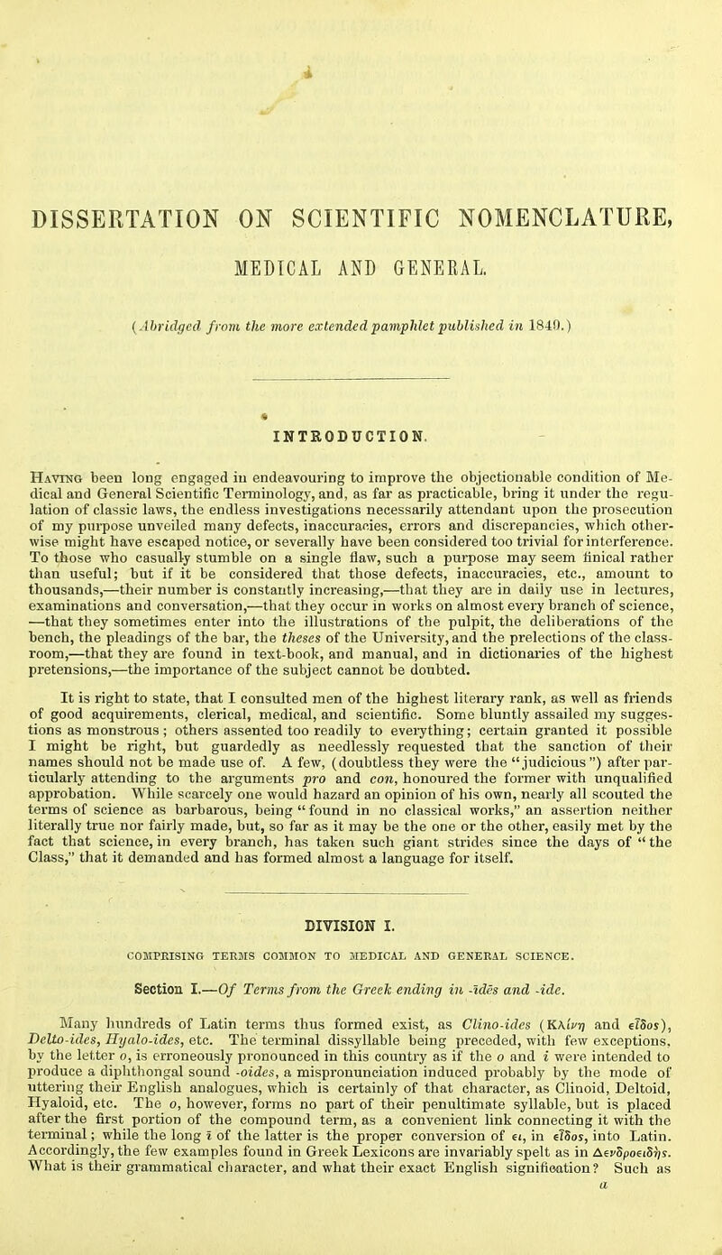 DISSERTATION ON SCIENTIFIC NOMENCLATURE, MEDICAL AND GENERAL. {Abridged from the more extended pamphlet published in 1840.) INTRODUCTION. Havtng been long engaged iu endeavouring to improve the objectionable condition of Me- dical and General Scientific Teimiuology, and, as far as practicable, bring it under the regu- lation of classic laws, the endless investigations necessarily attendant upon the prosecution of my purpose unveiled many defects, inaccuracies, errors and discrepancies, which other- wise might have escaped notice, or severally have been considered too trivial for interference. To those who casually stumble on a single flaw, such a purpose may seem finical rather than useful; but if it be considered that those defects, inaccuracies, etc., amount to thousands,—their number is constantly increasing,—that they are in daily use in lectures, examinations and conversation,—that they occur in woi-ks on almost every branch of science, —that they sometimes enter into the illustrations of the pulpit, the deliberations of the bench, the pleadings of the bar, the theses of the University, and the prelections of the class- room,—that they are found in text-book, and manual, and in dictionaries of the highest pretensions,—the importance of the subject cannot be doubted. It is right to state, that I consulted men of the highest literary rank, as well as friends of good acquirements, clerical, medical, and scientific. Some bluntly assailed my sugges- tions as monstrous ; others assented too readily to everything; certain granted it possible I might be right, but guardedly as needlessly requested that the sanction of their names should not be made use of. A few, (doubtless they were the judicious ) after par- ticularly attending to the arguments pro and con, honoured the former with unqualified approbation. While scarcely one would hazard an opinion of his own, nearly all scouted the terms of science as barbarous, being  found in no classical works, an assertion neither literally true nor fairly made, but, so far as it may be the one or the other, easily met by the fact that science, in every branch, has taken such giant strides since the days of  the Class, that it demanded and has formed almost a language for itself. DIVISION I. COMPEISING TERMS COMMON TO MEDICAL AND GENEEAL SCIENCE. Section I.—Of Terms from the Greek ending in -ides and -ide. Many hundreds of Latin terms thus formed exist, as Clino-ides (KAiVrj and e?5os), Delto-ides, Hyalo-ides, etc. The terminal dissyllable being preceded, with few exceptions, by the letter o, is erroneously pronounced in this country as if the o and i were intended to produce a diphthongal sound -aides, a mispronunciation induced probably by the mode of uttering their English analogues, which is certainly of that character, as Clinoid, Deltoid, Hyaloid, etc. The o, however, forms no part of their penultimate syllable, but is placed after the first portion of the compound term, as a convenient link connecting it with the terminal; while the long I of the latter is the proper conversion of ei, in ^ISos, into Latin. Accordingly, the few examples found in Greek Lexicons are invariably spelt as in AefSpoeiSr/j. What is their grammatical character, and what their exact English signifioation? Such as a