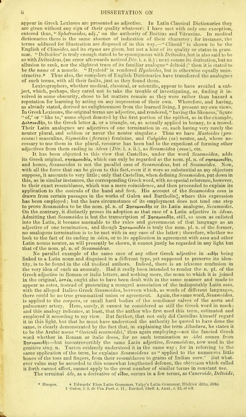appear in Greek Lexicons are presented as adjective. In Latin Clnssionl Dictionaries tliey are given without any sign of their quality whatever: I have met wiUi ouly one exception, entered thus,  S^^/iaffoctrfes, adj., on the authority of Bocitius and Vitvuvius. In medical dictionaries there is the same absence of indication of their character; for instance, the terms adduced for illustration are disposed of in this way,— Cliuoid  is shown to be the English of Clinoides, and its etyma are given, but not a hint of its quality or status in gram- mar.  Deltoides is truly enough stated to be synonymous with Bcltoid('.s,\i\\t is also said to be so mthDeltoideus, (an error afterwards noticed i. s. ii.); next comes its derivation, but no allusion to rank, nor the slightest trace of its familiar analogue  deltoid ;'' then it is stated to be the name of a muscle.  Hyaloid is rendered Hyaloides, but is otherwise equally unin- structive.* Thus also, the compilers of English Dictionaries have transferred the analogues of such terms, with all their faults, just as they found them. Lexicographers, whether medical, classical, or scientific, appear to have avoided a sub- ject, which, perhaps, they cared not to take the trouble of investigating, or, finding it in- volved in some obscurity, chose to let matters remain as they were rather tlian hazard a reputation for learning by acting on any impression of their own. Wherefore, and having, as already stated, derived no enlightenment from the learned living, I present my own views. In Greek Lexicons, the original terms are adjective, and rendered, having the likeness, figure  of, or  like to, some object denoted by the first portion of the epithet, as in the example, AeATOfiSTjs, to the Greek letter A, or a triangle, or, as actually applied in botany, to a trowel. Their Latin analogues are adjectives of one termination in -es, such having very rarely the neuter plural, and seldom or never the neuter singular.t Thus we have Mastoides (jiro- cessus) masculine, Sigmoides (flexura) feminine, and Cuhoides (os) neuter, and, where ne- cessary to use them in the plural, recourse has been had to the expedient of forming other adjei'tives from them ending in -ideus {Div. i. s. ii.), as Scsamoidea {ossa), etc. It has been objected to this view that Castellus, under the v/ord Sesamoidea, adds its Greek original, ar](Taij.oeiS4a, which can only be regarded as the nom. pi. n. of a-naanonh^s, and hence, Sesamoidea is not the parallel case of Sesamoideus, but of Sesanioides. Now, with all the force that can be given to this fact, even if it were as substantial as my objectors suppose, it amounts to very little; only that Castellus, when defining Sesamoidea, put down in this, as in similar instances, the corresponding Greek word, with no special reference, however, to their exact resemblance, which was a mere coincidence, and then proceeded to explain its application to the ossicula of the hand and foot. His account of the Sesamoidea ossa is drawn from certain passages in the works of Galen and Bartholin}, where this expression has been employed; but the bare circumstance of its employment does not tend one step to prove Sesamoidea to be the nom. pi. n. of 2'7ca;ioei5');s or its Latin analogue, Sesamoides. On the contrai'y, it distinctly proves its adoption as that case of a Latin adjective in -ideus. Admitting that Sesamoides is but the transcription of Sijn'o.uoeiS^js, still, so soon as enlisted into the Latin, it became amenable to the rules and government of that language as an adjective of one termination, and though 5r)cra;uo6iSe'o is truly the nom. pi. n. of the former, no analogous termination is to be met with in any case of the latter; therefore, whether we look to the fact of its ending in -idea, or to its application in agreement with ossa and other Latin nouns neuter, as will presently be shown, it cannot justly be regarded in any light but that of the nom. pi. n. of Sesamoideus. No parallel example of the same case of any other Greek adjective in -ciStjs being linked to a Latin noun and disguised in a diiferent type, yet supposed to preserve its iden- tity, is to be found in the old medical authors. Indeed, there is an irksome confusion in the very idea of such an anomaly. Had it really been intended to render the n. pi. of the Greek adjective in Koman or italic letters, and nothing more, the noun to which it is joined in the original, oaria, ought also to have been dealt with in the same manner and made to appear as ostea, instead of presenting a mongrel association of the indisputably Latin ossa, with the alleged Italico-Greek Sesamoidea, between which, as words of different languages, there could be no true grammatical union or agreement. Again, the same word, Sesamoidea, is applied to the corpora, or small hard bodies of the semilunar valves of the aorta and pulmonary artery. Here, surely, it cannot be considered as still the Greek word in mask; and this analogy indicates, at least, that the author who first used this terra, estimated and employed it according to my view. But further, that not only did Castellus himself regard it in this light, but that he must have understood the authority he quoted to have done the same, is clearly demonstrated by the fact that, in explaining the term Alhadara, he states it to be the Arabic name  OssicuU sesamoidei, thus again employing—not the fancied Greek word whether in Eoman or italic dress, for no such termination as -idei comes from 2r)o-a;toei5?^s—but incontrovertibly the same Latin adjective, Sesamoideus, now used in the genitive sing. n. Turton evidently understood it in the same way; for in referring to the same application of the terra, he explains Sesamoideus as  applied to the numerous little bones of the toes and fingers, from their resemblance to grains of Indian corn. But what- ever value may be accorded to this somewhat lengthened defence, the objeclion which called it forth cannot affect, cannot apply to the great number of similar terms in constant use. The terminal -ide, as a derivative of elSoy, occurs in a few terms, as Cancroide, Deltoide, * Hooper. t Edwarda' Eton Latin Grammar, Valpy's Latin Grammar, Hicldes' ditto, ditto. t Galen, 1. 2, de Usu Part. c. 11; Bartliol. libell. 4, Anat, c. 22, et ult.
