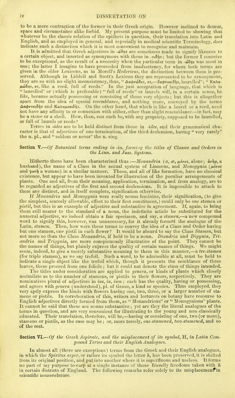 to be a mere contraction of the former in their Greek origin. However inclined to demur, space and circumstance alike forbid. My present purpose must be limited to showing that whatever be the classic relation of the epithets in question, their translation into Latin and English, and as employed in general, and espocially in medical scientific Terminology, does indicate such a distinction which it is most convenient to recognise and maintain. It is admitted that Greek adjectives in -c65r)y are sometimes made to signify likeness to a certain object, and inserted as synonymous with those in -eiSris; but the former I conceive to be exceptional, as the result of a necessity when the particular term in -i^Stjs was most in use; the latter I imagine to have proceeded from inadvertency, for where both terms are given in the older Lexicons, as in Morell's Hedericiis, the distinction between them is pre- served. Although in Liddell and Scott's Lexicon they are represented to be synonymous, they are so with no slight inconsistency, thus,  AatpvtiSes, es,—5o(?)coei5i)j, laurelled;  KaAa- ndSris, 6S, like a reed, full of reeds. In the just acceptation of language, tliat wliich is  laurelled or (which is preferable)  full of reeds or laurels will, in a certain sense, be like, because actually possessing or consisting of those very objects; but this is altogether apart from the idea of special resemblance, and nothing more, conveyed by the terms Aoi^i/oeiSijs and KaAa/ioei57)s. On the other hand, that which is like a laui-el or a reed, need not have any affinity to or connexion with either,other than sliglit resemblance—in fact, may be a stone or a shell. How, then, can such be, with any propriety, supposed to be laurelled, or full of laurels or reeds? Terms in -Odes are to bo held distinct from those in -ides, and their grammatical cha- racter is that of adjectives of one termination, of the third declension, having  very rarely the n. pi., and  seldom or never the n. sing. Section V.—Of Botanical terms ending in -ia, forming the titles of Classes and Orders in the Linn, and Juss. Systems. Hitherto these have been characterised thus :—Monandria (a, cp,/xocos, alone; a,v^p,a. husband), the name of a Class in the sexual system of Linna;us, and Monogynia {fiSvo? and yuvr] a woman) in a similar manner. These, and all of like formation, have no classical existence, but appear to have been invented for illustration of the peculiar arrangements of plants. One and all, frcjm their meaning, application, termination, and from analogy, are to be regarded as adjectives of the first and second declensions. It is impossible to attach to them any distinct, and in itself complete, signification otherwise. If Monandria and Monogynia were really nouns feminine, their signification, (to give the simplest, scarcely allowable, effect to their first constituent,) could only be one stamen or pistil, but this is an example of adjective and substantive in agreement. If, again, to bring tiiem still nearer to the standard of a noun, the indefinite article be substituted for the numeral adjective, we indeed obtain a fair specimen, and say, a stamen,—a new compound word to signify this, however, was unnecessary, for it already formed the analogue of the Latin, stamen. Then, how were these terms to convey the idea of a Class and Order having but one stamen, one pistil in each flower? It wottld be absurd to say tlie Class Stamen, but not more so than the Class Monandria, if held to be a noun. Diandria and Digynia, Tri- andria and Trigynia, are more conspicuously illustrative of the point. They cannot be the names of things, but plainly express the quality of certain names of things. We might seem, indeed, to give a merely substantive meaning to them in this manner,—a tre-stamen (for triple stamen), as we say trefoil. Such a word, to be admissible at all, must be held to indicate a single object like tiie trefoil which, though it presents the semblance of three leaves, these proceed from one foliole ; but it could not denote the class of things intended. Tlie titles under consideration are applied to genera, or kinds of plants which closely assimilate as to the number of stamens, or pistils in their flowers, respectively. They are nominatives plural of adjectives in ius, ia, ium; each has the quality, having or possessing, and agrees with genera (understood), pi. of Genus, a kind or species. Thus employed, they very aptly express the kinds with flowers having one, two, three, or a larger number of sta- mens or pistils. In corroboration of this, writers and lecturers on botany have recourse to English adjectives directly formed from them, as  Monandrious or  Monogynious'' plants. It cannot be said that these are nouns substantive ; yet are they the literal analogues of the terms in question, and are very convenient for illustrating to the young and non-classically educated. Their translation, therefore, will be,—having or consisting of one, two (or more), stamens or pistils, as the case may be; or, more tersely, one-stamened, two-stamened, and so of the rest. Section VI.—Of the Greek Aspirate, and the misplacement of its symbol, H, in Latin Com- pound Terms and their English Analogues. In almost all (there are exceptions) terms from the Greek and their English analogues, in which the Spiritus aspcr, or rather its symbol the letter h, has been preserved, it is shifted from its original position, and put into another where it is superfluous and useless. It forms no part of my purpose tot'arp at a single instance of those friendly freedoms taken with /{ in certain districts of England. The following remarlts refer solely to its misplacemenf in scientific nomenclature.