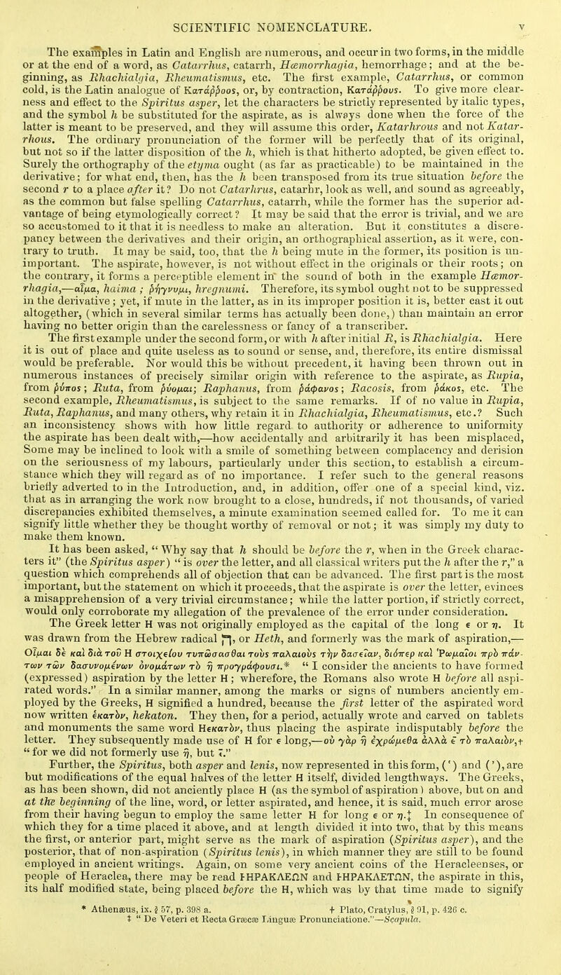 The examples in Latin and English are numerous, and occur in two forms, in the middle or at the end of a word, as Gatarrhus, catarrh, Hoemorrhagia, hemorrhage; and at the he- ginning, as llhacMahjia, Rheumatismus, etc. The first example, Gatarrhus, or common cold, is the Latin analogue of Karap^oos, or, by contraction, Kard^povs. To give more clear- ness and effect to the Spiritus asper, let the characters he strictly represented by italic types, and the symbol h be substituted for the aspirate, as is always done when the force of the latter is meant to be preserved, and they will assume this order, Katarhrous and not Katar- rhous. The ordinary pronunciation of the former will be perfectly that of its original, but not so if the latter disposition of the h, which is that hitherto adopted, be given effect to. Surely the orthography oi the etijma ought (as far as practicable) to be maintained in the derivative; for what end, then, has the h been transposed from its true situation before the second r to a place after it? Do not Gatarhrus, catarhr, look as well, and sound as agreeably, as the common but false spelling Gatarrhus, catarrh, while the former has the superior ad- vantage of being etymologically correct? It may be said that the error is trivial, and we are so accustomed to it that it is needless to make an alteration. But it constitutes a discre- pancy between the derivatives and their origin, an orthographical assertion, as it were, con- trary to truth. It may be said, too, that the h being mute in the former, its position is un- important. The aspirate, however, is not without effect in the originals or tlieir roots; on the contrary, it forms a perceptible element in the sound of both in the example Hcemor- rhagia,—alfia, haiina ; f)Tiyvv/ii, hregnumi. Therefore, its symbol ought not to be suppressed in the derivative ; yet, if mute in the latter, as in its improper position it is, better cast it out altogether, (which in several similar terms has actually been done,) than maintain an error having no better origin than the carelessness or fancy of a transcriber. The first example under the second form, or with /«after initial R, is RhacMalgia. Here it is out of place and quite useless as to sound or sense, and, therefore, its entire dismissal would be preferable. Nor would this be without precedent, it having been thrown out in numerous instances of precisely similar origin with reference to the aspirate, as Riipia, from ^vnos; Rata, from ^vofj.ai; Eaphaiius, from paipavos; Racosis, from ^olkos, etc. The second example, JJ/ieur)iatis«ii<s, is subject to the same remarks. If of no value in JJupia, Riita, Raphanus, and many others, why retain it in RhacMalgia, Rheumatismus, etc.? Such an inconsistency shows with how little regard to authority or adherence to uniformity the aspirate has been dealt with,—how accidentally and arbitrarily it has been misplaced. Some may be inclined to look with a smile of something between complacency and derision on the seriousness of my labours, particularly under this section, to establish a circum- stance which they will regard as of no importance. I refer such to the general reasons briefly adverted to in the Introduction, and, in addition, offer one of a special kind, viz. that as in arranging the work now brought to a close, hundreds, if not thousands, of varied discrepancies exhibited themselves, a minute examination seemed called for. To me it can signify little whether they be thought worthy of removal or not; it was simply my duty to make them known. It has been asked,  Why say that h should be before the r, when in the Greek charac- ters it (the Spiritus asper)  is over the letter, and all classical writers put the h after the r, a question which comprehends all of objection that can be advanced. The first partis the most important, but the statement on which it proceeds, that the aspirate is over the letter, evinces a misapprehension of a very trivial circumstance; while the latter portion, if strictly correct, would only corroborate my allegation of the prevalence of the error under consideration. The Greek letter H was not originally employed as the capital of the long e or rj. It was drawn from the Hebrew radical or Heth, and formerly was the mark of aspiration,— Ol)j.ai 5e Kol Sihrov H croixflou rviriiaaoOai Tovs iraXatovs t^v Sa<T(7av, SiSirep ital 'VwiJ,aioi irph vav- Tuiv tSiv Saa-vvopiivuv ovofiaTwv rh rj irpoypa<povaL.'*  I consider the ancients to have formed (expressed) aspiration by the letter H ; wherefore, the Romans also wrote H before all aspi- rated words. In a similar manner, among the marks or signs of numbers anciently em- ployed by the Greeks, H signified a hundred, because the first letter of the aspirated word now written kKarhv, hekaton. They then, for a period, actually wrote and carved on tablets and monuments the same word HeKarbv, thus placing the aspirate indisputably before the letter. They subsequently made use of H for e long,—ov yap % e'xpci/iefla dAAa t -rh iraKaibVjf  for we did not formerly use tj, but I. Further, the Spiritus, both asper and lenis, now represented in this form, (') and ('),are but modifications of the equal halves of the letter H itself, divided lengthways. The Greeks, as has been shown, did not anciently place H (as the symbol of aspiration ) above, but on and at the beginning of the line, word, or letter aspirated, and hence, it is said, much error arose from their having begun to employ the same letter H for long e or tj.J: In consequence of which they for a time placed it above, and at length divided it into two, that by this means the first, or anterior part, might serve as the mark of aspiration {Spiritus asper), and the posterior, that of non-aspiration (Spiritus lenis), in which manner they are still to be found employed in ancient writings. Again, on some very ancient coins of the Heracleenses, or people of Heraclea, there may be read I-HPAKAEnN and FHPAKAETnN, the aspirate in this, its half modified state, being placed before the H, which was by that time made to signify * Athenffius, ix. 5 57, p. 308 a. + Plato, Cratylus, § 91, p. 426 c. t  De Veteri et Recta Grsecfe Ijiuguse Pronunciatione.—Sc«P'ila.