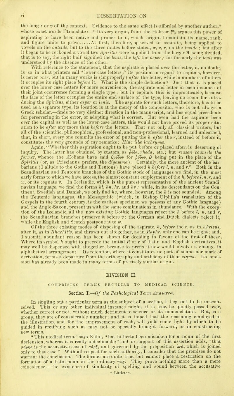 tlic long e or 7/ of the context. Evidence to tlie same ell'ect is afforded by another author,* whoso exact words I traushUe:— Its very origin, from the Hebrew J°^, argues tliis power of aspirating to have been native and proper to it, which origin, I maintain; its name, rank, and figure unite to prove At first, therefore, i) served to aspirate, being applied to vowels on the outside, but to the three mutes before stated, tt, k, t, 011 the inside ; tmt after it begrtu to be reckoned a vowel two Spiritus v/erc supplied from the larger H being divided, that is to say, the right half signified the Icnis, the left the aspef; for formerly the lenis was understood by the absence of the other. With reference to the statement, that the aspirate is placed over the letter, it, no doubt, is so in what printers call  lower case letters ; its position in regard to capitals, however, is never over, but in many works is (improperly) after the letter, while in numbers of others it occupies its right place before it. What is the simple deduction ? Just that it is placed over the lower case letters for mere convenience, the aspirate and letter in each instance of their joint occurrence forming a single type ; but in capitals this is impracticable, because the face of the letter occupies the entire end-surface of the type, leaving no room for intro- ducing the Spiritus, either asper or lenis. The aspirate for such letters, therefore, has to be used as a separate type, its location is at the mercy of the compositor, who is not always a Greek scholar,-—finds no very distinct direction in the manuscript, and has equal precedents for persevering in the error, or adopting what is correct. But even had the asi)irate been over the capital as well as the lower-case letters, this would not have proved its proper situ- ation to be after any more than before the letters. That not only all classical writers, but all of the scientific, philosophical, professional, and non-professional, learned and unlearned, that, in short, every one commits the error of putting the h after the r, instead of before it, constitutes the very grounds of my remarks : Hinc illcc lachryma. Again, ^Vhether this aspiration ought to be put before or placed after, is deserving of inquiry. The latter has obtained by custom, as fieSa, rlieda, etc.; but reason counsels the former, whence the ^olians have said ffpdSov lor p65ov, /8 being put in the place of the Spiritus (or, as Priscianus prefers, the diganima). Certainly, the more ancient of the bar- barians (I allude to the Goths and Teutons) have placed h before I, n, and r. Both in the Scandinavian and Teutonic branches of the Gothic stock of languages we find, in the most early forms to which we have access,the almost constant employment of tlie h, before I, n, r, and w, or its cognate v. In Icelandic, which is the purest representative of the ancient Scandi- navian language, we find the fomis hi, hn, hr, and hv; while, in its descendants on the Con- tinent, Swedish and Danish, we only find hv, where, however, the h is not sounded. Among the Teutonic languages, the Moesogothic (which, in Bishop Ulphila's translation of the Gospels in the fourth century, is the earliest specimen we possess of any Gothic language) and the Anglo-Saxon, present us with the same combinations in abundance. With the excep- tion of the Icelandic, all the now existing Gothic languages reject the h before I, n, and r, the Scandinavian branches preserve it before v; the German and Dutch dialects reject it, while the English and Scotch postpone it to lu. Of the three existing modes of disposing of the aspirate, h, before the r, as in Ahrizus, after it, as in lihacliitis, and thrown out altogether, as in Raphe, only one can be right; and, I submit, abundant reason has been shown for deciding in favour of the first of these. Where its symbol h ouglit to precede the initial jR or r of Latin and English derivatives, it may well be dispensed with altogether, because to prefix it now would involve a change in alphabetical arrangement. Its retention, where it constitutes no part of sound nor mark of derivation, forms a departure from the orthography and orthoepy of their etyma. Its omis- sion has already been made in many terms of precisely similar origin. DIVISION II. COMPRISING TEEMS PECULIAE TO MEDICAL SCIENCE. Section I.—Of the Pathological Term Anasarca. In singling out a particular term as the subject of a section, I beg not to be miscon- ceived. This or any other individual instance might, it is true, be quietly passed over, whether correct or not, without much detriment to science or its nomenclature. But, as a group, they are of considerable number; and it is hoped that the reasoning employed in the illustration, and for the improvement of each, will yield some light by which to be guided in rectifying such as may not be specially brought forward, or in constructing new terms. This medical term, says Kiihn, has hitherto been mistaken for a noun of the first declension, whereas it is reaUy indeclinable; and in support of this assertion adds, that (rdpKa is the accusative case of capj, and governed by the preposition ava, which is joined only to that case.'' With all respect for such authority, I consider that the premises do not warrant the conclusion. The former are quite true, but cannot place a restriction on the formation of a Latin noun in the ordinary way. They prove nothing more than a mere coincidence,—the existence of similarity of spelling and sound between the accusative * Littleton.