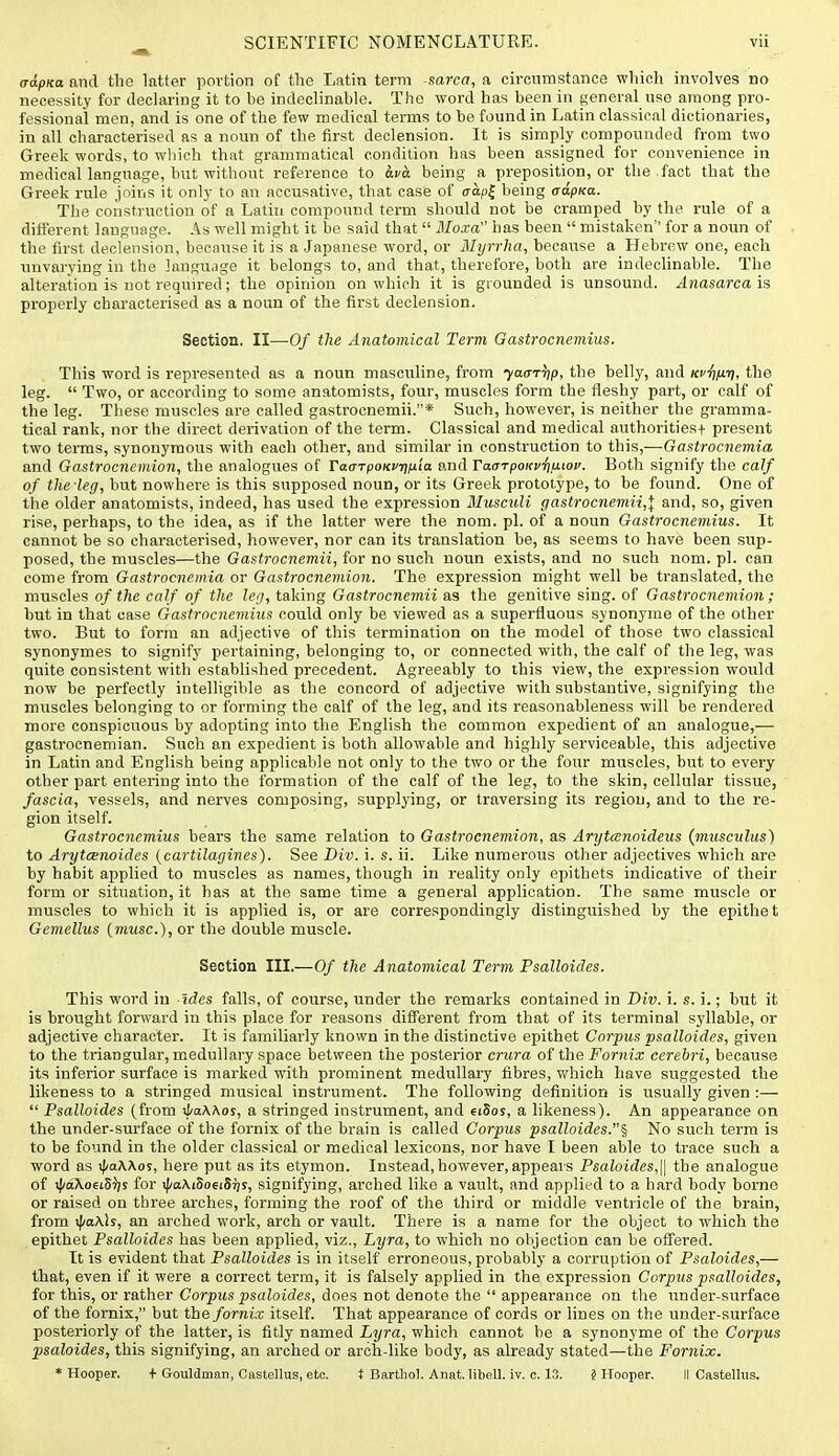 o-opKa and the latter portion of the Latin term sarca, a circumstance which involves no necessity for declaring it to be indeclinable. The word has been in general use among pro- fessional men, and is one of the few medical terms to be found in Latin classical dictionaries, in all characterised as a noun of the first declension. It is simply compounded from two Greek words, to which that grammatical condition has been assigned for convenience in medical language, but without reference to being a preposition, or the fact that the Greek rule joins it only to an accusative, that case of o-apj being cdpKa. The construction of a Latin compound term should not be cramped by the rule of a different language. As well might it be said that Moxa has been  mistaken'' for a noun of the first declension, because it is a Japanese word, or Myrrha, because a Hebrew one, each unvarying in the language it belongs to, and that, therefore, both are indeclinable. The alteration is not required; the opinion on which it is grounded is unsound. Anasarca is properly characterised as a noun of the first declension. Section, II—Of the Anatomical Term Gastrocnemius. This word is represented as a noun masculine, from yaarTjp, the belly, and Kf^fir), the leg.  Two, or according to some anatomists, four, muscles form the fleshy part, or calf of the leg. These muscles are called gastrocnemii.* Such, however, is neither the gramma- tical rank, nor the direct derivation of the term. Classical and medical authorities+ present two terms, synonymous with each other, and similar in construction to this,—Gastrocnemia and Gastrocncmion, the analogues of TaaTpoKvuifJ-'ia and TaarpoKviiaioi'. Both signify the calf of the leg, but nowhere is this supposed noun, or its Greek prototype, to be found. One of the older anatomists, indeed, has used the expression Musculi gastrocnemii,\ and, so, given rise, perhaps, to the idea, as if the latter were the nom. pi. of a noun Gastrocnemius. It cannot be so characterised, however, nor can its translation be, as seems to have been sup- posed, the muscles—the Gastrocnemii, for no such noun exists, and no such nom. pi. can come from Gastrocnemia or Gastrocnemion. The expression might well be translated, the muscles of the calf of the leg, taking Gastrocnemii as the genitive sing, of Gastrocnemion ; but in that case Gastrocnemius could only be viewed as a superfluous synonyme of the other two. But to form an adjective of this termination on the model of those two classical synonymes to signify pertaining, belonging to, or connected with, the calf of the leg, was quite consistent with established precedent. Agreeably to this view, the expression would now be perfectly intelligible as the concord of adjective with substantive, signifying the mtiscles belonging to or forming the calf of the leg, and its reasonableness will be rendered more conspicuous by adopting into the English the common expedient of an analogue,— gastrocnemian. Such an expedient is both allowable and highly serviceable, this adjective in Latin and English being applicable not only to the two or the four muscles, but to every other part entering into the formation of the calf of the leg, to the skin, cellular tissue, fascia, vessels, and nerves composing, supplying, or traversing its region, and to the re- gion itself. Gastrocnemius hears the same relation to Gastrocnemion, as Arijtcenoideus {musculus) to Arytcenoides {cartilagines). See Div. i. s. ii. Like numerous other adjectives which are by habit applied to muscles as names, though in reality only epithets indicative of their form or situation, it has at the same time a general application. The same muscle or muscles to which it is applied is, or are correspondingly distinguished by the epithe t Gemellus (muse), or the double muscle. Section III.—Of the Anatomical Term Psalloides, This word in -Ides falls, of course, under the remarks contained in Div. i. s. i.; but it is brought forward in this place for reasons different from that of its terminal syllable, or adjective character. It is familiarly known in the distinctive epithet Corpus psalloides, given to the triangular, medullary space between the posterior crura of the Fornix cerebri, because its inferior surface is marked with prominent medullary fibres, which have suggested the likeness to a stringed musical instrument. The following definition is usually given :—  Psalloides (from ^a\Aos, a stringed instrument, and eiSos, a likeness). An appearance on the under-surface of the fornix of the brain is called Corpus psalloides.^ No such term is to be found in the older classical or medical lexicons, nor have I been able to trace such a word as i)/aA.Xos, here put as its etymon. Instead,however, appears Psaloides,\\ the analogue of iJ/aXoeiSJ;s for ipaXiSoeiSijs, signifying, arched like a vault, and applied to a hard body borne or raised on three arches, forming the roof of the third or middle ventricle of the brain, from j|/aA.lj, an arched work, arch or vault. There is a name for the object to which the epithet Psalloides has been applied, viz., Lyra, to which no objection can be offered. It is evident that Psalloides is in itself erroneous, probably a corruption of Psaloides,— that, even if it were a correct term, it is falsely applied in the expression Corpus psalloides, for this, or rather Corpws psaloides, does not denote the  appearance on the under-surface of the fornix, but the fornix itself. That appearance of cords or lines on the under-surface posteriorly of the latter, is fitly named Lyra, which cannot be a synonyme of the Corpus psaloides, this signifying, an arched or arch-like body, as already stated—the Fornix. * Hooper. + Gouldman, Castellus, etc. t Barthol. Anat. libell. iv. c. 13. § Hooper. II Castellus.