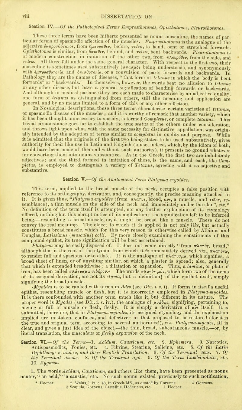 Section IV.—Of the Pathological Terms Emprosthotonos, Opisthotonos, ricurothotonos. These tlireo terms have been hitherto presented as nouns masculine, the names of par- ticular forms of spasmodic affection of the muscles. Emprusthntonos the analogue of the afljective inirpoaedTopos, from f/xirpoaeev, before, -reivai, to benil, bent or stretched forwards. Opistholonos is similar, from o-KiaOev, behind, and tciVm, bent backwards. Pleurothotonos is of modern construction in imitntion of the other two, from -nMvpdBev, from the side, and reli/w. All three fall under the same general character. With respect to the first two, their masculine is sometimes used substantively (ciraa/jLhs being understood), and synonymouslj' •with ifiTrpoaOoToi'la and oiriaOoToi'la, or a convulsion of parts forwards and backwards. In Pathology they are the names of diseases, that form of tetanus in which tlie body is bent forwards or  Ijackwards.'' In themselves, however, the words bear no allusion to tetanus or any other disease, but have a general signification of bending forwards or backwards. And although in medical parlance they are each made to characterise by an adjective quality, one form of tetanus as distinguislied from others, still the meaning and application are general, and by no means limited to a form of this or any other affection. In Nosological descriptions, these three terms characterise certain varieties of tetanus, or spasmodic disease of the muscles; and it is worthy of remark that another variety, which it has been thought unnecessary to si>ecify, is termed Completus, or complete tetanus. This trivial circumstance goes far to cstaldish the true status of the others under consideration, and throws liglit upon what, with the same necessity for distinctive appellation, was origin- ally intended by the adoption of terms similar to completus in quality and purpose. While it is admitted that the originals of the first two being stated to bo used substantively, gives authority for their like use in Latin and English (a use, indeed, which,by the idiom of both, would have been made of them all without such authority), it presents no ground whatever for converting them into nouns substantive. As in the Greek, the first two are indubitably adjectives; and the third, formed in imitation of those, is the same, and each, like Co»i- plctus, is employed to distinguish a variety of Tetanus, agreeing with it as adjective and substantive. Section V.—Of the Anatomical Term Platysma my aides. This term, applied to the broad muscle of the nock, occupies a false position with reference to its orthography, derivation, and, consequently, the precise meaning attached to it. It is given thus, Piat;/s)»(7-?n7/o(dss (from -n-AaTuj, broad, juuj, a muscle, and €i5oy, re- semblance), a thin muscle on the side of the neck and immediately under the skin'', etc.* No definition of the term itself is attempted, nor any further explanation of its etymology offered, nothing but this abrupt notice of its application ; the signification left to be inferred being,—resembling a broad muscle, or, it might be, broad like a muscle. These do not convey the real meaning. The object to which it is applied is not only like, but actually constittites a broad muscle, which for this very reason is otherwise called by Albinus and Douglas, Latissimus {musculus) colli. By mot e closely examining the constituents of this compound epithet, its true signification will be best ascertained. P?a<2/sma may be easily disposed of. It does not come directly  from itXarvs, broad,'' although that is the root of the etymon from which it is immediately derived, viz., irKaTwai, to render full and spacious, or to dilate. It is the analogue of nXaTvafia, which signifies, a broad sheet of linen, or of anything similar, on which a plaster is spread; also, generally that which is extended breadthwise; a dilatation or expansion. Thus, a lamina, or plate of iron, has been called irXdrvcr/jLa aiSripov.+ The words irharvs fivs, which form two of the items of its assigned derivation, are not its etijma, but a definition]; of the epithet itself, simply signifying the broad muscle. -Myaides is to be ranked with terms in -Ides (see Biv. i. s. i). It forms in itself a useful epithet, resembling muscle or flesh, but it is incorrectly employed in Plati/sma-myaides. It is there confounded with another term much like it, but different in its nature. The proper word is Myades (see Biv. i. s. iv.), the analogue of /xvdSris, signifying, pertaining to, having or full of muscle or flesh, fleshy. It is simply a derivative of nvs itself. It is submitted, therefore, that in Platysma-myaides, its assigned etymology and the explanation implied are mistaken, confused, and defective; in that proposed to be restored (for it is the true and original term according to several authorities§), viz., PZatj/snia-mj/oiies, all is clear, and gives a just idea of the object,—the thin, broad, subcutaneous muscle,—or, by literal translation, the musculous or fleshy expansion of the neck. Section VI.—Of the Terms—1. Acidum, Causticum, etc. 2. Ephemera. 3. Narcotics, Antispasmodics, Tonics, etc. 4. Fibrine, Stearine, Salicine, etc. 5. Of the Latin Biphthongs se and oe, and their English Translation. C. Of the Terminal -'icus. 7. Of the Terminal -ismus. 8. Of the Terminal -iga. 9. Of the Term Lambdoidalis, etc. 10. Zygoma. 1. The words Acidum, Causticum, and others like them, have been presented as nouns neuter,  an acid,  a caustic, etc. No such nouns existed previously to such notification, i Scapula, Gorrfeus, Castellus, Hedericus, etc. II Hooper.