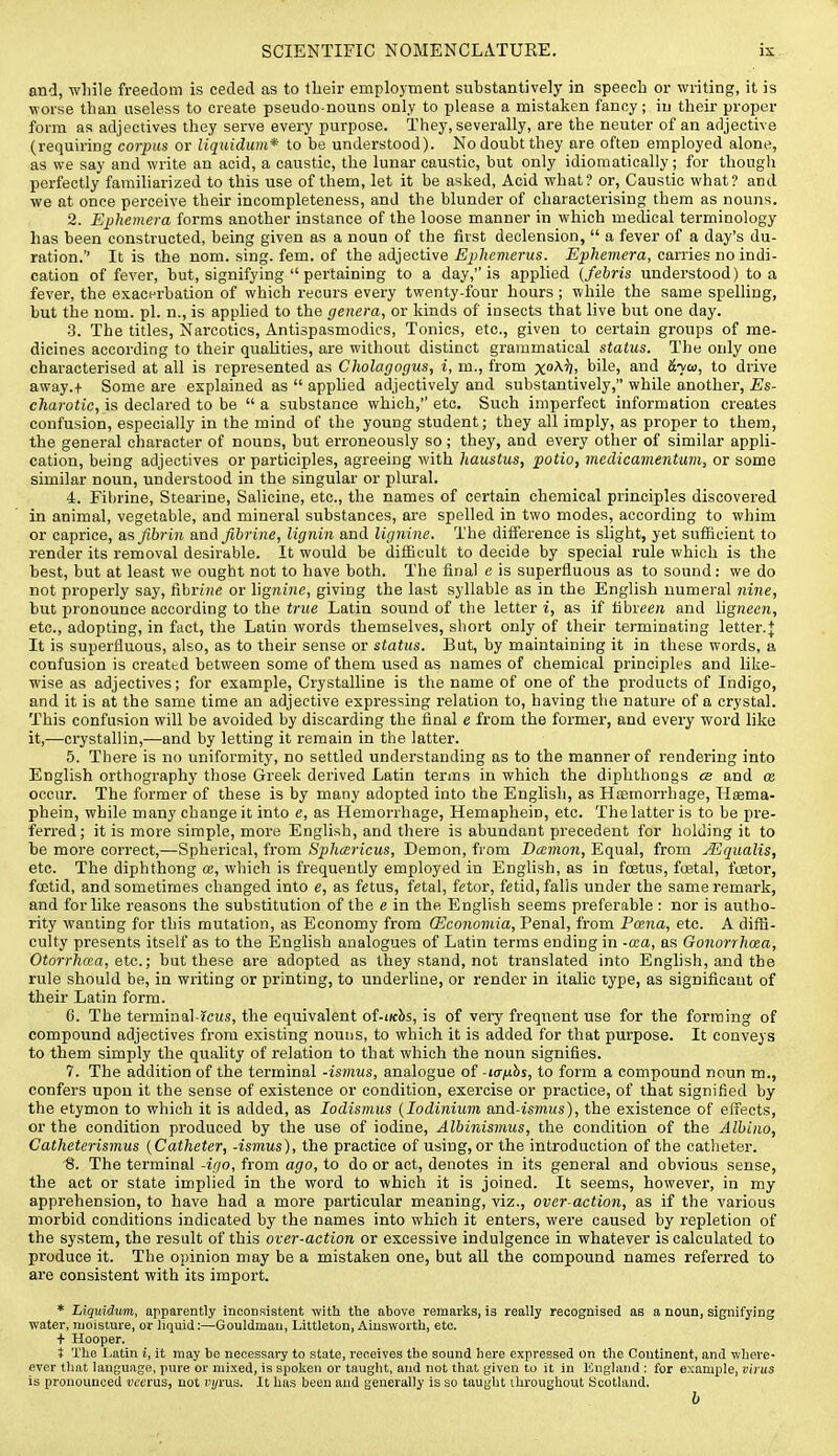 and, wliile freedom is ceded as to tlieir employment substantively in speech or writing, it is •ffoi-se than useless to create pseudo-nouns only to please a mistaken fanny; in their proper form as adjectives they serve every purpose. They, severally, are the neuter of an adjective (requiring corpus or liquidum* to be understood). No doubt they are often employed alone, as we say and write an acid, a caustic, the lunar caustic, but only idiomatically ; for thougli perfectly familiarized to this use of them, let it be asked, Acid what? or, Caustic what? and we at once perceive their incompleteness, and the blunder of characterising them as nouns. 2. Ephemera forms another instance of the loose manner in which medical terminology has been constructed, being given as a noun of the first declension,  a fever of a day's du- ration.'' It is the nom. sing. fern, of the adjective-£jj/jc??ieri(s. -E^^«mem, carries no indi- cation of fever, but, signifying  pertaining to a day, is applied {febris understood) to a, fever, the exacerbation of which recurs every twenty-four hours ; while the same spelling, but the nom. pi. n., is applied to the genera, or kinds of insects that live but one day. •3. The titles, Narcotics, Antispasmodics, Tonics, etc., given to certain groups of me- dicines according to their qualities, are without distinct grammatical status. The only one characterised at all is represented as Cholagogus, i, m., from x^^. bile, and S^cd, to drive away.-f Some are explained as  applied adjectively and substantively, while another, Es- charotic, is declared to be  a substance which,'' etc. Such imperfect information creates confusion, especially in the mind of the young student; they all imply, as proper to them, the general character of nouns, but erroneously so; they, and every other of similar appli- cation, being adjectives or participles, agreeing with haustus, potio, medicamentum, or some similar noun, understood in the singular or plural. 4. Fibrine, Stearine, Salicine, etc., the names of certain chemical principles discovered in animal, vegetable, and mineral substances, are spelled in two modes, according to whim or caprice, a,s fibrin and fibrine, lignin and lignine. The difference is slight, yet suflBcient to render its removal desirable. It would be difficult to decide by special rule which is the best, but at least we ought not to have both. The final e is superfluous as to sound: we do not properly say, fibriHe or lignijie, giving the last syllable as in the English numeral nine, but pronounce according to the true Latin sound of the letter i, as if fibreera and lignecw, etc., adopting, in fact, the Latin words themselves, short only of their terminating letter.| It is superfluous, also, as to their sense or status. But, by maintaining it in these words, a confusion is created between some of them used as names of chemical principles and like- wise as adjectives; for example, Crystalline is the name of one of the products of Indigo, and it is at the same time an adjective expressing relation to, having the nature of a crystal. This confusion will be avoided by discarding the final e from the former, and every word like it,—crystallin,—and by letting it remain in the latter. 5. There is no uniformity, no settled understanding as to the manner of rendering into English orthography those Greek derived Latin terms in which the diphthongs ce and ce occur. The former of these is by many adopted into the English, as Htemorrhage, Hsema- phein, while many change it into e, as Hemorrhage, Hemaphein, etc. The latter is to be pre- ferred; it is more simple, more English, and there is abundant precedent for holding it to be more correct,—Spherical, from Sphcericus, Demon, from Damon, Equal, from Mqualis, etc. The diphthong ce, which is frequently employed in English, as in foetus, fuetal, fcetor, foetid, and sometimes changed into e, as fetus, fetal, fetor, fetid, falls under the same remark, and for like reasons the substitution of the e in the English seems preferable : nor is autho- rity wanting for this mutation, as Economy from (Economia, Penal, from Fcena, etc. A difli- culty presents itself as to the English analogues of Latin terms ending in -cca, as Gonorrhcea, Otorrhcea, etc.; but these are adopted as they stand, not translated into English, and the rule should be, in writing or printing, to underline, or render in italic type, as significant of their Latin form. 0. The terminal-icus, the equivalent of-tKhs, is of very frequent use for the forming of compound adjectives from existing nouns, to which it is added for that purpose. It conveys to them simply the quality of relation to that which the noun signifies. 7. The addition of the terminal -ismus, analogue of -lanhs, to form a compound noun m., confers upon it the sense of existence or condition, exercise or practice, of that signified by the etymon to which it is added, as lodismus {lodinium and-ismws), the existence of effects, or the condition produced by the use of iodine, Albinismus, the condition of the Albino, Catheterismus {Catheter, -ismus), the practice of using, or the introduction of the catheter. 8. The terminal -igo, from ago, to do or act, denotes in its general and obvious sense, the act or state implied in the word to which it is joined. It seems, however, in my apprehension, to have had a more particular meaning, viz., over-action, as if the various morbid conditions indicated by the names into which it enters, were caused by repletion of the system, the result of this over-action or excessive indulgence in whatever is calculated to produce it. The opinion may be a mistaken one, but all the compound names referred to are consistent with its import. * Liquidum, apparently inconsistent with the above remarks, is really recognised as a noun, signifying water, moisture, or liquid:—Gouldmau, Littleton, Aiusworth, etc. + Hooper. t The I^atin i, it may be necessary to state, receives the sound here expressed on the Continent, and where- ever that language, pure or mixed, is spoken or taught, and not that given to it in England : for example, virus is pronounced vcems, not I'l/rus. It has been and generally is so taught throughout Scotland. b