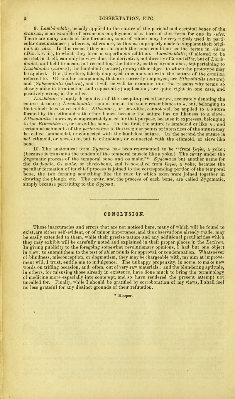 DISSEKTATION, ETC. 9. Lambdo'idt'ilis, usnally npplied to the suture of the parietal and occipital bones of the cranium, is an example of erroneous employment of a terra of this form for on« in -ides. There are many words of like formation, some of which may be very rightly used in parti- cular circumstances ; whereas, others are, as this is, improperly made to supplant their origi- nals in -ides. In this respect they are in much the same condition as the terms in -ideus (Div. i. s. ii.), to which they form a superfluous addition. Lambdnidalis, if allowed to be correct in itself, can only be viewed as the derivative, not directly of \ and elSos, but of Lamb- doidps, and held to mean, not resembling the letter A, as this etymon does, but pertaining to Lambdoides {sutura), the lambdoid (suture), or any other object to which the prototype may be applied. It is, therefore, falsely empUiyed in connexion with the suture of the cranium referred to. Of similar compounds, that are correctly employed, are Ethmoidalis (sutura) and {Sphenoidalis {sutura), and it will be well to examine into the reasons why terms so closely alike in termination and (apparently) application, are quite right in one case, and positively wrong in the other. Lambdoides is aptly designative of the occipito-parietal suture, accurately denoting the course it takes; Lambdoidalis cannot mean the same resemblance to A, but, belonging to that which does so resemble. Ethmoides, or sieve-like, cannot well be applied to a suture formed by the ethmoid with other bones, because the suture has no likeness to a sieve; Ethmoidalis, however, is appropriately used for that purpose, because it expresses, belonging to the Ethmoides os, or sieve-like bone. In the first, the suture is lambdoid or like A ; and certain attachments of the pericranium to the irregular points orinterstices of the suture may be called lambdoidal, or connected with the lambdoid suture. In the second the suture is not ethmoid, or sieve-like, but is ethmoidal, or connected with the ethmoid, or sieve-like bone. 10. The anatomical term Zypnma has been represented to be  from ^uybs, a yoke ; (because it transmits the tendon of the temporal muscle like a yoke.) The cavity under the Zygomatic process of the temporal bone and os malae.* Zygoma is but another name for the Os juffnle, Os mala, or cheek-bone, and is so-called from ^vyus, a yoke, because the peculiar formation of its chief process is joined to the corresponding portion of the temporal bone, the two forming something like the yoke by which oxen were joined together in drawing the plough, etc. The cavity, and the process of each bone, are called Zygomatic, simply because pertaining to the Zygoma. CONCLUSION. Those inaccuracies and errors that are not noticed here, many of which will be found to exist, are either self-evident, or of minor importance, and the observations already made, may be easily extended to them, while their precise nature and any additional pecuharities which they may exhibit will be carefully noted and explained in their proper places in the Lexicon. In giving publicity to the foregoing somewhat revolutionary opinions, I had but one object in view; to submit them to the test of abler minds for approval, or condemnation. Whatsoever of blindness, misconception, or dogmatism, they may be chargeable with, my aim at improve- ment will, I trust, entitle me to indulgence. The unhappy propensity, in some, to make new •words on trifling occasion, and, often, out of very raw materials ; and the blundering aptitude, in othei's, for misusing those already in existence, have done much to bring the terminology of medicine more especially into contempt, and so have rendered the present attempt not uncalled for. Finally, while I should be gratified by corroboration of my views, I shall feel no less grateful for any distinct grounds of their refutation.