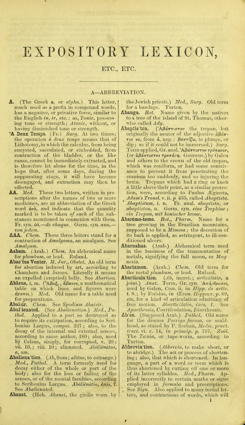 EXPOSITORY LEXICON, ETC., ETC. A—ABBREVIATION. A. (The Greek o, or alpha.) This letter, much used as a prefix in compound words, has a negative, or privative force, similar to the English in, ir, etc.: as, Tonic, possess- ing tone or strength; Atonic, without, or ha\'ing diminished tone or strength. 'A Deux Temps. (Fr.) Surg. At two times; the operation (i deux temps means that of Lithotomy,in which the calculus, from being • encysted, sacculated, or embedded, from contraction of the bladder, or the hke cause, cannot be immediately extracted, and is therefore let alone for the time, in tlie hope that, after some days, dui'ing the suppurating stage, it will have become disengaged, and extraction may then be effected. AA, Med. These two letters, written in pre- scriptions after the names of two or more medicines, ai'e an abbreviation of the Greek word ava, and indicate that the quantity marked is to be taken of each of the sub- stances mentioned in connexion with them. Fr. syn. «a,—de chaque. Germ. syn. ana,— von jedem. AAA. Chem. These three letters stand for a contraction of Amalgama, an amalgam. See Amal()am. Aaliam. (Arab.) Chem. An alchemical name for plumbum, or lead. Ruland. Abac'tas Venter. M. Jur., Obstet. An old term for abortion induced by art, accordiug to Chambers and James. Literally it means an expelled (emptied) belly. See Abortion. Abacus, i, m. (A;3a|, , a/3ofos, a mathematical table on which lines and figures were drawn.) Med. Old name for a table used for preparations. Abaisir. Chem. See Spodium Abaisir. Abal'iejiated. (See Abalicnation.) Med., Pa- thol. Applied to a part so destroyed as to require its extirpation, according to Scri- bonius Largus, compios. 2'i7 ; also, to the decay of the internal and external senses, according to same author, 180; also, used by Celsus, simply, for corrupted, v. 26; vii. 16.; viii. 10 ; alienated. Abdlienatus, a, um. Abaliena'tion, (J&,from; alieno, to estrange.) Med., Pathol. A term formerly used for decay either of the whole or part of the body; also for the loss or failing of the senses, or of the mental faculties, according to Scribonius Largus. Abdlienatio, onis, f. See A balienated. Abanet. (Heb. Abanet, the girdle worn by the Jewish priests.) Med., Surg. Old term for a bandage. Turton. Abanga. Bot. Name given by the natives to a tree of the island of St. Thomas, other- wise called Ady. Abaptis'ton. ('AjSctirTio-Toy the trepan, but originally the neuter of the adjective afidv- Ti(T OS, from d, neg.; PawTi^o), to plunge, or dip ; as if it could not be immersed.) Surg. Term applied, Gr. anal. 'A^avriaToi' rpdvavoi', (or d;8a'rTioTos rpvirdv-tf. Gorra^us.) by Galen and others to the crown of the old trepan, which was conifonn, or had some contriv- ance to prevent it from penetrating the cranium too suddenly, and so injuring the brain. Trepans which had a ring or knob a little above their point, as a similar protec- tion, were, accorchng to Paulus JEgineta, Adam's Transl. v. ii. p 435, called Abaptista. ' Abaptistum, i. n. Fr. anal, abaptista, or abaptiston, n. Germ. syn. eine Trephine; ein Trepan, mit konischer krone. Abaremo-temo. Bot., Pharm. Name for a tree grovring in the Brazilian mountains, supposed to be a Mimosa; the decoction of its bark is applied, as astringent, to ill-con- ditioned ulcers. Abarnahas. (Arab.) Alchemical tenia used in the business of the transmutation of metals, signifying the full moon, or Mag- nesia. Abartamen. (Arab.) Chem. Old term for the metal plumbum, or lead. Ruland. Abarticula'tion. {Ab, inoret.; artictildtio, a joint.) Anat. Term, Gr. syn. 'Aird;j6pu:ais, used by Galen, Com. ii. in Hipp, de artic. t. 8.; by Foesius, in (Econ. Hippocr. p. Ci), etc. for a kind of articulation admitting of free motion, Abarllcuhltio, t,nis, f. See Aparthrosis, Coarticulation, Diartlirosis. Ab'as. (Supposed Arab.) Pathol. Old name for the disease Porrigo favosa, or scald- head, as stated by P. Sorbait, Medic, pract. tract, vi. c. 14, in princip. p. 757. Zool. The Tcenia, or tape-worm, according to Turton. Abbrevia'tion. {Ahbrevio, to make sliort, or to abridge.) The act or process of shorten- ing ; also, that which is shortened. In lan- guage, a part of a word or term which is thus shortened by cutting off one or more of its latter syllables. Med., Pharm. Ap- plied incorrectly to certain marks or signs employed in formulm and prescriptions. See Sign. Also applied to many initial let- ■ ters, and contractions of words, which will