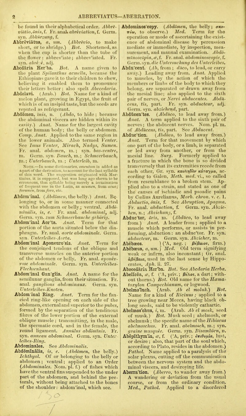lie found in tlicir aliiliabotical order. Abhr^- vi(dio,oni.'<,{. Vi: analx abreviatiun,t. Germ. s\n. Ahhurzung, f. Abbreviatus, a, um. {Ahbrevio, to make short, or lo abiidge.) Bot. Shortened, as ■when the cup is shorter than the tube of tlie flower : abbrev'iate; abbrev'iated. Fr. syn. (ibre <-, adj. Abcdaria Her'ba. Bot. A iiauifi piven to the phuit Spihintlius acmcUti, because tlie Ethiopians gave it to their children to chew, believing it enabled them to pronounce their letters better : also spelt /l!;fC('An'/«. Abdelavi. (Arab.) Bnt. Name for a kind of melon plant, growing in Egypt, the fruit of which is of an insipid taste, but the seeds are reputed as refrigerant. Abdomen, tnis, n. {Abdo, to hide; because tlie alidoniinal viscera are hidden within its cavily.) AiKit. Name for the largest cavity of the hunuxn body; the belly or abdomen. Cotiip. Aiiat. Apjilied to the same region in the lower animals. Also termed Venter. See hmis Venter, Mirach, Nadys, Sumen. Fr. anal, abdomen, m.; syn. b/i.t-ventre, m. Germ. ayn. Bauch, m.; Schmccrbauch, m.; Uuterbauch, m.; Unterleib, m. Note.—In some dii^tioimries, omcntmn is adde't tis nimrtof tlie (leriviilinn, Uiaocoimtlbrtholast svHalile of tliis word. Tlie sn;_'geslion origiimted witli JIiii-- tiiiius, it is sujiposed, liut wns long ago shewn to be eiToneous, that syllable being inernly a tei'iiiinalion of fi-equeiit use, in tlie I.alin, as acumen, from ucuo; foraiiu'u, from foro, etc. Abdcm'inal, (^(j^^ojoen, the belly.) Anat. Bq- longing to, or in some manner connected with the abdomen or belly,; ventral. Abdii- nuiii'iUs, is, e. Fr. anal, abdominal, adj. (ierm. syn. ztim Sclimeerbauche (jeliiirbi. Abdom'inal Aor'ta. Anat. Term for that portion of the aorta situated below the dia- phragm. Fr. anal, aorte abdominale. Genn. syn. Unterlcibe^-Ai.rta. Abdom'inal Aponeuro'sis, Anat. Term for the conjoined tendons of the oblique and transverse muscles on the anterior portion of the abdomen or belly. Fr. anal, apanev- rose abdominale. Genu. syn. Untcrleibes- Flech^enliant. Abdom'inal Gan'glia. Anat. A name for the semilunar ganglia, from their situation. Fr. anal. r/an/iUons abduminaux. Genu. syn. IJnterlcibea-Knoten. Abdom inal Ring. Anat. Term for the fan- cied ring-like opening on each side of the abdomen, external and superior to the ^u&fs, formed by the separation of the tendinous fibres of the lower portion of the external oblique mvisele ; transmitting, in the male, the spermatic cord, and in the female, the roimd ligament. Anntdus abdominis. Fr. syn. anneau abdominal. Germ. sj'n. (Inter- leibcs-Rin;;. Abdominales. See Abdominalis. Abdominalis, is, e. (Abdomen, the belly.) Ichthyol. Of or belonging to the belly or abdomen; ventral; applied to an Order {Abdominales. Norn. pi. f.) of fishes which have the ventral fins suspended to the imder part of the abdomen, and behind the pec- torals, without being attached to the bones of the shoulder: abdom'inal, which see. Abdominos'copy. (Abdi'imen, the belly; o-ko- TTfO), to observe.) Med. Term for the operation or mode of ascertaining the exist- ence of alidoniinal disease by percussion mediate or immediate, by inspection, mea- surement, and nmnual examination. Abdii- nunoscopia, ce, f. Fr. anal, abdominoscopie. f. (lenn.syn.rfi'e Untersuchiuvj des Unterleibes. Abdu'cent. (.-16, from; rf/ico, to lead, or can-y awny.) Leading away from. Anat. Applied to muscles, by the action of which the members or limbs of the body to which they belong, are separated or drawn away from the mesial line; also applied to the sixth pan- of nerves, or Nervi abducentes. Abdi'i- cens, tis, pai't. Fr. syn. abducteur, adj. Cierm. syn. abziehend, part. Abducen'tes. (Abduco, to lead away from.) Anat. A term applied to the sixth pair of nerves ; the abducent nerves. Nom. pi. m. of Abdiicens, ti.t, part. See Abducent. Abduc'tion. {Ahdiico, to lead away from.) Anat. Term for that movement by which one part of the body, or a Umb, is separated or led away from another, or from the mesial line. Surg. Formerly applied to a fracture in which the bone is so divided transversely that its extremities recede from each other, Gr. syn. KavArjhhv Ka-rayixa, ac- cording to Galen, Meth. med. vi., so called from resemblance to a broken stem. Ap- plied also to a strain, and stated as one of the causes of ischiadic and psoadic pains by Cielins Am-elianus, Morb. chron. v. e. 1. Abductio, onis, f. See Abruption, Apaf/jna. Fr. anal, abduction, f. Geim. syn. Abzie- hen,n.; Abziehiinj, f. Abduc'tor, Oris, m. {Abduco, to lead away from.) Anat. A leader from ; applied to a muscle which performs, or assists in per- forming, abduction : an abduc'tor. Fr. syn. abducteur, m. Gem. syn. Abneher, m. Abebaeos. 1 ('A, neg. ; ^effaios, firm.) Abebaeus, a, um. | Bled. Old term signifying weak or infirm, also inconstant; Gr. anal. al3f0aia, used in the last sense by Hippo- crates, Aph. ii. 27. Abecedaria Her'ba. Bot. See Abcdaria Herba. Abelicea, a?, f. ('A, priv.; jSeAos, a dart; with- out thorns.) Bot. Old name for the Hama- toxylon Campechianum, or logwood. Abelmoluch. (Arab. Ab el moluk.) Bot. Name for a Idnd of liicitius ; applied to a tree growing near Mecca, having black ob- long seeds, said to be violently cathartic. Abelmos'chiis, i, m. (Arab. Ab el mask, seed of musk.) Bot. Musk seed ; abelmosh, or abelmusk; the specific name of the Hibiscus abchnosclius. Fr. anal, abelmosch, m.; syn. graine musquee. Germ. Ryn. Bisamkbrn, n. Abepithym'ia, «, f. ('A, priv.; iinOvixla, lust, or desire ; also, that jiart of the soul which, according to Plato, resides in the abdomen.) Pathol. Name applied to a paralysis of the' solar plexus, cutting off the communication between the nervous system and the abdo- minal viscera, and destroying life. Aberra'tion. (Aberro, to wander away from.) A wandering or deviation from the tisual course, or from the ordinary condition. Med., Pathol. Applied to a disordered