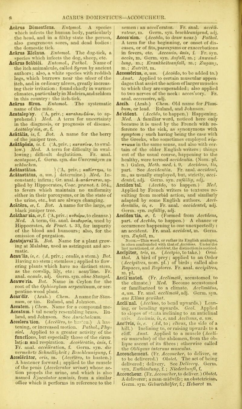 ft ACARUS DOMESTICUS—ACCOUCHEUR. Acarus Domesticus. Eiitpmol. A species wliicii iiit'osts the Imnian body, particularly the heaJ, and in a filthy state the person, also gangrenous sores, and dead bodies : the domestic tick. Acarus Ricinus. Entomol. The dog-tick, a species \vlii< h infects the dog, slieep, etc. Acarus Scabiei. Entomol., Pathol. Kame of the itch animalcule, called Syron by ancient authors; also, a wliite species with reddish legs, which burrows neai the ulcer of the itch, and in ordinary ulcers, gi-eatly increas- ing their irritation : found chielly in warmer climates, ])artieularly in Madeira,and seldom in this country : the itch-tick. Acarus Siron. Entomol. The systematic name of the mite. Acatalep'sy. ('A, priv.; KaraJianSdvu, to ap- prehend.) Med. A term for uncertainty in the diagnosis, or prognosis of disease. Acatiilep'sia, ce, f. Acatalis, is, f. Bot. A name for the berry of the juniper tree. Acataposis, is. f. ('A, priv.; KarairiVoi, to swal- low.) Med. A term for ditliculty in swal- lowing ; difficult deglutition. Fr. anal. acatapose, f. Germ. sjti. das Unvcrmdjcn zu schliirkcn. Acatastatos. 1 ('A, priv.; KaBla-TtiiiU, to Acatastatus, a,nm.\ determine.) Med. In- constant; infirm; Gr. anal, a .aTt£(rTaTor, ap- plied by Hippocrates, Coac. pranot. t. 5H4., to fevers which maintain no unifonnity either in their paroxysms, or in the state of the urine, etc., but are always changing. Acatera, ce, f. Bat. A name for the lai-ge, or black juniper tree. Acath.ar'sia,a',f. ('A, priv.; Koeafpni, to cleanse.) Med. A term, Gr. anal. aKadapaia, used by Hippocrates, de Fract. t. 33, for impurity of the blood and humours; also, for the omission of purgation. Acatsjaval'li. Bot. Name for a plant grow- ing at Malabar, used as astringent and ai'o- matic. Acau'lis, is, e. {A, priv.; caulis, a stem.) Bot. Having no stem ; siemless ; applied to flow- ering plants which have no cUstinct stem, as the cowslip, lily, etc: acau'line. Fr. anal, acaule. adj. Germ. syn. ohne Stangel. Acawe'ria. Bot. Name in Ceylon for the root of the Ophioxylum serpentinum, or ser- pentine-wood plant. Acaz'dir. (Arab.) Chem. A name ior Stan- num, or tin. Ruland, and Jolmsou. Accatem. i Chem. Name for a compound me- Accatum. i tal nearly resembling brass. Ru- land, and .Johnson. See Aurichalcum. Accelera'tion. {Accelero, tr: h?.'^'cn.) A has- tening, or increased motion. Pathol., Phy- siol. Applied to a greater activity of the fanctions, but especially those of the circu- lation and respiration. Acceleratio, onis, f. Fr. aual. acceleration, f. Germ. syn. die vermehrte SchnelUykeit ; Bcschleunigung, f. Accelerator, oris, m. (Accelero, to hasten.) A hastener forwai-d ; applied to the muscle of the penis {Accelerator tirinee) whose ac- tion propels the urine, and which is also named Ejaciilator seminis, from a similar , office which it performs in reference to the i semen : an accel'erator. Fr. anal, accele- rateur, m. Germ. syn. beschleunigend, adj. Acces sion. {Accedo, to draw near.) Pathol. A term for tlie beginning, or onset of dis- eases, or of fits, paroxysms or exacerbations in fevers, etc. Accessio, onis, f. Fr. syn. acces, va. Germ. syn. Anfall, m.; Anwand- lung, m.; Krankheitsanfall, m.; Zuganj, m.; Zutritt, m. Accessdrius, a,um. (Accfdo, to he added to.) Anat. Applied to certain muscular appen- dages that assist the action of lai'germuscles to which they are superadded; also applied to two nerves of the neck: acces'sory. Fr. anal, accessoire, adj. Accib. (Arab.) Chem. Old name for Plum- hum, or lead. Kuland, and Johnson. Ac'cident. (.-IccTf/r), to happen.) Happening. Med. A faraiUar word, noticed here only because it is used by the French with re- ference to the sick, as synonnuous Avith symptom ; such ha«ng being the case with the Greeks, who sometimes emjdoyed (tvih,- inaua in the same sense, and also with cer- tain of the older English writers ; things out of the usual course, happening to the healthy, were termed accidentia. (Nom. pi. n.) Galen, Meth. med.i.i). Accidens, tis, pai't. See Accidentia. Fr. anal, accident, m., as usually etnployed, but, strictly, acci- drntcl, adj. Germ. syn. znjailig, adj. Acciden'tal. {Accldo, to happen.) Med. Applied by French writers to textures re- sulting from morbid action, and similarly adapted by some English authors. Acci- dentdlis, is, e. Fr. anal, accidentel, adj. Germ. svTi. znfdllig, adj. Acciden'tia, a, f. (Formed from Acctdens, part, of AccUlo, to happen.) A chance or occurrence happening to one unexpectedly : an accident. Fr. anal, accident, m. Germ, syn. Zufall, m. Note.—This word, or rather its English analogiie, is often eoufounded with Ih&tof Accidens. Umiertbe last mentioned, or Accident, the distinction is noticed. Accipiter, tris,m. (Accipio, to take.) Orni- thol. A bird of prey; applied to an Order (Accipitrcs, uom. iH.) of birds ; called also RajMces, and Raptores. Fr. anal, accipitres, m. pi. Accli'mated. (Fr. Acclimate, accustomed to the climate.) 2Ied. Become accustomed or familiarized to a climate. Acdlmatus, a,um. Fr. anal. ace?n«afe, adj. Germ. syn. n)!.s Klima geiviihnt. Accli'nal. {Accllno, to bend upv,-ards.) Lean- ing, or bending upwards. Geol. Applied to slopes of st.;ita inclining to an anticlinal r.xis. Acclinis, is, e, and Acclinus, a. uin. Acc!ivis, is, e. [Ad, to ; cllvus, the side of a hill.) Inclining to, or raising upwards to a cliff. Anat. Applied to a muscle {Accli- vis muscuhis) of the abdomen, from the ob- lique ascent of its fibres ; otherwise called the Ohliquus intcrnus musculus. Accouchement. (Fr. Accoucher, to deliver, or to be delivered.) Obstet. The act of being delivered; delivery. See Delivery. Germ. s;\-n. Entbindung, f. ; Niederkunft, f. Accouclieur. (J:r. Accoucher,to dehver.) Obstet. A deliverer; aman-mid«ife; an obstetrician. Germ. syn. Gehurtshel/er,L; Hebarzt m.