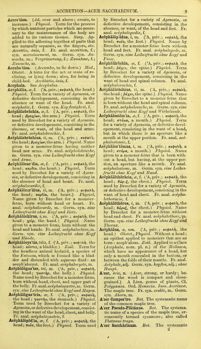 Acore'tion. {Ad, over and above; cresco, to increase.) Physiol. Term for the process by which nutrient particles which are neces- sary to the maintenance of the body are added to its various tissues. Surg. Ap- phed to the adhering together of parts that are natiu'ally separate, as the fingers, etc. Accretio, onis, f. Fr. anal, accretion, f.; syn. accroissement, m. Germ. syn. An- wachs, m.; Vcrgrdsserung, t; Zunahme, f.; Zuwaclis, m. Accuba'tion. {Accumho, to lie down.) Med., Obstet. A term for the act or state of re- clining, or lying down; also, for being in child-bed. Accuhdtio, Onis, f. Aoephala. See Accphalus. Acephalia, cb, f. ('A, priv.; Ke(f)a\ii, the head.) Physiol. Term for a variety of Agenesia, or defective developement, consisting in the absence or want of the head. Fr. anal. acephalie, f. Germ. syn. Kopjiosigkeit, i. Acephalobrachia, a, f. \k, priv.; K€<l>a\^, the head ; jSpoxiwc, the arm.) Physiol. Term used by Breschet for a variety of Agenesia, or defective developement, consisting in the absence, or want, of the head and arms. Fr. anal, acephalobrachie, f. Acephalobrachius, ii, m. ('A, priv.; K6<fo\r), the head; ;3/joxi'£<ii',the arm.) Physiol. Name given to a monster-fetus having neither head nor arms. Fr. anal, acephalohrache, m. Germ. syn. eine Leibesfruchtohne Kopf und Arme. Acephalocar'dia, ce, f. ('A, priv.; KecpaXri, the head; Ka/ioi'a, the heart.) Physiol. Tei-m used by Breschet for a variety of Agene- sia, or defective developement, consisting in the absence of head and heart. Fr. anal. aciphalocardie, f. Acephalocar'dius, ii, m. ('A, priv.; KcpixX)), the head; KapSia, the heart.) Physiol. Name given by Breschet for a monster- fetus, born without head or heai-t. Fr. anal, aciphalocarde, m. Germ. syn. eine Leibesfrucht ohne Kopf und Herz. Acephalochirus, i,m. ('A, priv.; Ke(pa\Tj, the head; x^'P' ^^^^ hand.) Physiol. Name given to a monster-fetus, hom without the head and hands. Fr. anal. acephalochire,m. Germ. syn. eine Leibesfrucht ohne Kopf und Hdnde. Acephalocys'tis, ?d!S, f. ('A, priv.; Ke4>7\r], the head; /cutrTU, a bladder.) Zoiil. Term for . the headless animal hydatid, a si^ecies of the Entozoa, which is formed like a blad- der and distended with aqueous fluid : an a«eph'alocyst. Fr. anal, acephalocyste, m. Acephal5gas'ter, tri, m. ('A, priv.; K€(pa\ii, the head; yacniip, the belly.) Physiol. Name used by Breschet for a monster-fetiis, bom without head, chest, and upper part of the belly. 'Fr.eL'nii\.acephalogastre,m. Germ, syn. eine Leibesfrucht ohne Kopf und Magen. Acephalogas'tria, ce, f. ('A, priv.; K€<pa\r), the head ; ■yaoT'tjp, i\ie stomach.) Physiol. Term used by Breschet for a variety of Agenesia, or defective developement, consist- ing in the want of the head, chest, and belly. Fr. anal, acephalogastrie, f. Acephalopod'ia, <s, f. ( A, priv.; Kf<t>a\ii, the head; ttoCj, the foot.) Physiol. Term used by Breschet for a variety of Agenesia, or defective developement, consisting in the absence, or want, of the head and feet. Fr. anal, acephalopodie, f. Acephalop'odus, i, m. ('A, priv.; netpaXii, the head; irovs, the foot.) Physiol. Name by Breschet for a monster-fetus born witliout head and feet. Fr. anal, aciphalopode, m. Germ. syn. eine Leibesfrucht ohne Kopf und Fitsse. Acephalorachia, «, f. ('A, priv.; K6<;)aA^). the head; paxi 'lie spine.) Physiol. Term by Breschet for a variety of Agenesia, or defective developement, consisting in the want of head and spinal column. Fr. anal. aciphnJorachie, f. AcephaloracMus, H, ni. ('A, priv.; Ki(pa\}], the head ; ^ctxir, the spine.) Pliysiol. Name given by Breschet to a monster fetus tliat is born without the head and sjunal column. Fr. anal, aeephalorache, m. Germ. syn. eine Leibesfruch t ohne Kopf und Wirbelsaule. Acephalostom'ia, «, f. ('A, priv. ; K6<fa\5;, the head; arSna, a mouth.) Pliysiol. Term for a variety of Agenesia, or del'ective devel- opement, consisting in the want of a head, but in which there is an aperture like a mouth at the upper portion. Fr. anal, ace- phalostomie, f. Acephalos'tomus, i, m. ('A, priv.; ice^aA^i, a head; arSfLa, a mouth.) Physiol. Name given to a monster-fetus that is born with- out a head, but having, at the upper por- tion, an aperture like a mouth. Fr. anal. acephalostome, m. Germ. syn. eine Leibes- frucht ohne Kopf und Mund. Acephalothoracia, ce, f. ('A, priv.; Ke<pa\ii, the head; 6iip^^, the chest.) Physiol. Term used by Breschet for a variety of Agenesia, or defective developement, consisting in the want of head and chest. Fr. anal, acepha- lothoracie, f. Acephalothorus, i, m. ('A, priv.; KiipaA^, the head; 0wpo{, the chest.) Physiol. Name by Breschet for a monster-fetus without head and chest. Fr. anal, acephalothore, m. Germ. syn. eine Leibesfrucht ohne Kopf und Thorax. Acephalus, a, um. ('A, priv.; Ke<j>a\}i, the head.) Obstet., Physiol. Without a head; an epithet applied to monsters that are so born: aceph'alous. Zodl. Applied to a Class {Acephala, nom. pi. n.) of the Mollusca, which have no appearance of a head, but only a mouth concealed in the bottom, or between the folds of their mantle. Fr. anal. Acephale, adj. Germ. syn. kopflos, adj.; ohne Haupt. A'cer, eris, n. {Acer, strong, or hardy; be- cause the wood is compact and close- grained.) A Linn, genus of plants, CI. Polygamia. Ord. Bloncecia. Juss. Acerinece. The maple tree. Fr. syn. erable, m. Germ, syn. Ahorn, m. A'cer Campes'tre. Bot. The systematic name of the common maple tree. A'cer Pseudo-Platanus. Bot. The systema- tic name of a species of the maple tree, er- roneously termed sycamore; also called Platanus traga. A'cer Saccharinum. Bot. The systematic 2