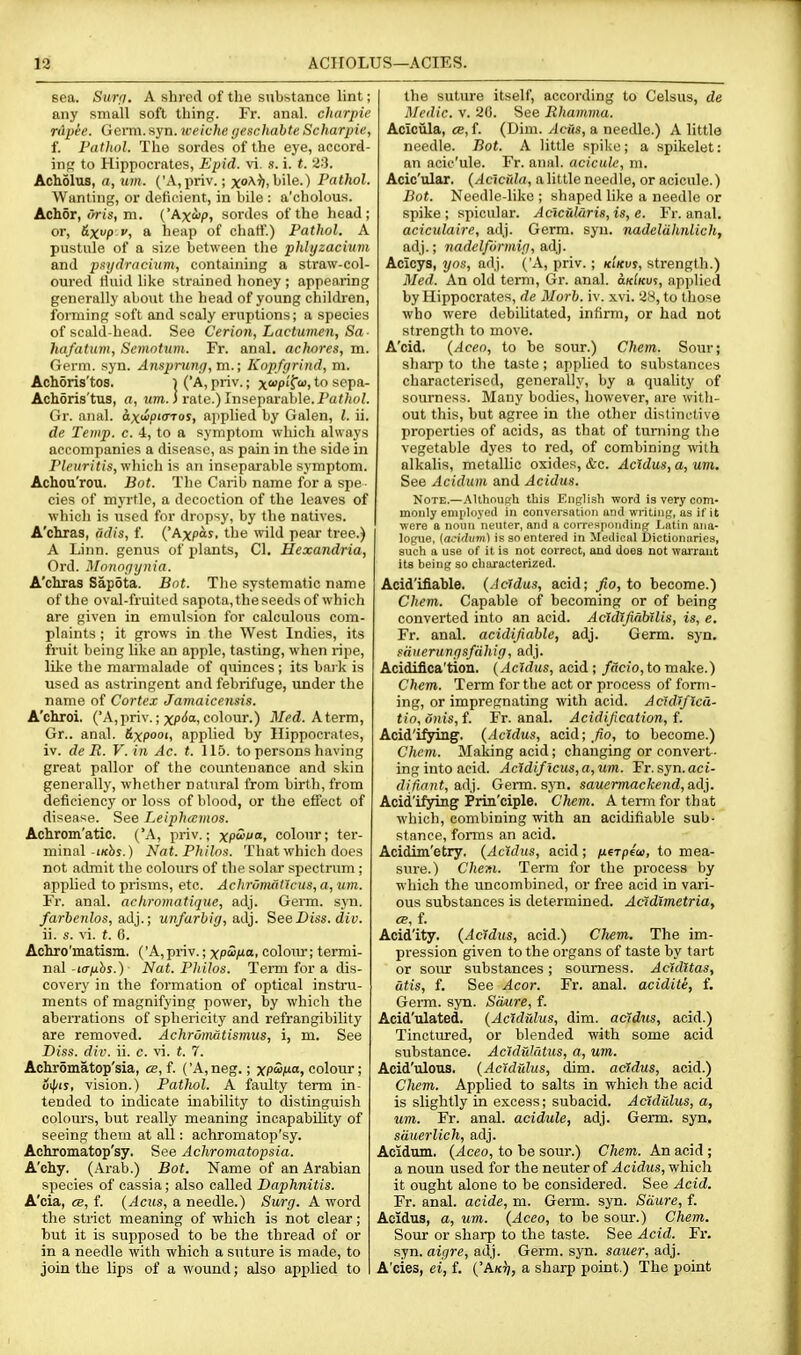 13 ACirOLUS—ACIES. sea. Surfi. A shred of tlie substance lint; any small soft thing. Fr. anal, charpie rApee. Germ. syn. weiche geschahte Scharpie, f. Pathol. The sordes of the eye, accord- inj; to Hippocrates, Epid. vi. s. i. t. 23. Acholus, a, um. ('A,priv.; xoA-)),bile.) Pathol. Wanting, or deficient, in bile : a'cholous. Achor, <>ris, m. ('Axi>p, sordes of the head; or, &xp V, a heap of chatf.) Pathol. A pustule of a size between the phlyzacium and p^ydracium, containing a straw-col- oured fluid like strained honey ; appearing generally about the head of young children, forming soft and scaly eruptions; a species of scald-head. See Cerion, Lactumen, Sa- hafatum, Semntum. Fr. anal, achores, m. Germ. syn. Ansjjrunij, m.; Knpfgrind, m. Achoris'tos. l ('A, priv.; x^op'T! to sepa- Achoris'tus, a, itm. i rate.) Inseparable. Paf/ioZ. Gr. nnal. axuipicTos, applied by Galen, I. ii. de Temp. c. 4, to a symptom which always accompanies a disease, as pain in the side in Pldiritis, which is an inseparable symptom. Achoa'rou. Bot. The Carib name for a spe cies of mjrtle, a decoction of the leaves of which is nsed for dropsy, by the natives. A'chras, adis, f. ('Axpas. the wild pear tree.) A Linn, genus of plants, CI. Hexandria, Ord. Mnnnriynia. A'chras Sapota. Bot. Tlio systematic name of the oval-fruited sapota, the seeds of whicli are given in emulsion for calculous com- plaints ; it grows in the West Indies, its fruit being like an apple, tasting, when ripe, like the marmalade of quinces ; its bai k is used as astringent and febrifuge, under the name of Cortex Jamaicensis. A'chroi. (A,priv.; xp<5a, colour.) Med. Aterm, Gr.. anal. &xpoot, applied by Hippocrates, iv. de R. V. in Ac. t. 115. to persons having great pallor of the countenance and skin generally, whether natural from birth, from deficiency or loss of blood, or the effect of disease. See Leiphamos. Achrom'atic. ('A, priv.; xp'i''*. colour; ter- minal-ik^s.) Nat. Phtlos. That which does not admit the colours of the solar spectrum ; applied to prisms, etc. AchrOrtuit'icus, a, um. Fr. anal, achromatiqtie, adj. Germ. svn. farbenlos, adj.; unfarhig, adj. See Diss. cZiy. ii. s. vi. (. 6. Achro'matism. ('A,priv.; xpiS/ta. colotvr; termi- nal-i<r^bs.) Nat. Philos. Term for a dis- covery in the formation of optical instru- ments of magnifying power, by which the aberrations of sphericity and refrangibility are removed. Achroinatismm, i, m. See Diss. div. ii. e. vi. t. 7. Achromatop'sia, ce, f. ('A, neg.; xpS^Oj colour; oi|/iy, vision.) Patlwl. A faulty term in- tended to indicate inability to distinguish colours, but really meaning incapability of seeing them at all: achromatop'sy. Achromatop'sy. See Achromatopsia. A'chy. (Arab.) Bot. Name of an Arabian species of cassia; also called Baphnitis. A'cia, cB, f. (^CHS, a needle.) Surg. A word the strict meaning of which is not clear; but it is supposed to be the thread of or in a needle with which a suture is made, to join the lips of a wound; also applied to the suture itself, according to Celsus, de Medic. V. 20. See Rhamma. Aclcilla, CB, f. (Dim. Acus, a needle.) A little needle. Bot. A little spike; a spikelet: an acic'ule. Fr. anal, acicuk, m. Acic'ular. {Acicida, a little needle, or acicule.) Bot. Needle-like ; shaped like a needle or spike; spicular. Aciciil<iris,is, e. Fr. anal. aciculaire, adj. Germ. syn. nadeldhnlich, adj.; nadclformig, a,A\. Acicys, yos, adj. ('A, priv.; ki'kuj, strength.) Med. An old term, Gr. anal. aKlnvs, applied by Hippocrates, de Morh. iv. xvi. 28, to those who were debilitated, infirm, or had not strength to move. A'cid. {Aceo, to be sour.) Chem. Sour; sharp to the taste; applied to substances characterised, generally, by a quality of sourness. Many bodies, however, are witli- out this, but agree in the other distinctive properties of acids, as that of turning the vegetable dyes to red, of combining with alkalis, metallic oxides, &c. Acidm, a, um. See Acidum and Acidus. Note.—AUhnuRh this English word is very com- monly employed in conversation and writing, as if it were a noun neuter, and a coiTesponding Latin ana- logue, {a^idinn) is so entered in Medical Dictionaries, such a use of it is not correct, and does not warrant its being so characterized. Acid'ifiable. (Ac7dus, acid; ^o, to become.) Chem. Capable of becoming or of being converted into an acid. AcldJfiahllis, is, e. Fr. anal, aeidijiable, adj. Germ. syn. sauerunrjsfiihig, adj. Acidiflca'tion. {Ac7dus, acid; /ncio,tomake.) Chem. Term for the act or process of form- ing, or impregnating with acid. AcJdJflcd- tio,dnis,{. Fr. anal. Acidification, i. Acid'ifying. {Acidus, acid; _^o, to become.) Chem. Making acid; changing or convert- ing into acid. Acldificus, a, um. Fr. syn. aci- difiant, adj. Germ. syn. sauermackend,a,dj, Acid'ifyLng Priu'ciple. Chem. A term for that which, combining with an acidifiable sub- stance, forms an acid. Acidim'etry. {AcMus, acid; ixerpia, to mea- sure.) C/ie»i. Term for the process by which the uncombined, or free acid in vari- ous substances is determined. Acfdimetria, CB, f. Acid'ity. {Acidus, acid.) Chem. The im- pression given to the organs of taste by tart or sour substances; sourness. Acidltas, atis, f. See Acor. Fr. anal, acidite, f. Germ. syn. Smire, f. Acid'ulated. {Acldidus, dim. acidus, acid.) Tinctirred, or blended with some acid substance. Ac7dTdatus, a, um. Acid'ulous. {Acidfdus, dim. acidus, acid.) Chem. Applied to salts in which the acid is slightly in excess; subacid. Acidfdus, a, um. Fr. anal, acidule, adj. Germ. syn. siiiierlich, adj. Acidtun, {Aceo, to be sour.) Chem. An acid ; a noun used for the neuter of Acidus, which it ought alone to be considered. See Acid. Fr. anal, acide, m. Germ. syn. Sdure, f. Acidus, a, um. {Aceo, to be sour.) Chem. Sour or sharp to the taste. See Acid. Fr. syn. aigre, adj. Germ. syn. sauer, adj. A'cies, ei, f. {'Akt), a sharp point.) The point