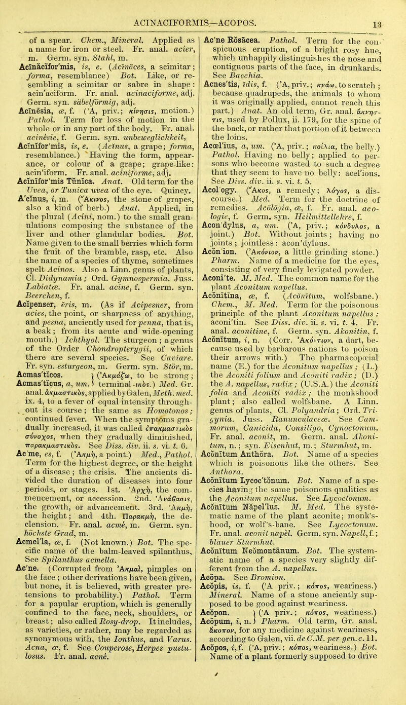 ACTNACIFORMIS—ACOrOS. of a spear. Chem., Mineral. Applied as a name for iron or steel. Fr. anal, acier, m. Germ. syn. Stahl, m. Acinacifor'mis, is, e. {Admices, a scimitar; forma, resemblance) Bot. Like, or re- sembling a scimitar or sabre in shape: acin'aciform. Fr. anal, acinaciforme, adj. Germ. syn. sdbelfurmig, adj. Aclnesia, «, f. ('A, priv.; kiVijo-is, motion.) Pathol. Term for loss of motion in tlie whole or in any part of the body. Fr. anal. acinesie, f. Germ. syn. unheweglichkeit, Aclnifor'mis, is,e, {Acinus, a grape; forma, resemblance.) Having the form, appear- ance, or colour of a grape; grape-like: acin'iform. Fr. anal, aciniforme, adj. Acmifor'niis Tiinica. Anat. Old term for the Uvea, or Tunica uvea of the eye. Quincy. A'cmus, i, m. {Akivos, the stone of grapes, also a kind of herb.) Anat. Applied, in the plural {Acini, nom.) to the small gran- ulations composing the substance of the liver and other glandular bodies. Bot. Name given to the small berries which form the fruit of the bramble, rasp, etc. Also the name of a species of thyme, sometimes spelt Acinos. Also a Linn, genus of plants, C\. Didynamia ; Ord. Gymnospermia. Juss. Labiatce. Fr. anal, acine, f. Germ. syn. Beerchen, f. Acipenser, eris, m. (As if Acipesner, from acies, the point, or sharpness of anything, and pesna, anciently used forpenna, that is, a beak; from its acute and wide-opening mouth.) Ichthyol. The sturgeon ; a genus of the Order Cliondropterygii, of which there are several species. See Caviare. Fr. fixn. esturgeon, m. Germ. syn. Sti)r,m. Acmas'ticos. ) {'AKfid^ai, to be strong; Acmas'ticus, a, urn. i temiinal-ikJ)s.) Med. Gr. anal. aKfiaaTmhs, applied by Galen, Meth. med. ix. 4, to a fever of equal intensity through- . out its course; the same as Homotonos; continued fever. When the symptoms gra- dually increased, it was called eVoK^jacrTi/fbs avvoxos, when they gradually diminished, irapaKfiacTTiKhs. See Diss. div. ii. s. yi. t. 0. Ac'me, es, f. ('Ak/xt;, a point.) 3Ied., Pathol. Term for the highest degree, or the height of a disease ; the crisis. The ancients di- vided the duration of diseases into four . periods, or stages. 1st. 'Apxh, the com- mencement, or accession. 2nd. 'AvdSaais, ■ the growth, or advancement. 3rd. A/c/u^, the height; and 4th. napaK^tr;, the de- clension. Fr. anal, acme, m. Germ. syn. hiichste Grad, m. Acmel'la, dE, f. (Not known.) Bot. The spe- cific name of the balm-leaved spilanthus. See Sjyilanthus acrnella. Ac'ne. (Corrupted from 'AkixoI, pimples on the face ; other derivations have been given, but none, it is believed, -with greater pre- tensions to probability.) Pathol. Term for a papular eruption, which is generally confined to the face, neck, shoulders, or breast; also called Rosy-drop. It includes, as varieties, or rather, may be regarded as synonymous with, the lonthus, and Varus. Acna, ce,f. See Couperose, Herpes pustii- losus. Fr. anal. acne. Ac'ne Rosacea. Pathol. Term for the con- spicuous eruption, of a bright rosy hue, which unhappily distinguishes the nose and contiguous parts of the face, in drunkards. See Bacchia. Acnes'tis, 'idis, f. ('A, priv.; Kva.'j>. to scratcli ; because quadrupeds, the animals to wliom it was originally applied, cannot reach this part.) Anat. An old term, Gr. anal. &Kvn<r- Tts, used by Pollux, ii. 179, for the spine of the back, or rather that portion of it between the loins. Acoel'ius, a, um. ('A, priv.; nolXia, the belly.) Pathol. Having no belly; applied to per- sons who become wasted to such a degree that they seem to have no belly: acel'ious. See Diss. div. ii. s. vi. t. 5. Acol ogy. CAkos, a remedy; K6yos, a dis- course.) Med. Term for the doctrine of remedies. Acologia, cb, f. Fr. anal, aco- logic, 1'. Germ. syn. Hcilmittellehre, f. Acon'dyhis, a, um. ('A, priv.; K6vtv\os, a joint.) Bot. AVitliout joints ; having no joints; jointless: acon'dylous. Acon'ion. (^Ak6viov, a little grinding stone.) Pharm. Name of a medicine for the eyes, consisting of very finely levigated powder. Aconi'te. M. Med. The common name for the plant Aconitum napellus. Aconitlna, ce, f. {AcOintum, wolfsbane.) Chem., M. Med. Term for the poisonous principle of the plant Aconitum napellus : aconi'tin. See Diss. div. ii. s. vi. t. 4. Fr. anal, aconitine, f. Germ. syn. Akonitin, f. Aconitum, i, n. (Corr. 'AkSi^twv, a dart, be- cause used by barbarous nations to poison their arrows with.) The pharmacopocial name (E.) {'or the Aconitum napellus ; {L.) the Aconiti folium and Aconiti radi.v; (D.) the^i. napellus, radix; (U.S.A.) the Aconiti folia and Aconiti radix; the monkshood plant; also called wolfsbane. A Linn, genus of plants, CI. Polyandria; Ord. Tri- i,ynia. Juss. Ranmiculacece. See Cum- morum, Canicida, Consiliyo, Cynoctonum. Fr. anal, aconit, m. Germ. anal. Akoni- tum,n.; syn. Eisenhut, m.; Sturmhut,m. Aconitum AnthSra. Bot. Name of a species which is poisonous like the others. See Anthora. Aconitum Lycoc'tonum. Bot. Name of a spe- cies liavin.5' the same poisonous qualities as the Aconitum napellus. See Lycoctonum. Aconitum Napellus. M. Med. The syste- matic name of the plant aconite; monk's- hood, or wolf's-bane. See Lycoctonum. Fr. anal, aconit napel. Germ. syn. Napell,t; blauer Sturmhut. Aconitum Neomontanum. Bot. The system- atic name of a species very slightly dif- ferent from the A. napellus. Ac5pa. See Bromion. Acopis, is, f. ('A priv.; kSttos, weariness.) ilineral. Name of a stone anciently sup- posed to be good against weariness. Acopon. I ( A priv.; kSvos, weariness.) Acopum, i, n. i Pharm. Old tei-m, Gr. anal. &K01T0V, for any medicine against weariness, according to Galen, vii. de CM. per gen. c. 11. Acopos, i, f. ('A, priv.; /fjjros, weariness.) Bot. Name of a plant formerly supposed to drive