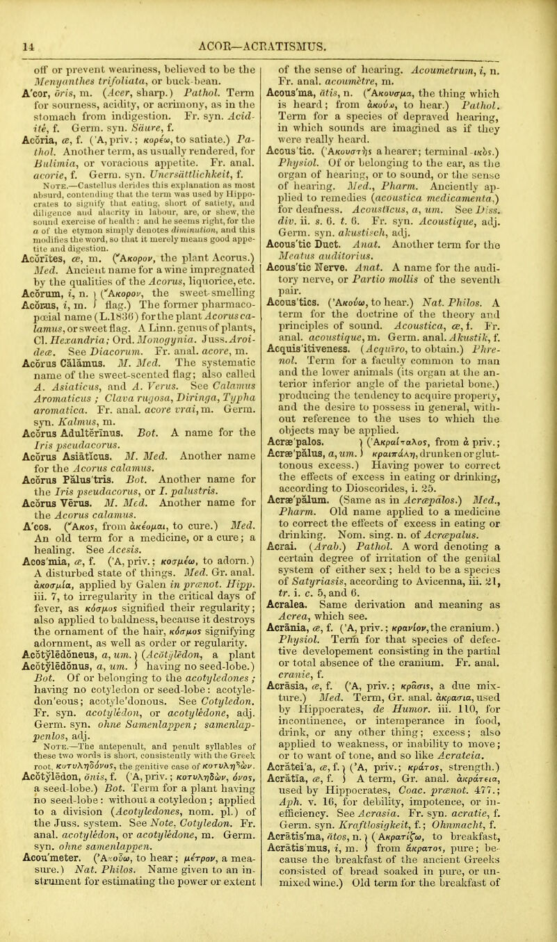 off or prevent weaiiness, believed to be the Menyunthes trifoliata, or buck-hean. A'cor, (</-(s, m. (.^eer, sbai*p.) Pathol. Term lor sourness, acidity, or acrimony, as in the stomach from indigestion. Fr. syn. Acid- iie, f. Germ. syn. Saure, f. Acoria, «, f. ('A, priv.; KopEo), to satiate.) Pa- thol. Anotlier term, as usually rendered, for Bulimia, or voracious appetite. Fr. anal. acorie, f. Germ. syn. Unersdttllchkeit, f. Note.—CastelUis ileiiiJes tliis explanation as most ftljsui'd, conteniliuy that the term was used by Hippo- crates to signify tiiat eating, sliort of satiely, and diligence and alacrity in Inbonr, are, or shew, the Bound exercise of ln-allh : and ho seonis riglit, for tlie a of the etymon simply denotes tlhniniition, and this moditics the word, so that it merely means good ajjpe- tilo and digestion. Acijrites, cb, m. (^Axopov, the plant Aconis.) Med. Ancient name for a wine impregnated by the qualities of the Acorus, liquorice, etc. Acortun, ?, n. I CA/fopoy, the sweet-smelling Acor^is, I, in. / flag.) The former pharmaco- pii'ial name (L.18;j(i) for the plant Acorus ca- /amus,orsweetflag. A Linn, genus of plants, C]. Ile.vandria; Ord.Monotjynia. Juss.^roi- de(c. See Diacorum. Fr. anal, acore, m. Acortis Calamus. 21. Med. The systematic name of the sweet-scented flag; also called A. Asiaticus, and A. Verus. See Calamus Aromaticus ; Clava rw/osa, Diringa, Typha aromatica. Fr. anal, acore rrai,m. Germ, syn. Kalmus, m. Acorus Adulterinus. Bot. A name for tlie Iris pKctidacorus. Acorus Asiaticus. M. Med. Another name for the Acorus calamus. Aconis Palus'tris. Bot. Another name for the Iris pseudacorus, or I. palustris. Acorus Verus. M. Med. Another name for the Acorus calamus. A'ccs. (Akoj, from a.K€onai, to cure.) Med. An old tenia for a medicine, or a cure; a healing. See Acesis. Acos'mia, a, f. ('A, priv.; Koaixiw, to adom.) A disturbed state of things. 3Ied. Gr. anal. aKoafila, applied by Galen in prcenot. Hipp. iii. 7, to irregularity in the ciitical days of fever, as k6<tixos signified their regularity; also applied to baldness, because it destroys the ornament of the hair, KSa^os signifying adornment, as well as order or regularity. AcotyleioneviS, a, run.) (Acdti/lrdon, a plant Acotyledonus, o, wm. J having no seed-lobe.) Bot. Of or belonging to the acotyledones ; haring no cotyledon or seed-lobe : acotyle- don'eous; acotyle'donous. See Cotyledon. Fr. syn. acotyledon, or acotyledone, adj. Germ. syn. ohiie Samenlappen; samenlap- penlos, adj. Note.—The antepenult, and penult syllables of these two words is short, consistently with tl\e Greek root. KuTu\ri56v()S, the genitive case of KorvKn^aiv. AcStyledon, 6nis, f. ( A, priv.; kotuAtjSoiv, 6yos, a seed-lobe.) Bot. Term for a plant having ho seed-lobe: without a cotyledon; apjjlied to a division {Acotyledones, nom. pi.) of the Juss. sj'stem. See Note, Cotyledon. Fr. anal, acotyledon, or acotyledone, m. Germ, syn. ohne samenlappen. Acou'meter. {'Axouw, to hear; fierpov, a mea- siu-e.) Nat. Philos. Name given to an in- slrtiment for estimating the power or extent of the sense of hearing. Acoumetrtan, i, n. Fr. anal, acoumetre, m. Acous'ma, ntis, n. (AKovana, the thing which is hearil; from aKuia, to hear.) Pathol. Term for a species of depraved hearing, in which sounds are imagined as if they were really hcarrl. Acous tic. ('A/cou(r7))s aliearer; terminal-wbs.) Physiol. Of or belonging to the ear, as the organ of hearing, or to sound, or the sense of hearing. Med., Pharm. Anciently ap- jilied to remedies (acoustica medicamenta,) for deafness. Acoustlcus, a, um. See iJlss. div. ii. s. 0. t. (i. Fr. syn. Acoustique, adj. Germ. syn. akustisch, adj. Acous'tic Duct. Anat. Another term for the Meatus auditorius. Acous'tic Nerve. A7iat. A name for the audi- tory nerve, or Partio mollis of the seventh pair. Acous'tics. ('AKoiJa), to hear.) Nat. Philos. A term for the doctrine of the theory and principles of sound. Acoustica, ce, f. I'r. anal, acoustique, m. Germ. a,n&\.Akustik,t'. Acquisitiveness, (Acqurro, to ohtam.) Phre- nol. Term for a faculty common to man and the lower animals (its organ at the an- terior inferior angle of the parietal bone.) prodticing the tendency to acquire properly, and the desire to possess in general, with- out reference to the uses to which the objects may be applied. Acrae'palos. 1 (^KKpai-raXos, from o priv.; Acrae'palus, a, um.) KpanrdM], drunken or glut- tonous excess.) Having power to correct the effects of excess in eating or diinking, according to Dioscorides, i. 25. Acrae'palvun. (Same as in Acreepalos.) Med., Pharm. Old name applied to a medicine to correct the effects of excess in eating or drinking. Nom. sing. n. oi Acrcepalus. Acrai. {Arab.) Pathol. A word denoting a certain degree of mitation of the genital system of either sex; held to be a species of Satyriasis, according to Avicenna, iii. 21, tr. i. c. 5, and 0. Acralea. Same derivation and meaning as Acrea, which see. Acrania, a, f. ('A, priv.; Kpaviov,\\\e cranium.) Physiol. Term for that species of defec- tive developement consisting in the partial or total absence of the cranium. Fr. anal. cranie, f. Acrasia, ce, f. ('A, priv.; /cpSo-is, a dtie mix- ture.) Med. Term, Gr. anal. oKpoirio, used by Hippocrates, de Humor, iii. 110, for incontinence, or intemperance in food, drink, or any other thing; excess; also applied to weakness, or inability to move; or to want of tone, and so like Acratcia. Acratei'a, f.) ('A, priv.; Kparos, strength.) Acratia, a, f. ] A term, Gr. anal. hcpaTna, used by Hippocrates, Coac. prcenot. 477.; Aph. V. 16, for debility, impotence, or in- efficiency. See Acrasia. Fr. sjna. acratie, f. Germ. syn. Kraftlosigkeit, f.; Ohnmacht, f. Acratis'ma, fitos, n.) ( AKpan'f'ai, to breakfast, Acratis'mus, i, m. 3 from &KpaTo%, pure; be- cause the breakfast of the ancient Greeks consisted of bread soaked in pure, or un- mixed wine.) Old term for the breakfast of