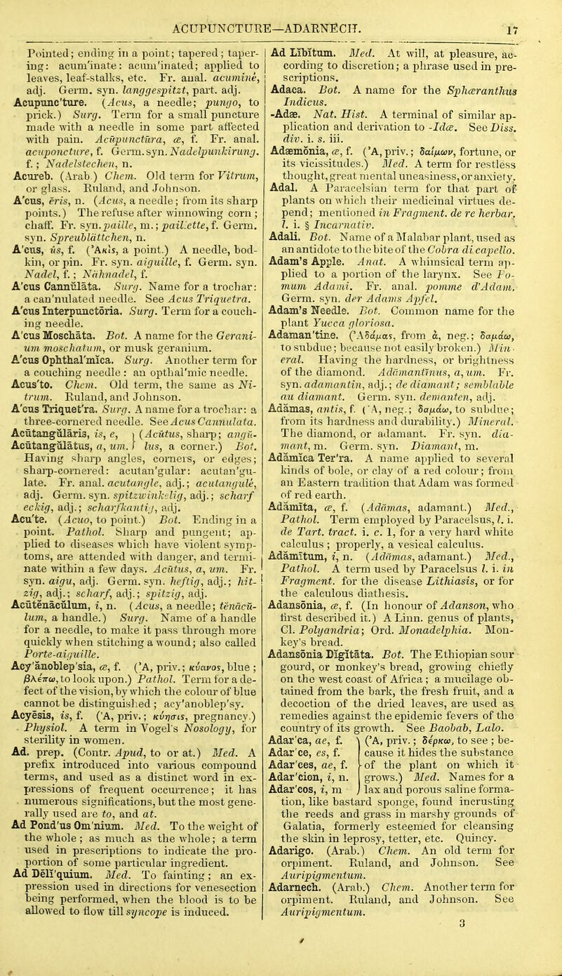 ACUPUNCTURE—ADARNECIT. Pointed; ending in a point; tapered; taper- I ing: aciim'iuate: aouiu'inated; applied to | leaves, leaf-stalks, etc. Fr. anal, acumine, adj. Germ. syn. langgespitzt, pai't. adj. Acupunc'ture. (Acus, a needle; piimjo, to prick.) Surg. Term for a small puncture made with a needle in some part att'ected with pain. AciipunctTira, ee, f. Fr. anal. acupoucture, f. GQvm.syn.Nadelpunldrung. f. ; Nadi'htechen, n. Acureb. (Arab ) Chem. Old term for Vitrum, or glass. Ruland, and Johnson. A'cus, erls, n. {Acus, a needle ; i'roni its sharp j)oiiits.) The refuse after winnowing corn; chaif. Fr. syn.paillc, m.; paiLctte,f. Germ, syn. Spreublattchen, n. A'cus, «s, f. ('AkIs, a point.) A needle, bod- kin, or pin. Fr. syn. aiguille, f. Germ. syn. Nadel, f.; Niihnadel, f. A'cus Cannulata. Surg. Name for a trochar: a can'nulated needle. See Acus Triquctra. A'cus Interpunctoria. Surg. Term for a couch- ing needle. A'cus Moschata. Bot. A name for the Gerani- um moscliatuin, or musk geranium. A'cus Ophthal'mica. Surg. Another term for a couching needle : an opthal'niic needle. Acus'to. Chem. Old term, the same as Ni- trum. Ruland, and Johnson. A'cus Triquet'ra. Surg. A name for a trochar: a three-cornered needle. See Acus Cannulata. Acutangularis, is, e, i (Acfitus, shai-p; angti- Aciitangulatus, a, um.! Ins, a corner.) Bot. Having sharp angles, corners, or edges; sharp-cornei-ed: acutan'gular: acutan'gu- late. Fr. anal. acMia«/;?f, adj.; acutanguli, adj. Gem\. syn. spitzwinkiiig, adj.; scharf eckig, adj.; scharj'kantii, adj. Acu'te. {Acuo, to point.) Bot. Ending in a point. Pathol. Sharp and pungent; ap- plied to diseases which have violent symp- toms, are attended with danger, and termi- nate within a few days. Acutus, a, vm. Fr. ' syn. aigu, adj. Germ. syn. heftig, adj.; hit- \ zig, adj.; scharf, adj.; spitzig, adj. Acutenaciilum, i, n. {Acus, a needile; tenacu- lum, a handle.) Surg. Name of a handle for a needle, to make it pass through more quickly when stitching a wound; also called Porte-aiguille. Acy'anoblep'sia, a, f. ('A, priv.; Kvavoi, blue ; ;3A.6?r(<), to look upon.) Pathol. Term tor a de- fect of the vision, by which the colour of blue cannot be distinguished; acy'anoblep'sy. Acyesis, is, f. ('A, priv.; /curjuis, pregnancy.) . Physiol. A term in Vogel's Nosology, for sterility in women. Ad. prep. (Contr. Apicd, to or at.) Med. A prefix introduced into various compound terms, and used as a distinct word in ex- pressions of frequent occurrence; it has numerous significations, but the most gene- rally used are to, and at. Ad Pond'us Om'nium. Med. To the weight of the whole ; as much as the whole; a term used in prescriptions to indicate the pro- portion of some particrdar ingredient. Ad Deli'quium. Med. To fainting; an ex- pression used in directions for venesection being performed, when the blood is to be allowed to flow till syncope is induced. Ad Libitum. Med. At will, at pleasure, ac- cording to discretion; a phrase used in pre- scriptions. Adaca. Bot. A name for the Sphceranthtis Indicus. -Adae. Nat. Hist. A terminal of similar ap- plication and derivation to -Idts. SeoDiss, div. i. s. iii. Adsemonia, (S, f. ('A,priv.; SaiVcor/, fortune, or its vicissitudes.) Bled. A term for restless thought, great mental uneasiness, or anxiety. Adal. A Paracelsian teiin for that part of plants on which their medicinal \'irtues de- pend; mentioned in Fragment, de re herbar. I. i. § Incarnativ. Adali, Bot. Name of a Malabar plant, used as an antidote to the bite of the Cobra di capello. Adam's Apple. Anat. A whimsical term ap- plied to a portion of the larynx. See Fo- mum Adami. Fr. anal, piomme d'Adam, Germ. syn. der Adams Apfcl. Adam's Needle. Bot. Connuon name for the plant Yucca gloriosa. Adaman'tine. ('ASa/was, from a, neg.; Safidco, to subdue; because not easily broken.) Min ■ oral. Having the hardness, or brightness of the diamond. Addmant'nius, a,um. Fr. syn. adamanti]i, adj.; dc diamnnt; semblable an diamant. Germ. syn. dcninnten, adj. Adamas, (iH//,'!, f ( A, neg.; Sa;tta£«, to subdue; from its hardness and durability.) Mineral. ■ The diamond, or adamant. Fr. syn. dia- mant, m. Germ. syn. Diamant, m. Adamica Ter'ra. A name applied to several kinds of bole, or clay of a red coloiu-; from an Eastern tradition that Adam was formed of red earth. Adamita, a, f. {Adiimas, adamant.) Med., Pathol. Term employed by Paracelsus, I. i. de Tart, tract, i. c. 1, for a very liard while calculus ; properly, a vesical calculus. Adamltum, i, n. {Addmas, adamant.) Med., Pathol. A term used b}' Paracelsus I. i. in Fragment, for the disease Lithiasis, or for the calculous diathesis. Adansonia, ce, f. (In honour Adanson, v/ho first described it.) A Linn, genus of plants, CI. Polyandria; Ord. Monadelphia. Mon- key's bread. Adansonia Digitata. Bot. The Ethiopian sour gourd, or monkey's bread, growing chiefly on the west coast of Africa ; a mucilage ob- tained from the bark, the fresh fruit, and a decoction of the dried leaves, are used as. remedies against the epidemic fevers of the country of its growth. See Baobab, Lalo. Adar'ca, ae, f. \ ('A, priv.; SepKoi, to see ; be- Adar'ce, es, f. cause it hides the substance Adar'ces, ae, f. ^of the plant on which it Adar'cion, i, n. grows.) Med. Names for a Adar'ces, i, m j lax and porous saline forma- tion, like bastard sponge, found incrusting tlie reeds and grass in marshy grounds of Galatia, formerly esteemed for cleansing the skin in leprosy, tetter, etc. Quincy. Adarigo. (Arab.) Chem. An old term for orpiment. Ruland, and Johnson. See A^Lripigmentum. Adarnech. (Arab.) Chem. Another term for orpiment. Ruland, and Johnson. See Auripigmentum.