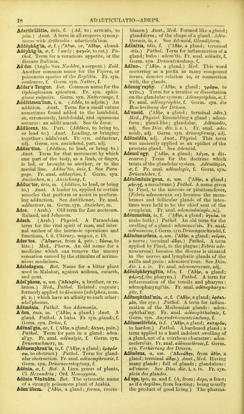 Adartic'ilatio, onis, 1. {Ad, to; articulo, to join.) Anat. A term in all respects syriouy- nions with Arthrod'ui : ailivrticula'tioii. Addephag'ia, ce, 1'. i {'M-nv, or, hZ^-qv, abund- Adephag'ia, <s, f. / auily ; (paytlv, to eat.) Fa- tlwl. Teitn for a voracious appetite, or the disease Bulimia. Ad'der. (Anglo Sax. iV^<sf/rfre, a serpent.) Zobl. Another common name for the Vipera, or poisonous species of the Boptilia. Fr. syn. couleuvrc, f. Germ. syn. Natter, f. Adder's Tongue. Bot. Common name for the Ophioglossum spicatiim. Fr. syn. ophio- plosse vulrjaire. Germ. syn. Natterzunge, f. Additamen'ttun, j, n. {Addo, to adjoin.) An addition. Anat. Term for a small suture sometimes found added to the lambdoid, or, eiToneously, lambdoidal, and squamous sutm'es : an addit'ament. See Os Incce. Addticena, tis. Part. {Addiico, to bring to, or lead to.) Anat. Leading, or bringing together : addu'cent. Fr. syn. adducteur, adj. Germ. syn. anzichend, part. adj. Adduc'tion. (Addiico, to lead, or bring to.) Anat. Term for that movement by which one part of the body, as a limb, or finger, is led, or brought to another, or to the mesial line. Adduc'tio, onis, f. See Para- goge. Fr. anal, adduction, f. Germ. syn. Anziechen, n.; Anziehung, f. Adduc'tor, oris, m. {Addiico, to lead, or bring to.) Anat. A leader to, applied to certain muscles that perfonn or assist in perform- ing adduction. See Antithenar. Fr. anal. adducteur, m. Genu. syn. Anzieher,m. Adec. ( Arab.) Old term for Lac acctoxum. Ruland, and Johnson. Adech. (Arab.) Physiol. A Paracelsian term for the vital spirit of man, and inter- nal author of the intrinsic operations and functions, I. ii. Chirurg. magnce, c. Adec'tos. ('AStjktos, from d, priv.; ooki/w, to bite.) Bled., Pharm. An old name for a medicine which can remove the uneasy sensation caused by the stimulus of acrimo- nious medicines. Adelodagam. Bot. Name for a bitter plant used in Malabar, against asthma, catarrh, and gout. Adel'pheus, a, um. {'ASiKphi, a brother, or re- lation.) Med., Pathnl. Related; cognate; formerly applied to diseases {adelphea, nom. pi. n.) which have an affinity to each other: adel'pheous. Ademduia. PatJiol. See Adcemonia. Aden, mis, m. ('ASt^c, a gland.) Anat. A gland. Pathol. A bubo. Fr. syn. gla)idc,{. Germ. syn. Driise, f. Adenal'gia, ae, f. ( AS^jv, a gland; &Kyos, pain.) Pathol. TeiTQ for pain in a gland: aden- al'gy. Fr. anal, adenalgie, f. Germ. syn. Driisenschmerz, m. Adenemphrax'is, is, f. ('ASiji/, a gland ; i/j.<ppd(r- ati), to obstruct.) Pathol. Tenn for gland- ular obstruction. Fr. anal, adenemphraxie, f. Germ. syn. Driisenvcrstopfung, f. Adenia, a, f. Bot. A Linn, genus of plants, CI. Hexandria ; Ord. Monogynia. Adenia Venenata. Bot. The sytematic name of a strongly poisonous plant of Arabia. Aden'ifomr ('AStj!', a gland; forma, resem- blance.) Anat., Bled. FoiTned like a <;laiHl; glandiform ; of the shape of a gland.. .Adf-ii- y/ortiiis, is, e. See Adenoid, Glandijhrni. Adenitis, idis, f. ('.VSr/f, a gland; terminal -itis.) Pathol. Term for inilanimntion of a gland; bubo: adeni'tis. Fr. anal. adenite,f. Germ. syn. Drusentziiiidung, f. Adeno-. {'AS^v, a gland.) Med. This word ORCitrriug as a pn^flx in many compound terms, denotes relation to, or counecliou with, the glands. Adenog'raphy. (Ah^u, a gland; ypdcpw, to wiite.) Term for a treatise or dissertation on the glandular system: Adinographia, ce, f. Fr. anal, adenogruphie, f. Germ. syn. die Bcschrcibung der Driisen. Ad'enoid. ('A5V, a gland ; terminal -ides.) Bled., Physiol. Ilesembling a gland ; adeni- fonn; gland-like; glandular. Adeno'uUs, adj. See T>iss. div. i. s. i. Fr. anal, ade- no'ide, adj. Germ. syn. driisenfUrmig, adj. Adenoides, adj. Anat., Physiol. This term was anciently applied as an epithet of the prostate gland. See Adenoid. Adenol'ogy. ('A5V, a gland; \6yo5, a dis- course.) Term for the doctrine which treats of the glandular system. Adenolog ia, a, f. Fr. anal, adinologic, f. Germ. syn. Driisenlehrc, f. Adenomenin'geus, a, um. {'Ai^v, a gland; fx'fii'iy^, a membrane.) Pathol. A name given by Pinel, to the mucous or pituitous fever, {Fehris adenomenin .ea) because the mem- branes and follicular glands of the intes- tines were held to be the chief seat of the complaint. Fr. anal, adcnominingie, auj. Adenonc5sis, i.5, f. ('ASJji', a gland; oyK6(i>,io make bulky.) Palhol. An old term for the sv/elling of a gland: adenonco'sis. Fr. anal. adennncose,{. Germ. syn.Drusengeschioulst,{. Adenoneiir5sus, a, um. ('Aorjv, a gland; vfvpov, a nerve ; terminal -tiS?;?.) Patlwl. A term applied by I'inel, to the plague (jFt'6ri.s ade- noneurosa) because the disease is situated in the nerves and lymphatic glands of the axilla and groin : adenoneu'rous. See Diss, .dir. i. s. iv. Fr. anal, adenonerveuse, adj. Adenopharyngitis, idis, f. {'ASiiv, a gland; <papi/7{,the pharynx.) Patlwl. A term for inflammation of the tonsils and pharynx: adenophaiyngi'tis. Fr. anal, adenopharyn- gite, f. Adenophthal'mia, ce,{. ('A5V) a gland; o(fi0a\- /ihs, the eye.) Pathol. A term for inflam- mation of the Meibomian glands: aden- ophthal'my. Fr. anal, adenophthalmie, f. Germ. syn. Augendrusenentzundung, f. Adenosclerosis, is,f. ('AS?;!', a gland; crK\T}p6ci>, to harden.) Pathol. A hardened gland ; a term applied to a hard indolent swelling of a gland, not of a scin-hous character: aden- osclero'sis. Fr. anal. arft;ioscZerose,f. Germ, syn. Verhartung der Driisen. Adenosus, a, um,. ('ASecciSris, from aST}v, a gland; terminal-(<)5qs.) Anat.,Bled. Having many glands ; full of glands ; glandulous : ad'enose. See Diss. div. i. s. iv. Fr. syn. plein des glandes. Ad'eps, ipis, m. and f. (A, from; daps, a feast; as if a dapihus, from feasting; being usually the product of good living.) The pharma-
