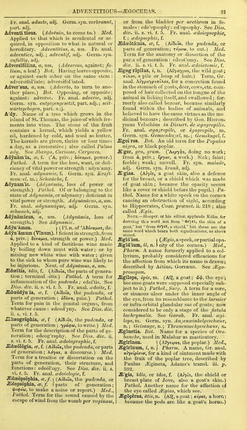i'r. anal, aduste, adj. Genn.syn. vcrbrannt, part. adj. Adventi tious. {Advenio, to come to.) Med. Applied to that which is accidental or ac- quired, ill opposition to what is natural or hereditary. AdveniUius, a, um. Fr. anal. adventice, adj.; adventif, adj. Germ. syu. zufiillip, adj. Adversifolius, a, um. (Adversus, against; fo- lium, a leaf.) Bat. Having leaves opposite, or against each oiher on the same stem : adversifol'iate; adversifol'iated. Adver'sus, a, um. {Adverto, to turn to ano- ther place.) Bot. Opposing, or opposite; against: adverse. Fr. anal, adverse, adj. Germ. syn. oUr/c/z^nf/csftet, part. adj.; seit- wdrtsgebogen, part, a ij. A'dy. Name of a tree which grows in the island of St. Thomas, the juice of which fer- ments into wine. The stone of the fruit contains a kernel, which yields a yellow oil, hardened hy cold, and used as hatter. The-kernels are given, thrice or four times a day, as a restorative ; also called Falma ady. See Abanga, Cariosse, Caryoces. Adynamia, «, f. ('A, priv.; 8wa/jis, power.) Pathol. A term for the loss, want, or defi- ciency of vital power or strength : adyn'amy. Fr. anal, adynmtiie, f. Germ. syn. Kraft- vian- el, m.; Srhwiiche, f. AdjTiam'ic. {Adi/iirimia, loss of power or strength.) Faihol. Of or belonging to the state oi Adynamia, ox adynamy; delicieut in vita! power or strength. Adi/ruumcus, a, um. Fr. anal, adynamique, adj. Genn. syn. sclmach, adj. Adynamicus, a, um. (Adynamia, loss of strength.) See Adynamic. Adyn'amon. ) (I'L n. of 'ASvfafios, de- Adyn'amumCViniun).) ficientin strength, from d, priv.; Svi-afui, strength or power.) 3Ied, Applied to a kind of factitious wine made by boiling down must with water; or by mixing new white wine with water; given to the sick to whom pure wine was likely to be injm-ious. Neut. of Adynamus, a, um. .ffidoeitis, idis, f. (AiSoia, the parts of genera- tion ; terminal -itis.) Pathol. A term for inflammation of the pudenda; edei'tis. See Diss.div. ii. s. vi. t. 5. Fr. anal, (cdoite, f. .Edoeodyn'ia, ce, f. (A(So7n, the pudenda, or parts of generation ; oSwrj, pain.) Pathol. Term for pain in the genital organs, from whatever cause : edeod'yny. See Diss. div. ii. s. vi. t. 5. iUioeographia, ce, f (AiSoTa, the pudenda, or parts of generation ; 7pa(f>ai, to write.) Med. Term for the description of the parts of ge- neration ; edeog'raphy. See Diss. div. ii. s. vi. t. .5. Fr. anal, cedoiographie, f. .Sldoeologia, ce, f. (Alooia, the pudenda, or parts of generation ; \6yos, a discourse.) Med. Term for a treatise or dissertation on the parts of generation, their structure, and functions: edeol'ogy. See Diss. div. ii. s. vi. t. 5. Fr. anal, cedoiologie, f. JJdceopsophia, ce,f. i (AiSoTa, the pudenda, or .Edopsophia, ce,/. J parts of generation; \j/o<f)eui, to make a noise or report.) Med., Pathol. Term for the soimd caused by the escape of wind from the womb per vaginam, or from the bladder per urethram in fe- males: ede'opsophy: ed'opsophy. See Diss. div. ii. s. vi. t. 5. Fr. aual. adoiopsophiet f.; cedopsophie, f. ^dceotoniia, a, f. {AlSoTa, the pxidenda, or parts of generation; Te'/tvo), to cut.) Med. Term for the anatomy or dissection of the par^s of generation : edeot'omy. See Dis.s. div. ii. s. vi. t. 5. Fr. anal, cedoiotomie, f. JEgagropilus, i, n. (AL-yaypas, the wild goat; TTiAo?, a pile or heap of hair.) Term, Gr. aual. Aiypaypo7r7\os, for a concretion found in the stomach of goats, deer, cows, etc. com- posed of hair collected on the tongue of the animal in licking itself, and swallowed; for- merly also called bezoar, because similarly found within the bodies of animals, and believed to have the same virtues as the me dicinal bezoars ; described by Geo. Hieron- ymus Velschius in Dissert, de cegagropilis. Fr. anal, agagropile, or egagropile, m. Germ. syn. Gemscnkugel, m.; Gemskugel, f. .ffigei ros. Bot. An old terra for the Populus nigra, or black poplar. .E'ger, gra, grum. {'Afpyijs, doing no work; from d, priv.; epyov, a work.) Sick; faint; feeble; weak; unwell. Fr. syn. malade, adj. Germ. syn. krank, adj. .Sl'gias. (,A.iyis, a goat skin, also a defence for the breast, or a shield which was made of goat skin ; because the opacity seems like a cover or shield before the pupil.) Pa- thol. Name for a white speck on the cornea causing an obstruction of sight, according to Hippocrates, Coac. prcenot. ii. 218 ; also called JEgis. Note.—Hooper, or his editor, applauds Kiihn for deriviug this word not from '■ oi^is, the sJsiu of a goiit, but  from aiyis, a shield, but these are the same word which bears both signifioatious, as above stated. .ffigid'ion. ) (JEjfts, a speck, or partial opa- aigid'ium, ii, n.) city of the cornea.) Med., Pharm. A name formerly applied to a col- lyrium, probably considered efficacious for the affection from which its name is drawn; described by Aetius. Gorrseus. See yE^o- prosopon. .ffigilops, upis,m. (A?!, a goat; dSij/, the eye ; beciuse goats were supposed especially sub- ject to it.) Pathol., Surg. A term for a sore, or sinuous ulcer under the inner angle of the eye,from its resemblance to the larmier or infra-orbital glandular sac of goats; now considered to be only a stage of the fistula lachrymalis. See Garab. Fr. anal. (Bgi- lops,m. Germ. syn. Augenwinkelgeschw'ur, n.; Geisauge, n.; Thranensackgeschwiir, n. .ffiginetia, Bot. Name for a species of Oro- banche, used in Malabar as masticatory. .aigirinon. ] (Aiyeipoj, the poplar.) Med., .ffigirinum, i, n. | Pharm. A name, Gr. anal. alydplvnv, for a kind of ointment made with the fruit of the poplar tree, described by Paulus jEgineta, Adams's transl. iii. p, 592. .ffi'gis, Idis, or rdos, f. (Alyls, the shield or breastplate of Jove, also a goat's skin.) Pathol. Another name for the affection of the eye called .^Egias, which see. .ffigoperas, dtis, n. (A5:|, a goat; K€pas, a horn; because the pods are like a goat's horns.)