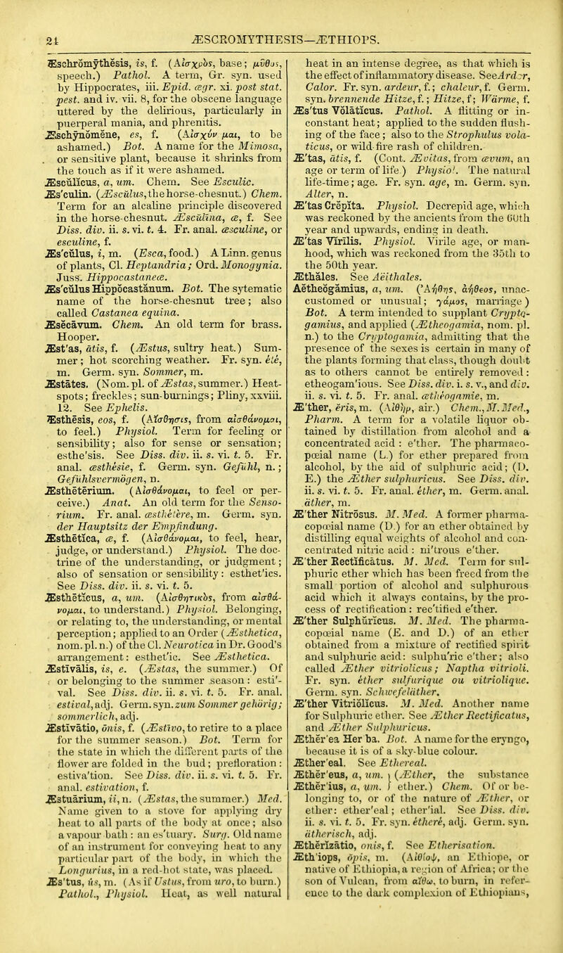 Slsohromythesis, is, f. (Alaxc^^, base; ixvdn^, speech.) Pathol. A term, Gr. syn. used by Hippocrates, iii. Epid. ceyr. xi. post stat. pest, and iv. vii. 8, for the obscene language uttered by the delirious, pai'ticularly in puerperal mania, and phrenitis. Sschynomene, es, f. (AtVx ^ai, to be ashamed.) Bot. A name for the Mimosa, or sensitive plant, because it shrinks from the touch as if it were ashamed. jEsoulIcTis, a, um. Chem. See Esculic. .ZEs'ctiliii. (^scMhts,thehorse-chesnut.) Chem. Term for an alcahne principle discovered in the horse-chesnut. Mscidma, ai, f. See Diss. dio. ii. s. vi. t. 4. Fr. anal, cesculine, or esculine, f. .ffis'ciilus, i, m. (Esca, food.) A Linn, genus of plants, CI. Heptandria; Ord. Monoyynia. Juss. Hippocastancce. ^Is'ciilns Hippocastanum. Bot. Thesytematic name of the horse-chesnut tree; also called Castanea equina. .ffisecavum. Chem. An old term for brass. Hooper. .ffist'as, atis, f. (j-Estus, sultry heat.) Sum- mer ; hot scorching weather. Fr. syn. eLe, m. Germ. syn. Summer, m. .Estates. (Nom.pl. of ^sJas, summer.) Heat- spots ; freckles; sun-burnings; Pliny, xxviii. 12. See Ephelis. 5Isthesis, eos, f. (A5f(707)<Tij, from alaBduo/j.ai, to feel.) Physiol. Term for feeling or sensibility; also for sense or sensation; esthe'sis. See Diss. div. ii. s. vi. t. 5. Fr. anal, cesthesie, f. Germ. syn. Geftihl, n.; Gefuhlsvermiigen, n. jEstieterium. {Mafidvonai, to feel or per- ceive.) Anat. An old term for the Seriso- riuin. Fr. anal, cestheiere, m. Germ. syn. der Hauptsitz der Empfindung. .ffisthetica, ce, f. (AiV^acojuaj, to feel, hear-, - judge, or understand.) Physiol. The doc- trine of the understanding, or judgment; also of sensation or sensibility : esthet'ics. See Diss. div. ii. s. vi. t. 5. .Slstheticus, a, um. {AlcrB-nTiKhs, from aiVfla- vofiai, to understand.) Phyuol. Belonging, or relating to, the understanding, or mental perception; appHedto an Order (yEs(/ieiic«, nom. pi. n.) of the 01. Neurotica in Dr. Good's aiTangement: estbet'io. See yEsthetica. .Sstivalis, is, e. {.Estas, the summer.) Of . or belonging to the summer season : esti'- val. See Diss. diiK ii. s. vi. t. 5. Fr. anal. estival,a(V]. Germ.syn.zmjm Sommer gehorig; sommerlich, adj. iEstivatio, onis, f. {Mstwo, to retire to a place for the summer season.) Bot. Term for the state in which the dilTereut p.u-ts of the flower ai'e folded in tlie bud; prefloration : estiva'tion. See Diss. div. ii. s. vi. t. 5. Fr. anal, estivation, f. .ffistuarium, ii, n. the summer.) Med. Name given to a stove for api)lying dry heat to all parts of the body at once; also a vapom- bath : an es'liiary. Surg. Old name of an instrument for convening heat to any particular part of the body, in which the Longurius, in a red-hot state, was jilaced. .ffis'tus, As, m. (.\s if Ustus, from uro, to burn.) Pathol., Physiol. Heat, as well natiu'al heat in an intense degree, as that which is the effect of inflammatory disease. SeeArd ir, Calor. Fr. syn. arrfeifr, f.; chaleur,{. Germ, syn. hremiende Hitze,{.; Hitze, f; Wdrme, f. .ffis'tus Volaticus. Pathol. A flitting or in- constant heat; applied to the sudden flush- ing of the face ; also to the Strophulus vola- ticus, or wild-fire rash of childi en. X'tas, utis, f. (Cont. JEvitas, tiom csvum, an age or term of life ) Physiol. The natural life-time; age. Fr. syn. age, m. Germ. syn. Alter, n. .ffi'tas Crepita. Physiol. Decrepid age, whidi was reckoned by the ancients from the CUth year and upwards, ending in death. iE'tas Virilis. Physiol. Virile age, or man- hood, which was reckoned from the 35tli to the 50th year. JEthales. See Aeithalcs. Aetieogamius, a, um. {'A^Oris, aiiBeos, unac- customed or unusual; 70^05, marriage ) Bot. A term intended to supplant Cryptq- gamius, and applied {Mtheogamia, nom. pi. n.) to the Cryptogamia, admitting that the presence of the sexes is certain in many of the plants forming that class, though doubt as to others cannot be entirely removed: etheogam'ious. See Diss. div. i. s. v., and div. ii. s. vi. t. 5. Fr. anal, (ctherigamie, m. .ffi'ther, eris, m. air.) Chem.,M.Med., Pharm. A term for a volatile liquor ob- tained by distillation from alcohol and a concentrated acid : e'ther. The pharmaco- poeial name (L.) for ether prepared from alcohol, by the aid of sulphuric acid; (D. E.) the JEther sulphuricus. See Diss. div. ii. s. vi. (. 5. Fi'. anal, ether, m. Germ. anal. ather, m. .ffi'ther Nitrosus. M. Med. A former phanna- copicial name (D.) for an ether obtained by distilling equal weights of alcohol and con- centrated nitric acid : ni'trous e'ther. .E ther Kectificatus. M. Med. Term for snl- phuric ether which has been freed from the small portion of alcohol and sulphurous acid which it always contains, by the pro- cess of rectification : rec'tifled e'ther. .ffi'ther Sulphuricus. M. Med. The pharma- copoiial name (E. and D.) of an ether obtained from a mixture of rectified spirit and sulphuric acid: sulphu'ric e'ther; also called JEther vitriolicus; Naptha vitrioli. Fr. syn. ether sul/urique ou vitriolique. Germ. syn. SchwefeUither. .E'ther Viti-iolicus. M. Med. Another name for Sulphuric ether. See Mthcr Rectijicatus, and yEther Sulphuricus. .Ether'ea Her ba. Bot. A name for the erj'ngo, because it is of a sky-blue colour. .Ether'eal. See Ethereal. .Ether'eus, a, um. 1 {^Ether, the substtince iEther'ius, rt, MM. I ether.) Chem. Of or be- longing to, or of the nature of jEther, or ether: etlier'eal; ether'ial. See Diss. rfic. ii. s. vi. t. 5. Fr. sj n. etheri, adj. Germ. syn. (ithcrisch, adj. .Etherizatio, onis, f. S^ee Etherisation. .Eth'iops, opts, m. (.■\i'Oi'oi|(, nn Etliiope, or native of lOthiopia, a re;.;ion of Africa; or the son of Vulcan, from oWii, toburn, in refer- ence to the dark comple.Niou of Etliiopious,