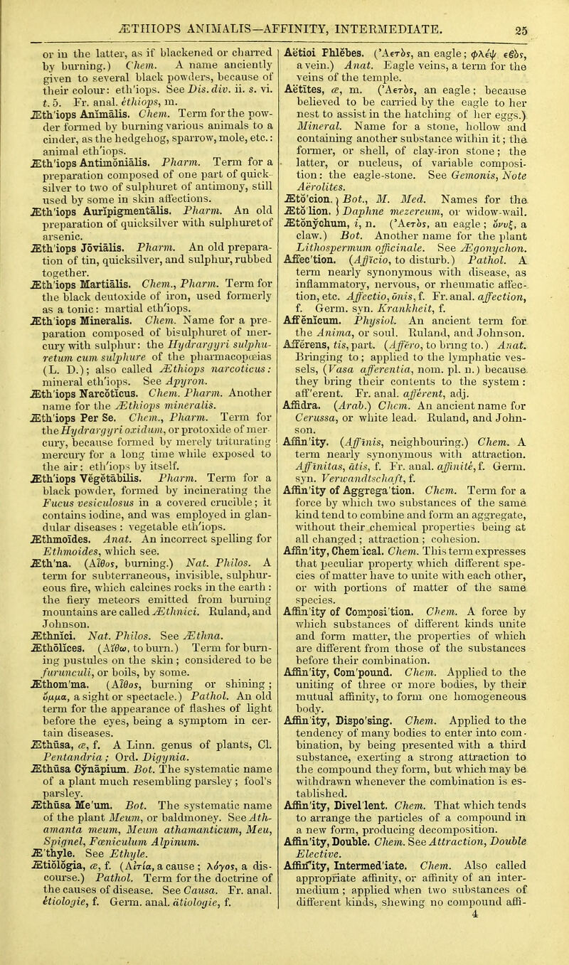 or iu the latter, as if blackened or cliaiTed by burning.) Chem. A name anciently given to several black powders, because of their colour: eth'iops. See Dis.div. ii. s. yi. t. 5. Fr. anal, ctliiops, m. JEth'iops Animalis. Chem. Term for the pow- der formed by burning various animals to a cinder, as the hedgehog, sparrow, mole, etc.: animal eth'iops. Ji:tli'iops Antimonialis. Pharm. Term for a preparation composed of one part of quick silver to two of sulphuret of antimony, still used by some in sldn aflections. astli'iops Auripigmentalis. Pharm. An old preparation of quicksilver with sulphm'etof arsenic. .Stii'iops Jovialis. Pharm. An old prepara- tion of tin, quicksilver, and sulphiu, rubbed together. .ffith'iops Martialis. Chem., Pharm. Term for the black deutoxide of iron, used foimerly as a tonic : martial eth'iops. .ffith'iops Mineralis. Chem. Name for a pre- paration composed of bisulphuret of mer- cury with sulphur: the Hydraryyri sulphu- retum cum sulphure of the pliamiacopceias (L. D.); also called JEthiops narcotieus: mineral eth'iops. See Apyron. .ffith'iops Narcotieus. Chem. Pharm. Another name for the JSthiops mineralis. .ffitt'lops Per Se. Chem., Pharm. Term for theHydrargyri o.ridum, orprotoxide of mer cury, because formed by merely triturating mercury for a long time while exposed to the air: eth'iops by itself. .Sth'iops Vegetabilis. Pharm. Term for a black powder, formed by incinerating the Fucus vesiculosus in a covered crucible ; it contains iodine, and was employed in glan- dular diseases : vegetable eth'iops. .ffithmoides. Anat. An incorrect sjielling for Ethmoides, which see. .ffitli'na. {Aleos, burning.) Nat. Philos. A term for subterraneous, invisible, sidphur- eous fire, which calcines rocks in tlie eai'th : the fiery meteors emitted from burning mountains are called jEthnici. Euland, and Johnson. .ffithnici. Nat. Philos. See jEtlina. .iEtholices. (Ai'eeo, toburn.) Term for burn- ing pustules on the skin ; considered to be furunculi, or boils, by some. .ffithom'ma. (Alflos, bm-ning or shining; o^t/ia, a sight or spectacle.) Pathol. An old term for the appearance of flashes of light before the eyes, being a symptom in cer- tain diseases. Sthusa, a, f. A Linn, genus of plants, CI. Pentandria ; Ord. Digynia. .ffithiisa Cynapium. Bot. The systematic name of a plant much resembling parsley ; fool's parsley. .ffithusa Me'um. Bot. The systematic name of the plant Meum, or haldmoney. SeeAth- amanta meum, Meum athamanticum, Meu, Spignel, Fmiiculum Alpinum. M fhyle. See Ethyle. Stiologia, «, f. (AtTi'a, a cause ; x6yos,& dis- course.) Pathol. Term for the doctrine of the causes of disease. See. Causa. Fr. anal. itioloyie, f. Genxi. anal, dtiulogie, f. Aetioi Phlebes. ('Aerbs, an eagle; <f>\€>f/ e§hi, a vein.) Anat. Eagle veins, a term for the veins of the temple. Aetites, a, m. {'Aerh!, an eagle ; because believed to be carried by tlie eagle to her nest to assist in the hatching of her eggs.) Mineral. Name for a stone, hollow and containing another substance within it; tha fonner, or shell, of clay-iron stone; the latter, or nucleus, of variable composi- tion : the eagle-stone. See Gemonis, Note Aerolites. .ffito'cion. 1 Bot., M. Med. Names for tha .ffito'lion. ] Daphne mezereum, or widow-wail. .ffitonyehum, i, n. ('Aerbs, an eagle; ocu|, a claw.) Bot. Another name for the plant Lithospermum officinale. See JEgonychon. AfBsc'tion. {AJicio, to disturb.) Pathol. A term nearly synonymous with disease, as inflammatory, nervous, or rheumatic affec- tion, etc. Ajf'ectio,unis,f. ¥r. anal, affection, f. Germ. syn. Krankheit, f. Affenicum. Physiol. An ancient term for the Anima, or soul. Ruland, and Johnson. Afferens, fis,part. (/J^V'ro, to bnng to.) Anat. Bringing to ; applied to the lymphatic ves- sels, {Vasa afferentia, nom. pi. n.) because- they bring their contents to the system: afferent. Fr. anal, afferent, adj. Affidra. (Arab.) Chem. An ancient name for Cerussa, or white lead. Euland, and John- son. AfBu/ity. (Affinis, neighbouring.) Chem. A teiTQ nearly synonymous with attraction. Afflnitas, atis, L Vx. axiaX. affiniti,i. Germ, syn. Verwandtacha ft, f. Affinity of Aggrega'tion. Chem. Terai for a force by which two substances of the same kind tend to combine and form an aggregate, without their chemical properties being at all changed ; attraction ; cohesion. Affin'ity, Chem ical. Chem. This term expresses that i^ecuhar property which different spe- cies of matter have to unite with each other, or with portions of matter of the same species. Affin'ity of Composi'tion. Chem. A force by which substances of different kinds unite and form matter, the properties of which are different from those of the substances before their combination. Affin'ity, Com'pound. Chem. Applied to the uniting of three or more bodies, by their mutual affinity, to form one homogeneous body. Affin'ity, Dispo'sing. Chem. Applied to the tendency of many bodies to enter into com • bination, by being presented with a third substance, exerting a strong attraction to the compound they form, but which may be withdrawn whenever the combination is es- tablished. Affin'ity, Divel'lent, Chem. That which tends to arrange the particles of a compound in a new form, producing decomposition. Affin'ity, Double. Cliem. See Atti'action, Double Elective. Affiifity, Intermed'iate. Chem. Also called appropriate affinity, or affinity of an inter- medium ; applied when two substances of different kinds, shewing no compound affi- 4