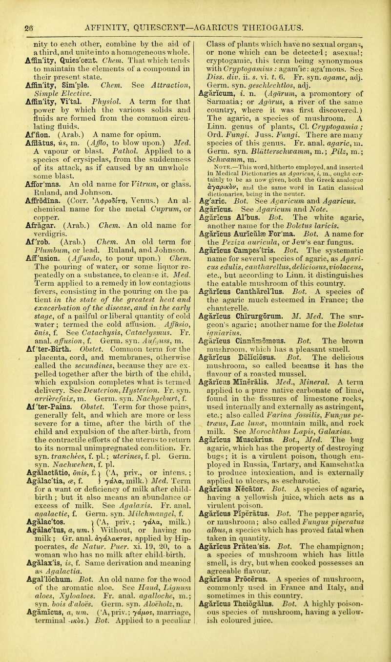 AFFINITY, QUIESCENT—. ■AGAEICUS THEIOGALUS. nity to eacli other, combine by the aid of a third, and unite into a homogeneous wliole. AiBn'ity, ftuies'cent. Cliem. That which tends to maintain tlie elements of a compound in their present state. Affin'ity, Sim'ple. Chem. See Attraction, Simple Elective. Affinity, Vi'tal. Physiol. A term for that power by which the various solids and fluids are formed from the common circu- lating fluids. Af'fion. (Arab.) A name for opium. Afflatus, Its, m. {Afflo, to blow upon.) Med. A vapour or blast. Pathol. Applied to a species of eijsipelas, from the suddenness of its attack, as if caused by an unwhole some blast. AfFor'mas. An old name for Vitnun, or glass. Kuland, and Johnson. AfErodina. (Corr. 'Aippo'S'm), Venus.) An al- chemical name for the metal Cuprum, or copper. Afragar. (Arab.) Chem. An old name for verdigris. Af'rob. (Arab.) Chem. An old tei-m for Plumbum, or lead. Kuland, and .Johnson. Aif'usion. {Affando, to pour upon.) Chem. The pouring of water, or some liquor re- peatedly on a substance, to cleanse it. Med. Term applied to a remedy in low contagious fevers, consisting in the pouring on the pa- tient in the state of the greatest heat and exacerbation of the disease, and inthe early stage, of a pailful or liberal quantity of cold ■water; termed the cold allusion. AJfusio, dnis, f. See Catachysis, Cataclysmus. Fr. anal, affusion, f. Germ. syn. Auf/uss, m. After-Birth. Obstet. Common term for the placenta, cord, and membranes, otlierwise called the secundines, because they are ex- pelled together after the birth of the child, which expulsion completes what is termed delivery. SeeDeuterion,Hysterion. Fr. syn. arrierefaix, m. Germ. syn. Nachgebnrt, f. After-Pains. Obstet. Term for those pains, generally felt, and which are more or less severe for a time, after the birth of the child and expulsion of the at'ter-birth, from the contractile efibrts of the uterus to return to its normal unimpregnated condition. Fr. syn. tranchees, f. pi.; uterines, f pi. Germ, syn. Nachwehen, f. pi. Agalactatio, Onis, f. ^ ('A, priv., or intens.; Agalac'tia, «, f. I 70X0, milk.) Med. Term for a want or deficiency of milk after child- birth ; but it also means an abundance or excess of milk. See Agala.ris. Fr. anal. agalactie, f. Genu. syn. Milchmangel, f. Agalac'toB. ^ ('A, priv.; 7<{\a, milk.) Agalac'tus, a, MOT. i Without, or having no milk ; Gr. anal. ayikaKTOs, applied by Hip- pocrates, dc Natur. Pucr. xi. 19, 20, to a woman who has no milk after child-birth. Agalax'is, is, f. Same derivation and meaning as Agalactia. Agal'lochum, Bot. An old name for the wood of tlie aromatic aloe. See Hand, Lignum aloes, Xyloalocs. Fr. anal, agalloche, m.; syn. bois d'aloes. Germ. syn. Alocholz,n. Agamicus, a, tun. ('A, jiriv.; 70/ios, marriage, terminal -<(ci)s.) Bot. Applied to a peculiar Class of plants which have no sexual organs, or none which can be detected; asexual; cryptogamic, this term being synonymous with Cryptogamius : agam'ic: aga'mous. See Diss. div. ii. s. vi. t. 6. Fr. syn. agamc, adj. Gei-m. syn. geschlcchtlos, adj. Agaricxim, i. n. {Agarum, a promontory of Sarmatia; or Agnrus, a river of the same countiy, where it was first discovered.) The agaric, a species of mushroom. A Linn, genus of plants, CI. Cryptogamia; Oi'd. Fungi. Juss. Fungi. There are many species of this genus. Fr. anal, agaric, m. Germ. syn. Bliitterschwamm, m.; Pilz, m.; Schwamm, ra. Note.—This word, hitherto employed, and inserted in Medical Dictionaries as Agancus, t, m., ouglit eor- tainly to be as now given, both the Greek analogue ayapiKhv, and the same word in Latin classical dictionaries, being in the neuter. Ag'arie. Bot. See Agaricum and Agaricus. Agaricus. See Agaricum and Note. Agaricus AlTaus. Bot. The white agaric, another name for the Boletus laricis. Agaricus AuriculsB For'ma. Bot. A name for the Peziza auricula, or Jew's ear fungus. Agaricus Campes'tris. Bot. The systematic name for several species of agaric, as Agari- cus ediilis, cantharellm,deliciosus,violaceus, etc., but according to Linn, it distinguishes the eatable mushroom of this country. Agaricus Cantharel'lus. Bot. A species of the agaric much esteemed in France; the chanterelle. Agaricus CMrurgorum, ill. Med. The sur- geon's aguiic; another name iov t\\e Boletus ■igniarius. Agaricus Cinnanioniexis. Bot. The brown mushroom, wluch has a pleasant smell. Agaricus Beliciosus. Bot. The delicious mushroom, so called because it has the flavour of a roasted mussel. Agariciis Mineralis. Med., Mineral. A term applied to a pure native carbonate of lime, found in the fissures of limestone rocks, used internally and externally as astringent, etc.; also called Z''ar(«ft fossilis, Funjus pe- traus. Lac luna, mountain milk, and rock milk. See ISIornchthus Lapis, GalaJ:ias. Agaricus Muscarius. Bot., Med. The bug agaric, which has the property of destroying bugs; it is a virulent poison, though em- ployed in Russia, Tartary, and Kamscliaika to produce intoxication, and is externally applied to ulcers, as escharotic. Agaricus Necator. Bot. A species of agaric, having a yellowish juice, which acts as a virulent poison. Agaricus Piperatus. Bot. The pepper agaric, or mushroom; also ca.]\od Fungus pijieratus albus, a species which has proved fatal when taken in quantity. Agaricus Praten'sis. Bot. The champignon; a species of mushroom which has little smell, is dry, but when cooked possesses an agreeable flavoiu'. Agaricus Procerus. A species of mushroom, commonly used in France and Italj', and somelinies in this country. Agaricus Theiogalus. Bot. A highly poison- ous species of mushroom, having a yellow- isli coloiu-ed juice.