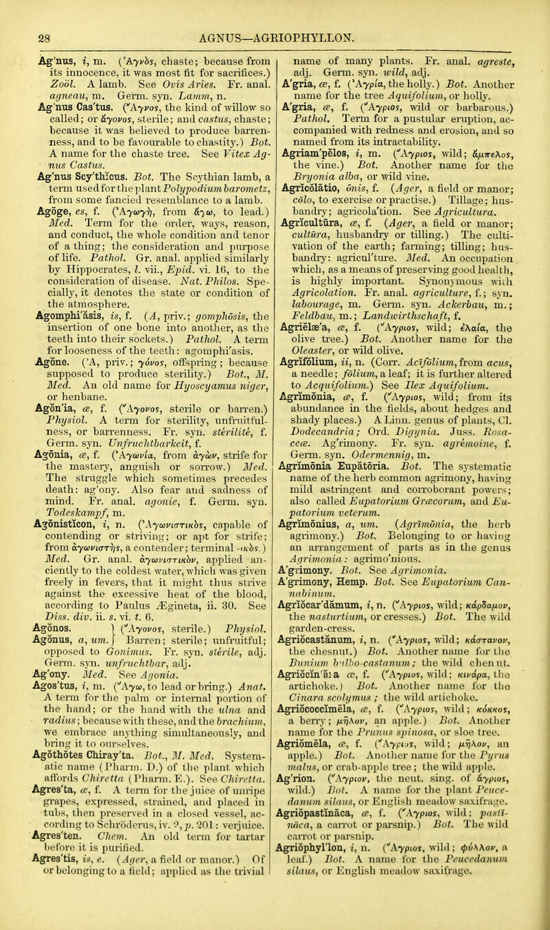 Ag'nus, i,m. ('Ayi/hs, chaste; because from its innocence, it was most fit for sacrifices.) Zoiil. A lamb. See Ovis Aries. Fr. anal. afjneau, m. Germ. syn. Lamm, n. Ag'nus Cas'tus. (Ayuos, the liind of willow so called; or dyovos, sterile; and casUis, chaste; because it was believed to produce ban'en- ness, and to be favourable to chastity.) Bot. A name for the chaste tree. See Vitex Ag- nus Casttis. Ag'nus Sc/thicus. Bot. The Scythian lamb, a term used for the plant Polypodium barometz, from some fancied i-esemblance to a lamb. Agoge, es, f. {'Ayuy^, from to lead.) Med. Term for the order, ways, reason, and conduct, the whole condition and tenor of a thing; the consideration and purpose of life. Pathol. Gr. anal, applied similarly by Hippocrates, I. vii., Ejiid. vi. 16, to the consideration of disease. Nat. Philos. Spe- cially, it denotes the state or condition of the atmosphere. Agomphi'asis, is, f. (^,priv.; goviphdsis, the insertion of one bone into another, as the teeth into their sockets.) Pathol. A term for looseness of the teeth: agomphi'asis. Agone. ('A, priv.; ySvos, offspinng ; because supposed to produce sterility.) Bot., 31. Med. An old name for Hyoscyamus niger, or henbane. Agon'ia, «, f. (^kyovos, sterile or ban-en.) Physiol. A term for sterility, unfruitf'ul- ness, or barrenness. Fr. syn. sterilite, f. Germ. syn. Uvfruclttharkeit, f. Agonia, ce, f. {'.\.yci>i'ia, from ayiiiu, strife for the mastery, anguish or son-ow.) 3Ied. The struggle which sometimes precedes death: ag'ony. Also fear and sadness of mind. Fr. anal, agonie, f. Germ. syn. Todeskampf, m. Agonisticon, i, n. {'AywviaTtKhs, capable of contending or striving; or apt for strife; from aywviaT^s, a contender; terminal -ihhs.) Med. Gr. anal. a-ycavnTTtKhv, applied an- ciently to the coldest water, which was given ft-eely in fevers, that it might thus strive against the excessive heat of the blood, according to Paulus ^-Egineta, ii. 30. See Diss. div. ii. s. vi. t. 6. Agonos. \ {Ayovos, sterile.) Physiol. Agonus, a, um. J Barren ; sterile; unfruitful; opposed to Gonimus. Fr. syn. sterile, adj. Genu. syn. unfruchtbar, adj. Ag'ony. Med. See Agonia. Agos'tus, i, m. (''A7a),to lead or bring.) Anat, A term for the palm or internal portion of the hand; or the hand with the ulna and radius; because with these, and the hrachium, we embrace anything simultaneously, and bring it to ourselves. Agothotes CMray'ta. Bot., M. Med. System- atic name (Pharm. D.) of the plant which aflhrds C^trefirt (Pharm. E.). See Chiretta. Agres'ta, a, f. A term for the juice of unripe grapes, expressed, strained, and placed in tubs, then preserved in a closed vessel, ac- cording to Schroderus, iv. •<>, p. 201: verjuice. Agres'ten. Chcm. An old tenn for tartar liefort! it is purified. Agres'tis, is, e. {Ager, a field or manor.) Of or belonging to a field; applied as the ti-ivial name of many plants. Fr. anal, agreste, adj. Germ. syn. wild, adj. A'gria, <p, f. ('A7pia, the holly.) Bot. Another name for the tree A quifolium, or holly. A'gria, ce, f. (Aypios, wild or barbarous.) Pathol. Term for a pustular eruption, ac- companied with redness and erosion, and so named from its intractability. Agriam'pelos, i, m. {Aypios, wild; &ixire\os, the vine.) Bot. Another name for the Bryonia alba, or wild vine. Agricolatio, iinis, f. {Ager, a field or manor; colo, to exercise or practise.) Tillage; hus- bandry; agricola'tion. See Agricultura. Agricultura, ce, f. {Ager, a field or manor; cultura, husbandry or tilling.) The culti- vation of the earth; farming; tilling; hus- bancUy: agricul'ture. 3Ied. An occupation which, as a means of j)reserving good health, is highly important. Synonymous mcli Agricolation. Fr. anal, agriculture, i.; syn. labourage, m. Genu. syn. Ackerbau, m.; Feldbau, m.; Landwirthschaft, f. Agrielae'a, ce, f. {Aypios, wild; iKala, the olive tree.) Bot. Another name for the Oleaster, or wdld olive. Agrifolium, ii, n. (Corr. Acifolium, from acus, a needle; /oin<?«, a leaf; it is further altered to Acquifolium.) See Ile.v Aquifolium. Agrimonia, ce, f. {Ayptos, wild; from its abundance in the fields, about hedges and shady places.) A Linn, genus of jilauts, CI. Dodecandria; Ord. Digijnia. Juss. Rosa- cecB. Ag'rimony. Fr. syn. agreinoine, f. Germ. syn. Odermennig, m. Agrimonia Eupatoria. Bot. The systematic name of the herb common agrimony, having mild astringent and con-oborant powers; also called Eupatorium Grcecorum, and Eu- patorium veterum. Agrimonius, a, um. {Agrimonia, the herb agrimony.) Bot. Belonging to or having an arrangement of parts as in the genus Agrimonia : agrimo'nious. A'gvimony. Bot. See Agrimonia. A'grimony, Hemp. Bot. See Eupatorium Can- nabinum. Agriocar'damum, i,n. (^Ayptos, wild; KapSa/j.ov, the nasturtium, or cresses.) Bot. The wild gai'den-cress. Agriocastanum, i, n. {Aypios, wild; Kacrravov, the chesnut.) Bot. Another name for the Bunium h'llho-castanum; the wild chenut. Agriocin'aia ce, i. (''A7P10S, wild; Kiua.pa,ihe ai'tichoke.) Bot. Another name for the Cinara scolymus ; the wild artichoke. Agriococclmela, cc, f. (''A7P10J, wild; k6kkos, a ben-y; jutjAoi', an apple.) Bot. Anotlier name for the Pruniis spinosa, or sloe tree. Agriomela, a, f. (''A7pijj, wild; uriKof, an apple.) Bot. Another name for the P;/) »s mains, or crab-apple tree ; the wild apjile. Ag'rion. {Aypiop, the neut. sing, of &yptos, wild.) Bot. A name for the plant Pruce- danum silaus, or English meadow saxifrage. Agriopastinaca, ce, f. i^.Kypios, wild; pasll- naca, a carrot or pai'snip.) Bot. The wild can-ot or parsnip. Agriophyl'lon, i, n. (''A7P101, wild; ipvKKov, a leaf) Bot. A name lor the Peuccdanum silaus, or English meadow saxifrage.