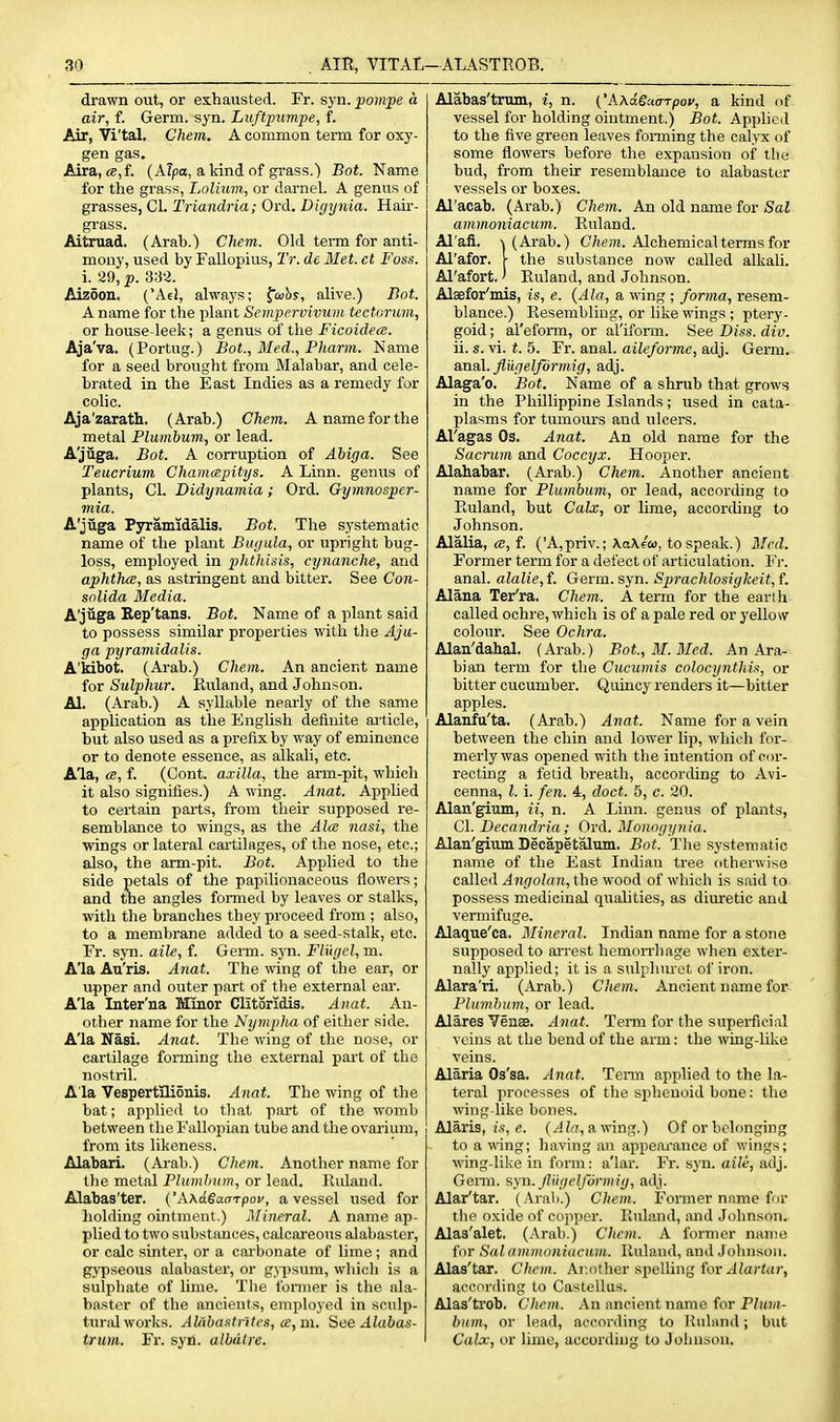 drawn out, or exhausted. Fr. syn. pompe a air, f. Germ. syn. Luftpumpe, f. Air, Vi'tal. Chem. A common term for oxy- gen gas. Aira, c8,f. (A7po, a kind of grass.) Bot. Name for the grass, Lolium, or darnel. A genus of grasses, CI. Triandria; Ord. Digynia. Hair- grass. Aitruad. (Arab.) Chem. Old term for anti- mony, used by Fallopius, Tr. de Met. ct Foss. i. 29, p. 333. Aizoon. ('Ae!, ahvays; fojfis, alive.) Bot. A name for the plant Sempcrvivum tectorum, or house leek; a genus of the Ficoidece. Aja'va. (Portug.) Bot., Med., Pharm. Name for a seed brought from Malabar, and cele- brated in the East Indies as a remedy for colic. Aja'zarath. (Arab.) Chem. A name for the metal Plumbum, or lead. A'juga. Bot. A corruption of Abiga. See Teucrium Chamcepitys. A Linn, genus of plants, CI. Didynamia; Ord. Gymnospcr- mia. A'jiiga Pyramidalis. Bot. The systematic name of the plant Bwjula, or upright bug- loss, employed in phthisis, cynanche, and aphtha, as astringent and bitter. See Con- snlida Media. A'juga Rep'tans. Bot. Name of a plant said to possess similar properties with the Aju- ga pyramidalis. A'kibot. (Arab.) Chem. An ancient name for Sulphur. Ruland, and Johnson. Al. (Arab.) A syllable nearly of the same application as the English definite article, but also used as a prefix by way of eminence or to denote essence, as alkali, etc. Ala, (B, f. (Cont. axilla, the arm-pit, which it also signifies.) A wing. Anat. Apphed to certain parts, from their supposed re- semblance to wings, as the Aim nasi, the wings or lateral cartilages, of the nose, etc.; also, the arm-pit. Bot. Applied to the side petals of the papilionaceous flowers; and the angles formed by leaves or stalks, with the branches they proceed from ; also, to a membrane added to a seed-stalk, etc. Er. syn. aile, f. Genu. syn. Flugel, m. A'la Au'ris. Anat. The wing of the ear, or upper and outer part of the external ear. A'la Inter'na Minor Clitoridis. Anat. An- other name for the Nympha of either side. A'la Nasi. Anat. The wing of the nose, or cartilage forming the external pai't of the nostril. A la Vespertllionis. Anat. The wing of the bat; applied to that part of the womb between the Fallopian tube and the ovarium, from its likeness. Alabari. (Arab.) Chem. Another name for the metal Plumbum, or lead. Ruland. Alabas'ter. ('A\a.SaaTpoi', a vessel used for holding ointment.) Mineral. A name ap- plied to two substances, calcareous alabaster, or calc sinter, or a carbonate of lime; and gypseous alabaster, or gypsum, which is a sulphate of lime. Tlie fonner is the ala- baster of the ancients, employed in sculp- turid works. AUiba.'<trites, ce,m. Hee Alabas- trum. Fr. syn. albdlre. Alabas'trum, i, n. ('AAae.'to-Tpof, a kind of vessel for holding ointment.) Bot. Applied to the five green leaves forming the calyx of some flowers before the expansion of the bud, from their resemblance to alabaster vessels or boxes. Al'acab. (Arab.) Chem. An old name for Sal ammoniacum. Ruland. Al'afi. 1 (Arab.) CAcin. Alchemical terms for Al'afor. \ the substance now called alkali. Al'afort.' Ruland, and Johnson. Alaefor'mis, is, e. {Ala, a wing ; forma, resem- blance.) Resembling, or hke wings ; ptery- goid; al'eform, or al'iforai. See Diss. div. ii. s. vi. t. 5. Fr. anal, aileforme, adj. Germ. &naX. fliigelformig, adj. Alaga'o. Bot. Name of a shrub that grows in the Phillippine Islands; used in cata- plasms for tumours and ulcers. Al'agas Os. Anat. An old name for the Sacrum and Coccyx. Hooper. Alahabar. (Arab.) Chem. Another ancient name for Plumbum, or lead, according to Ruland, but Calx, or lime, according to Johnson. Alalia, ce, f. ('A,priv.; \a\(ci>, to speak.) Bird. Former term for a defect of articulation. Vr. anal, alalie, f. Germ. syn. Sprachlosigkeit, f. Alana Ter'ra. Chem. A term for the earih called ochre, which is of a pale red or yellow colour. See Ochra. Alan'dahal. (Arab.) Bot, M. Med. An Ara- bian term for the Cucumis colocynthis, or bitter cucumber. Quincy renders it—bitter apples. Alanfu'ta. (Arab.) Anat. Name for a vein between the chin and lower lip, which for- merly was opened with the intention of cor- recting a fetid breath, accorchng to Avi- cenna, I. i. fen. 4, doct. 5, c. 20. Alan'gium, ii, n. A Linn, genus of plants, CI. Decandria; Ord. Monogynia. Alan'gium Decapetalum, Bot. The systematic name of the East Indian tree otherwise called Angolan, the wood of which is said to possess medicinal qualities, as diuretic and vermifuge. Alaque'ca. Mineral. Indian name for a stone supposed to arrest hemorrhage when exter- nally applied; it is a sidphuret of iron. Alara'ri. (Arab.) Chem. Ancient name for Plumbum, or lead. Alares Vense. Anat. Term for the superficial veins at the bend of the arm: the wing-like veins. Alaria Os'sa. Anat. Tenn applied to the la- teral processes of the sphenoid bone: the wing-like bones. Alaris, e. (yl/a, a wing.) Of or belonging to a wing; having an appearance of wings; wing-like in fonn: a'lar. Fr. syn. aile, adj. GeiTO. syn._//ii//('//orm('f/, adj. Alar'tar. (Arab.) Chem. Former name for the oxide of copper. Iluland, and Johnson. Alas'alet. (Arab.) Chem. A former nanie for Sal ammoniacum. Ruland, and Jolnisoii. Alas'tar. Chem. Ai-.other spelling for .<-itortttr, according to Castellus. Alas'trob. Chem. An ancient name for Pluvt- bum, or lead, according to Uubind; but Calx, or lime, according to Joliusou.