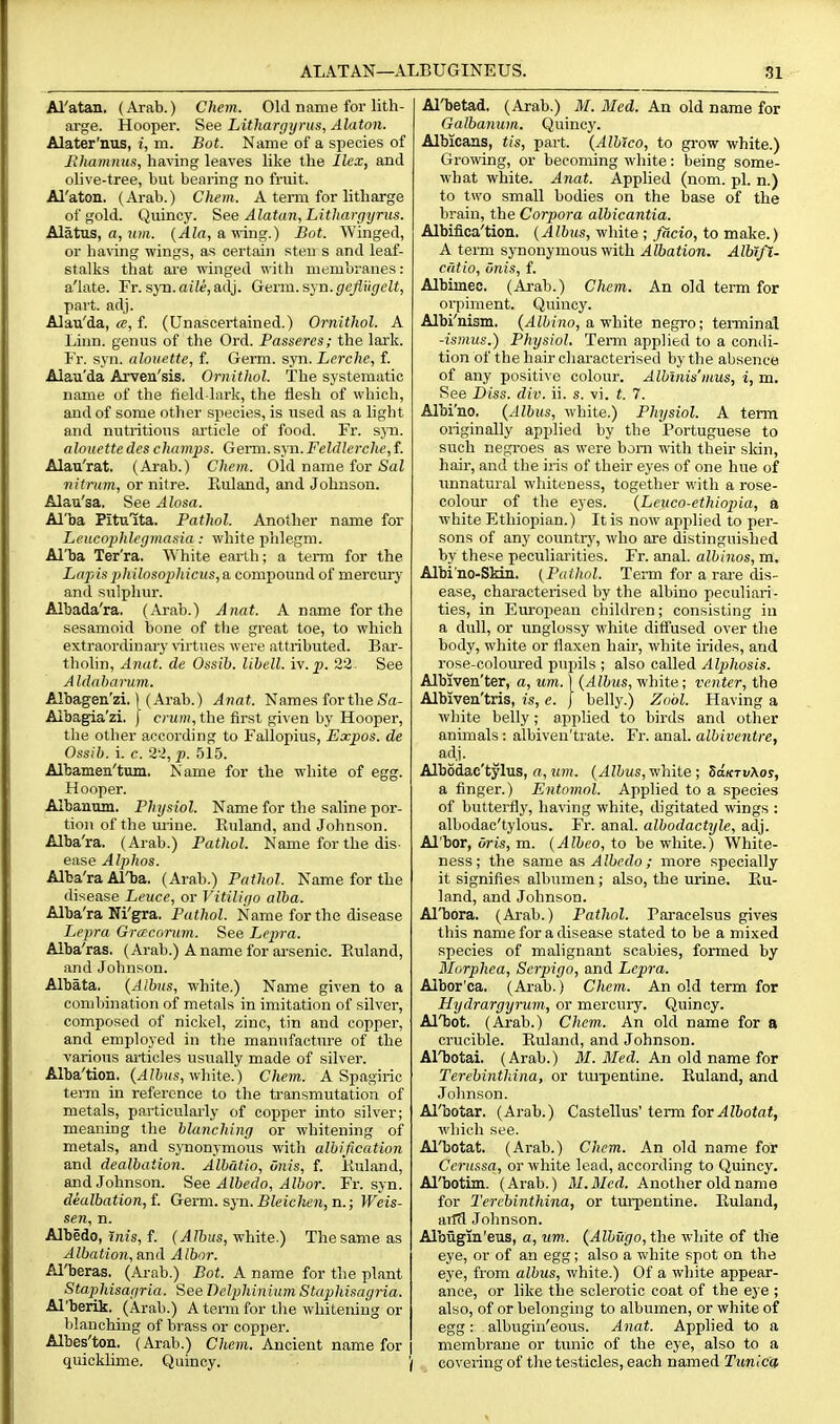 Al'atan. (Arab.) Chem. Old name for lith- arge. Hooper. See Lithargyrus, Alaton. Alater'nus, i, m. Bot. Name of a species of Fihamiius, having leaves like the Ilex, and olive-tree, but bearing no fruit. Al'aton. (Arab.) Chem. A term for litharge of gold. Quincy. See Alatan, Lithargyrus. Alatus, a, um. {Ala, a wing.) Bat. Winged, or having wings, as certain sten s and leaf- stalks that ai'e winged with membranes: a'late. Fr. sjn.aiie,adj. Gexm.s'^n.gejl'ugelt, part. adj. Alau'da, <e, f. (Unascertained.) Ornithol. A Linn, genus of the Ord. Passeres; the lark. Fr. syn. alouette, f. Germ. syn. Lerche, f. Alau'da Arven'isis. Ornithol. The systematic name of the field-lark, the flesh of which, and of some other species, is used as a light and nutritious article of food. Fr. 5311. alouettedeschamps. Germ.syn.Feldlerche,{. Alau'rat. (Arab.) Chem. Old name for Sal nitrutn, or nitre. Euland, and Johnson. Alau'sa. See Alosa. Al'ba Pitulta. Pathol. Another name for Leucophlegmasia: white phlegm. Al'ba Ter'ra. White earth; a term for the La2}is philosophicus, a compound of mercury and stilphur. Albada'ra. (Arab.) Anat. A name for the sesamoid bone of tbe great toe, to which extraordinary \drtues were attributed. Bar- tholin, Anat. de Ossib, libell. iv.p. 23. See Aldabaruin. Albagen'zi. \ (Arab.) Anat. Names for the Sa- Albagia'zi, J cmm, the first given by Hooper, the other according to Fallopius, Expos, de Ossib. i. c. 2'^, p. 515. Albamen'tum. Name for the white of egg. Hooper. Albauniu. Physiol. Name for the saline por- tion of the mine. Kuland, and Johnson. Alba'ra. (Arab.) Pathol. Name for the dis- ease Alphas. Alba'ra Al'ba. (Arab.) Pathol. Name for the disease Leuce, or Vitiligo alba. Alba'ra Ni'gra. Pathol. Name for the disease Lepra Grcecorum. See Lepra. Alba'ras. (Arab.) A name for arsenic. Euland, and Johnson. Albata. {Albus, white.) Name given to a combination of metals in imitation of silver, composed of nickel, zinc, tin and copper, and employed in the manufacture of the various articles usually made of silver. Alba'tion. (^?&)(s, white.) Chem. A Spagiric term in reference to the transmutation of metals, particularly of copper into silver; meaning the blanching or whitening of metals, and synonymous with albification and dealbation. Albatio, Onis, f. Kuland, and Johnson. See Albedo, Albor. Fr. syn. dealbation, f. Germ. sj-n. Bleiclien, n.; Weis- sen, n. Albedo, rnis, f- (^'bus, white.) The same as Albation, a.nil Albor. Al'beras. (Arab.) Bot. A name for the plant Staphisagria. See DelphiniumStaphisagria. Al'berik. (Arab.) A tenii for the whitening or blanching of brass or copper. Albes'ton, (Arab.) C/tein. Ancient name for quickJime. Quincy. Al'betad, (Arab.) M. Med. An old name for Galbanum. Quincy. Albicans, tis, part. {Albtco, to gi'ow white.) Grooving, or becoming white: being some- what white. Anat. Applied (nom. pi. n.) to two small bodies on the base of the brain, the Corpora albicantia. Albifica'tion. {Albus, white ; flicio, to make.) A term synonymous with Albation. AMfl. cntio, onis, f. Albimec. (Arab.) Chem. An old term for orpiment. Quincy. Albi'uism. (^ttrno, a white negro; terminal -ismus.) Physiol. Term applied to a condi- tion of the hair chai-acterised by the absence of any positi\ e colour. Albinis'mus, i, m. See Diss. div. ii. s. vi. t. 7. Albi'no. {Albus, white.) Physiol. A term originally applied by the Portuguese to such negroes as were bom -n-ith their skin, hair, and the iris of their eyes of one hue of unnatural whiteness, togetlier v.'ith a rose- colour of the eyes. {Leuco-ethiopia, a white Ethiopian.) It is now applied to per- sons of any countrj', who are distinguished by these peculiarities. Fr. anal, albinos, m. Albi no-Skin. {Pathol. Term for a raie dis- ease, characterised by the albino peculiari- ties, in European children; consisting in a dull, or unglossy white difi'used over the body, white or flaxen hair, white irides, and rose-coloured pupils ; also called Alphosis. Albiven'ter, a, um. \ {Albus, white; venter, the Albiven'tris, is, c. ] belly.) Zobl. Having a white belly; applied to birds and other animals: albiven'ti'ate. Fr. anal, albiventre, adj. Albodac'tylus, «, um. {Albus, white ; SaKTvXos, a finger.) Entnmnl. Applied to a species of butterfly, having white, digitated wings : albodac'tylous. Fr. anal, albodactyle, adj. Al'bor, oris, m. {Albeo, to be white.) White- ness ; the same Albedo ; more specially it signifies albumen; also, the urine. Eu- land, and Johnson. Al'bora. (Arab.) Pathol. Paracelsus gives this name for a disease stated to be a mixed species of malignant scabies, formed by Morphea, Serpigo, and Lepra. Albor'ca. (Arab.) Chem. An old term for Hydrargyrum, or mercury. Quincy. Al'bot. (Arab.) Chem. An old name for a crucible. Kuland, and Johnson. Al'botai. (Arab.) 31. Med. An old name for Terebinthina, or tui'pentine. Euland, and Johnson. Al'botar. (Arab.) Castellus' term for Albotat, which see. Al'botat. (Arab.) Chem. An old name for Ccrussa, or white lead, according to Quincj'. Al'botim. (Arab.) M.Mcd. Another old name for Terebinthina, or turpentine. Kuland, aifcl Johnson. Albiigiii'eus, a, um. {Albugo, i\ie white of the eye, or of an egg; also a white spot on the eye, from albus, white.) Of a white appear- ance, or like the sclerotic coat of the eye ; also, of or belonguig to albumen, or white of egg: albugin'eous. Anat. Applied to a membrane or tunic of the eye, also to a / covering of the testicles, each named Tunica