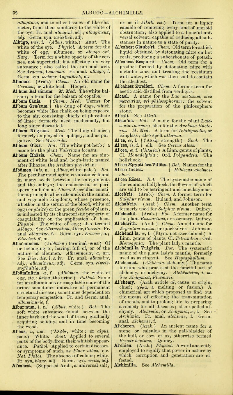 33 ALBUGO—ALCHIMILLA. albuginea, and to other tissues of like cha- racter, from their similarity to the white of the eye. Fr. anal, alhugine, adj.; albugineux, adj. Germ. syn. iveisslich, adj. Albugo, inis, f. {Albus, white.) Anat. The white of the eye. Physiol. A term for the white of egg, albumen, or albugo ovi. Surg. Term for a white opacity of the cor- nea, not superficial, but affecting its very substance; also called the pin and web. See Argema, Leucoma. Fr. anal, albugo, f. Germ. syn. weisser Augenfleck, m. Albuhar. (Arab.) Chem. An old name for Cerussa, or white lead. Hooper. Al'bum Bal'samtun. M.Med. The white bal- sam ; a term for the balsam of copaiba. Al'bum Canis. \ Chem., Med. Terms for Al'bum Gree'cum.) the dung of dogs, which becomes white like chalk, on being exposed to the air, consisting chiefly of phosphate of Ume; formerly used medicinally, but long since discarded. Al'bum Ni'grum. Med. The dung of mice ; formerly employed in epilepsy, and as pur- gative. See Muscerda. Al'bum O'lus. Bot. The white pot-herb; a name fer the plant Valeriana locusta. Al'bum Ehazis, Chem. Name for an oint- ment of white lead and hog's-lard; named after Ehazes, the Arabian physician. Albiimen, inis, n. (JZ6us, white, pale.) Bot. The peculiar mucilaginous substance found in many seeds between the integuments and the embryo; the endosperm, or peri- sperm : albu'men. Chem. A peculiar consti- tuent principle which abounds in the animal and vegetable kingdoms, whose presence, whether in the serum of the blood, white of egg {or glaire) or the green fecida of plants, is indicated by its characteristic property of coagulability on the application of heat. Physiol. The white of egg; also termed Albugo. SeeAlbamentum,Albor,Clareta. Fr. anal, albumine, f. Germ. syn. Eiioeiss, n.; Eiioeisstojf, m. Albu'minous. {Albilmen ; terminal -dsns.) Of or belonging to, having, full of, or of the nature of albumen. Albimnnosiis, a, um. See Diss. div. i. s. iv. Fr. anal, albumine, adj.; albumineux, adj. Germ. syn. eiweis- stoffhaltig, adj. Albuminuria, ce, f. {Albxtmen, the white of egg, etc.; ur'ma, the urine.) Pathol. Name for an albuminous or coagulable state of the urine, sometimes indicative of permanent structural disease; sometimes dependent on temporary congestion. Fr. and Germ. anal. albuminurie, f. Albur'uum, i, n. {Albus, white.) Bot. The soft white substance found between tlie inner bark and the wood of trees ; gradually acquiring solidity, and in time becoming the wood. Al'bus, a, am. (Ax^hs, white; or alpus, pale.) White. Anat. Applied to several parts of the body, from their whitish appear- ance. Pathol. Applied to certain diseases, or symptoms of such, as Fluor albus, etc. Nat. Philos. The absence of colour; white. Fr. syn. blanc, adj. Germ. syn. weiss, adj. Al'cahest. (Supposed Arab., a universal salt; or as if Alkali est.) Terra for a liquor capable of removing every kind of morbid obstruction; also applied to a hopeful uni- versal solvent, capable of reducing all sub- stances in nature to a state of purity. Al'cahest Glaube'ri. Chem. Oldtermforathick liquid obtained by detonating nitre on hot coals, producing a subcarbonate of potash. Al'cahest Respu'rii. Chem. Old term for a product formed by detonating nitre with metalUc zinc, and treating the residuum with water, which was then said to contain the alcahest. Al'cahest Zwelferi. Chem. A foi-mer teiTu for acetic acid distilled from verdigris. Alcaol. A name for the Lac acetosum, sive mercurius, vel philosophorum; the solvent for the preparation of the philosopher's stone. Al'cali. See Alkali. Alcan'na. Bot. A name for the plant Law- sonia inermis ; also for the Anchusa tincto- ria. M. Med. A term for Ichthyocolla, or isinglass ; also spelt alkanna. Al'ce, es, f. \ ('AAk^/, strength.) Zool. The Al'ces, is, f. J elk. See Cervus Alces. Al'cea, CB,{. ('AAKe'o.) A Linn, genus of plants, CI. Monadelphia ; Ord. Polyandria. TJie hollyhock. Al'cea.ffigypti'aca Villosa. \ Bot. Names for the Al'cea Indica. j Hibiscus abelmos- chits. Al'cea Kosea. Bot. The systematic name of the common hollyhock, the flowers of which are said to be astringent and mucilaginous. Alceb'ris. (Arab.) Chem. A former term for Sulphur vivum. Ruland, and Johnson. Alchab'ric. (Arab.) Chem. Another term formerly used for Sulphur vivum. Quincy. Al'chacMl. (Arab.) Bot. Afonuer name for the plant iJosmaj'iHus, or rosemary. Quincy. Al'charith. (Arab.) C7iP))t. An old name for Argcntum vivum, or quicksilver. Johnson. Alchemil'la, ce, f. (Etym. not ascertained.) A Linn, genus of plants, CI. Tetrandria; Ord. Monogynia. The plant lady's mantle. Alchemil'la Vulgaris. Bot. The systematic name of the plant lady's mantle, formerly used as astringent. See Hcptaphyllum. Al'chemist. {Alchemia, alchemy.) The name for him who practised the fanciful art of alchemy, or alchyniy. Alchemistus, i, m. See Alchymist, Flatuarii. Al'chemy. (Arab, article al, cause or origin, chief; XM> a melting or fusion.) A chimerical ai't which proposed to find out the means of effecting the transmutation of metals, and to prolong life by preparing a remedy for all diseases; also spelled al- chymy. Alchemia, or Alchf/mia, a, f. See * Archimia. Fr. anal, alchimie, f. Germ, anal. Alchemic, f. Al'cheron. (Arab.) An ancient name for a stone or calculus in the gall-bladder of the bull, or cow, or ox, otherwise termed Bezoar bovimts. Quincy. Al'chien. (Arab.) Physiol. A word ancientlj- employed to signify that power in nature by wliich coiruption and generation are ef- fected. Alchimilla. See Alchemilla,