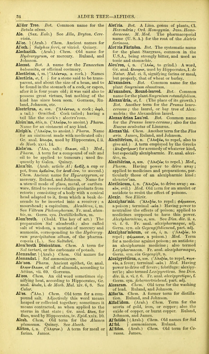 Al'der Tree. Bot. Common name for the Betula alnvs. Ale. (Sax. Eale.) See Alia, Bryton. Cere- visia. Ai'ec. \ (Arab.) Chem. Ancient names for Al'ech. [ Sulphas ferri, or \itno\. Quinoy. Alecharith. (Arab.) Chem. Old name for Hydrargyrum, or mercury. Euland, and Johnson. Alecost. Bot. A name for the Tanacetum bahamita, or officinal costmary. Alectorius, i, m. 1'AAfKTwp, a cock.) Names Alectoria, cc, f. ) for a stone said to be trans- parent, and about the size of a bean, and to be found in the stomach of a cock, or capon, after it is foiir years old; it was said also to possess great virtues, but nothing of the liind has since been seen. Gorraius, Ru- land, Johnson, etc. Alectrurus, a, urn. {'AXfKTcop, a cock; ovpa, a taU.) Ornithol. Cock tailed; having a tail like the cock's : alectru'rous. Aleim'nia, (if(s, n. ('AAci'ipM, to anoint.) Pharm. Name for an ointment of any kind. Aleiph'a. {'XKii<p(a, to anoint.) Pharm. Name for an ointment made with medicated oils ; Gr. anal. tiK^i(f)a, used by Hippocrates, I. ii. dc Morb. xxvi. 14. Alelae'on. (AAs, salt; ^Xaiov, oil.) Med., Pharm. A term for a compound of salt and oil to be applied to tumours ; used fre- quently by Galen. Quincy. Alem'bic. (Arab, article Al; &fjiSi^, a cup or pot, from afiSalvo), for avaSxiva, to ascend.) Chem. Ancient name for Hydrargyrum, or mercuiy. Ruland, and Johnson. Name for a utensil made of glass, metal, or earthen- ware, fitted to receive volatile products from retorts ; consisting of a body with a conical head adapted to it, from which a beak de- scends to be inserted into a receiver; a moorshead; a capitulum. Alembiciis, i, m. See Viltrum Philosophoriim. Fr. anal, alam- hic, m. Germ. syn. Destillirkolben, m. Alem'teoth. (Chald. The key of art.) The preparation Sal alembroth; also called salt of wisdom, a mmiate of mercury and ammonia, corresponding to the Hydrargy- rum prcEripitatnm album, of the phanna- coprt'ia (L.). f^ee Saltabri. Alem'broth Desiccatum, Chem. A tei-m for .S'((/ tartnri, or the carbonate of potash. Alemzadar. 1 (Arab.) Chem. Old names for Alemzadat. ) Sal ammoniacum.. Ale'non. Pharm. Ancient epithet, Gr. anal. &Ky)ov eXaiov, of oil of almonds, according to Aetius, vii. 09. Gorrrous. Al'eoa. Chem. An old word sometimes sig- nifying heat, according to Hippocrates, Gr. anal. aMhs, i. de Morb. Mul. xiv. 0, 8. See Calor. Al'es. (AAs. ) Chem. Old tei-m for a com- pound salt. Adjeotively this word means heaped or collected together; sometimes it means contracted, as when applied to the uterus in that state ; Gr. anal. i\f j, for oXej, used by Hippocrates, iv. Epid. xxix. 1(). Alesh. Chem. Old tenn for the Alumcn plnmosum. Quincy. See Alsech. Aleton, z, n. (AKrjTov.) A term for meal or farina. James. Alet'ris. Bot. A lAnn. genus of plants, CI. Hexandria; Ord. Alonogynia. Juss. Homo- doraceae. 31. Med. The pharmacopoeial name (U. S. A.) for the root of the Aletris farinosa. Alet'ris Farinosa. Bot. The systematic name for the plant Stargrass, common in the U.S.A., being strongly bitter, and used as tonic and stomachic. Aleu'ron, i, n. ('AAecu, to grind.) A word, Gr. anal. &\evpov, used by Hippocrates, I. de Natur. Mul. ci. 3, signifying faiina or meal, but properly, tliat of wheat or barley. Al'exanders. Bot. Common name for the plant Smyrni'um ohisatrum. Al'exanders, Round-leaved. Bot. Common name for tlie plant Smyriiium rotundifolii(m. Alexan'dria, cb, f. (The place of its growth.) Bot. Another term for the Prunus lauro- cerasus ; the laurel, or bay tree of Alex- andria ; the Alexandiian lam'el. Alexan'drian Lau'rel. Bot. Common name for the Prunus lauro-cerasus; also for the Buscus aculeatus of Linnteus. Alexan'thi. Chem. Another term for the jPZos arts. James, Ruland, and Johnson. Alexeterium, ii, n. {'A\€^ew, to repel, also to give aid.) A term employed by the Greeks (a\eJr)Ti^pioy) for a remedy of whatever kind, but especially alexipharmic. Fr. anal, alexi- iere, m. Alexeterius, a. Mm. ('A Ac tew; to repel.) 3Ied., Pharm. Having power to drive away; applied to medicines and preparations, par- ticularly those of an alexiphai-mic kind: alexeter'ian. Alesicacum, i, n. ('A\€|ea), to di-ive away; ica- Khv, evil.) Med. Old term for an amulet or antidote to resist the eli'ect of poisons. Alexir. See Elixir. Alexiphar'mic. ('AAeJe'w, to repel; (pipnaicov, a poison; terminal-iicbs.) Having power to neutralise the effects of poison; ajiplied to medicines supposed to have this power. Alex'ipharnilcus, a, urn. See Diss. div. ii. s. vi. t. 6. Fr. anal, alcxipharmaque, adj. Germ. syn. als Gegeugiftdienend, part. adj. Alexiphar'macum, or on, i, n. ('AAe|6w, to repel; ^apuaKov, a poison.) Med. Term for a medicine against poison ; an antidote ; an alexijiliannic medicine; also tenned Lexipharmaeon. Fr. anal, alcxipharmaque, Germ. syn. ein Gegengift, n. Alexipyreticus, a, urn. ('AAele'tu, to repel, irupe- rbs, a fever; terminal-ik^s.) Med. Having power to drive off fevers; febrifuge: alexipy- ret'ic; also tenned L('.r/j;i/r('iicMs. SeeDi.-s. div. ii. s. vi. t. fl. Fr. anal, alexipijretique, f. Genu. syn. fiebervcrtriebend, pai't. adj. Alezaram. Chem. Old term for the washing of lead. Ruland, and Joluison. Alfac'ta. Chem. A former tenn for distilla- tion. B\dand, and Johnson. Alfad'idom. (.\rab.) Chem. Term for the scoria of gold, iron, or copper; also tlie oxide of copper, or burnt copper. Ruland, Johnson, and James. Al'fatide. [ (Arab.) Chem. Old names for Sal Al'fol. J ammoniacum. Ruland. Al'Mes. (Arab.) Chem. Old term for Cc- russa. James.