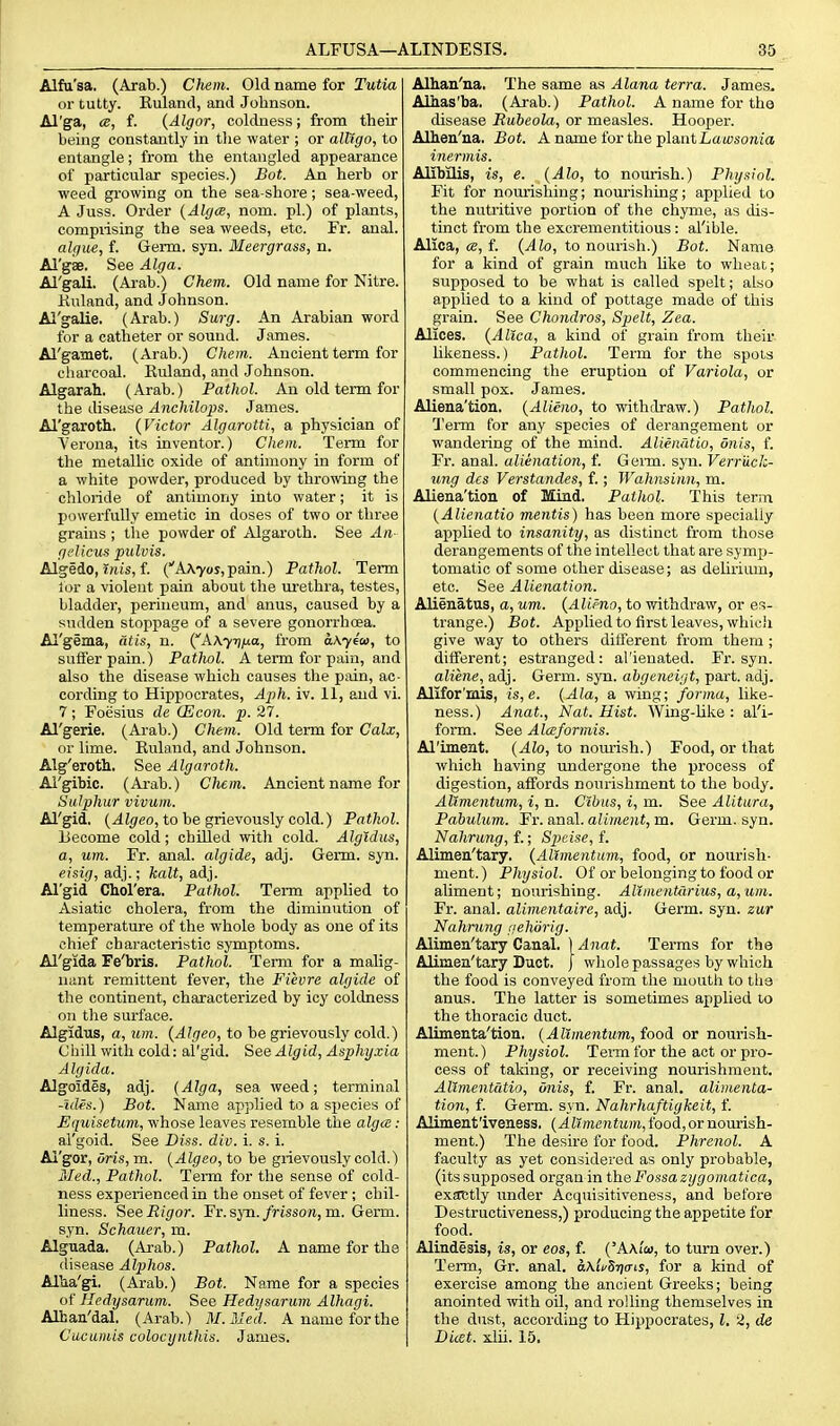Alfa'sa. (Arab.) Chem. Old name for Tutia or tutty. Euland, and Johnson. Al'ga, a, f. {Algor, coldness; from their being constantly in tlie water ; or alligo, to entangle; from the entangled appearance of particular species.) Bot. An herb or ■weed growing on the sea-shore; sea-weed, A Juss. Order {AlgcB, nom. pi.) of plants, compiising the sea weeds, etc. Fr. anal. alque, f. Germ. syn. Meergrass, n. Al'gae. See Alga. Al'gali. (Arab.) Chem. Old name for Nitre. Knland, and Johnson. Al'galie. (Arab.) Surg. An Arabian word for a catheter or sound. James. Al'gamet. (Arab.) Chem. Ancient term for charcoal. Ruland, and Johnson. Algarah. (Arab.) Pathol. An old term for the disease Anchilops. James. Al'garoth. {Victor Algarotti, a physician of Verona, its inventor.) Chem. Term for the metallic oxide of antimony in form of a white powder, produced by throwing the chloride of antimony into water; it is powerfully emetic in doses of two or three grains ; the powder of Algaroth. See Aa- gelicus pulvis. Algedo, ijiis, f. (''A\7os,pain.) Pathol. Term lor a violent pain about the urethra, testes, bladder, perineum, and anus, caused by a sudden stoppage of a severe gonorrhcea. Al'gema, dtis, n. (AA^Tjjua, from aKyfoo, to suffer pain.) Pathol. A term for pain, and also the disease which causes the pain, ac- cording to Hippocrates, Aph. iv. 11, and vi. 7; Foesius de CEcon. p. 27. Al'gerie. (Arab.) Chem. Old term for Calx, or lime. Euland, and Johnson. Alg'erotli. See Algaroth. Ai'gibic. (Arab.) Chem. Ancient name for Sulphur vivuin. Al'gid, (.ili(;eo, to be grievously cold.) Pathol. Uecome cold; chiUed with cold. Algidus, a, um. Fr. anal, algide, adj. Germ. syn. eisig, adj.; halt, adj. Al'gid Chol'era. Pathol. Term applied to Asiatic cholera, from the diminution of temperature of the whole body as one of its chief characteristic symptoms. Al'gida Fe'bris. Pathol. Term for a malig- nant remittent fever, the Fievre algide of tlie continent, characterized by icy coldness on the surface. Algidus, a, um. {Algeo, to be grievously cold.) Chill with cold: al'gid. See Algid, Asphyxia Algida. Algoides, adj. (Alga, sea weed; terminal -uUs.) Bot. Name applied to a sjiecies of Equisetum, whose leaves resemble the algce: al'goid. See Diss. div. i. s. i. Ai'gor, oris, m. [Algeo, to be grievously cold.) Med., Pathol. Term for the sense of cold- ness experienced in the onset of fever ; chil- liness. See Rigor. Fi. syn. frisson, m. Germ, syn. Schauer, m. Alguada. (Arab.) Pathol. A name for the disease Alphos. AlUa'gi. (Arab.) Bot. Name for a species of Hedysarum. See Hedysarum Alhagi. Alhan'dal. (Arab.) M.Med. A name for the Cucuiuis colocynthis. James. Alhan'na. The same as Alana terra. James. Alhas'ba, (Arab.) Pathol. A name for the disease Rubeola, or measles. Hooper. Alhen'ua. Bot. A name for the plantLawsoMios inermis. Alibilis, is, e. (Alo, to nourish.) Physiol. Fit for nourishing; nourishing; applied to the nutritive portion of the chyme, as dis- tinct from the excrementitious: al'ible. Alica, ce, f. {Alo, to nourish.) Bot. Name for a kind of grain much like to wheat; supposed to be what is called spelt; also applied to a kind of pottage made of this grain. See Chondros, Spelt, Zea. Alices. {Alica, a kind of grain from their likeness.) Pathol. Term for the spots commencing the eruption of Variola, or small pox. James. Aliena'tion. {Alieno, to withdraw.) Pathol. I'erm for any species of derangement or wandering of the mind. Alienatio, oiiis, f. Fr. anal, alienation, f. Germ. syn. Verriick- ung des Verstandes, f.; Wahnsinn, m. Aliena'tion of Mind. Pathol. This terin {Alienatio mentis) has been more specially applied to insanity, as distinct from those derangements of the intellect that are symp- tomatic of some other disease; as delirium, etc. See Alienation. Alienatus, a, um. {Alieno, to withdraw, or es- trange.) Bot. Applied to first leaves, whici'i give way to others different from them ; diiferent; estranged: al'ienated. Fr. syn. aliene, adj. Germ. syn. ahgeneigt, part. adj. Allfor'mis, is,e. {Ala, a wing; forma, like- ness.) Anat., Nat. Hist. Wing-Uke : al'i- form. See Alceformis. Al'imeat. {Alo, to nom-ish.) Food, or that which having undergone the process of digestion, affords nourishment to the body. Allmentum, i, n. Clbus, i, m. See Alitura, Pabulum. Fr. anal, aliment, m. Germ, syn. Nahrung, f.; Sjjcise, f. Alimen'tary. {AVtmentum, food, or nourish- ment. ) Physiol. Of or belonging to food or aliment; nourishing. Allmentdrius, a,um. Fr. anal, alimentaire, adj. Germ. syn. zur Nahmng iiehSrig. Alimen'tary Canal. )/Ina*. Terms for the Alimen'tary Duct, j wliole passages by which the food is conveyed from the mouth to the anus. The latter is sometimes applied to the thoracic duct. Alimenta'tion. {Allmentum, food or nourish- ment. ) Physiol. Teim for the act or pro- cess of taking, or receiving nourishment. Allmentatio, dnis, f. Fr. anal, alimenta- tion, f. Germ. syn. Nahrhaftigkeit, f. Aliment'iveness. {Allmentum, food, or nourish- ment.) The desire for food. Phrenol. A faculty as yet considered as only probable, (its supposed organ in the Fossa zygomatica, exactly under Acquisitiveness, and before Destructiveness,) producing the appetite for food. Alindesis, is, or eos, f. ('AAi'm, to turn over.) Term, Gr. anal. aKifSriiris, for a kind of exercise among the ancient Greeks; being anointed with oil, and rolling themselves in the dust, according to Hippocrates, I, 2, de Dicet. xlii. 15.