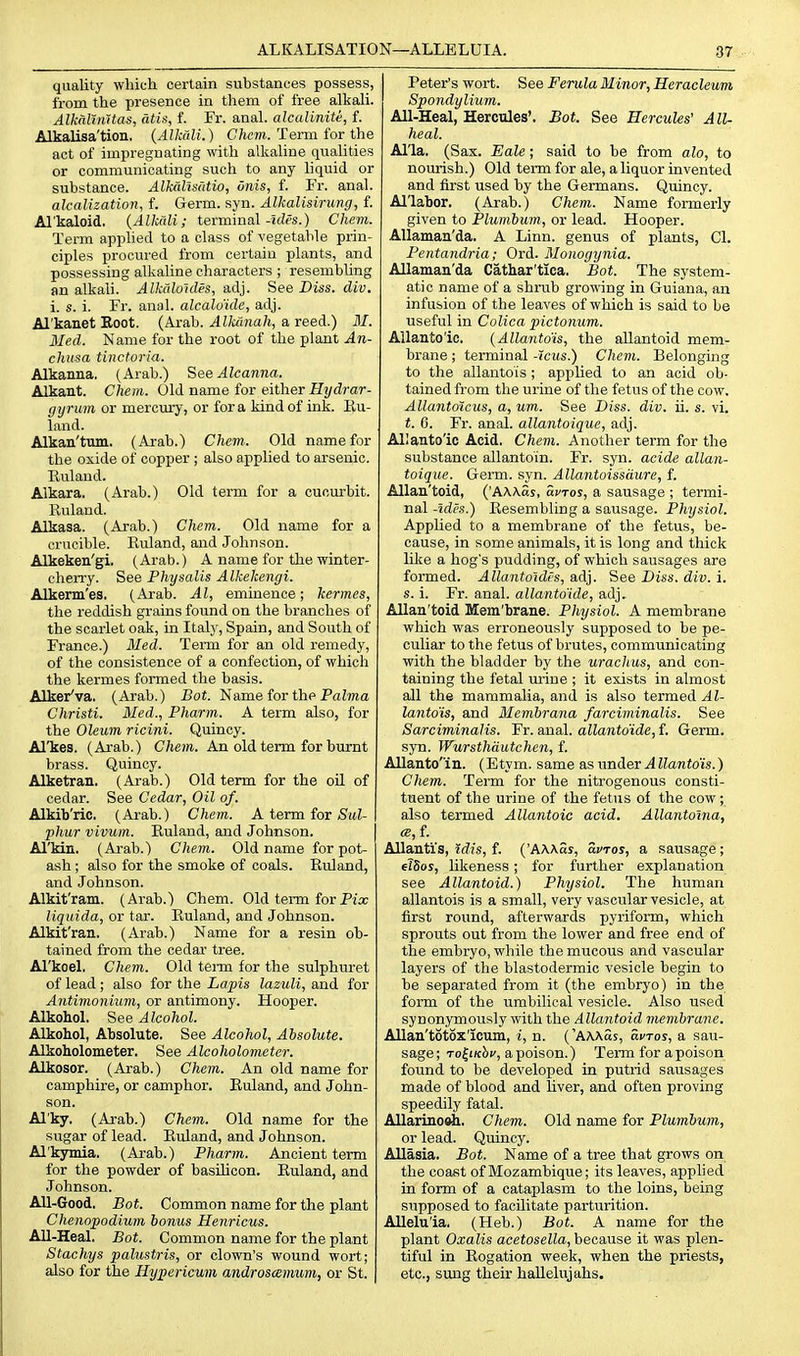 quality which certain substances possess, from the presence in them of free alkali. AlkalinUas, atis, f. Fr. anal, alcalinite, f. Alkalisa'tion. {Alkali.) Cftcw. Term for the act of impregnating with alkaline qualities or communicating such to any liquid or substance. Alkahsutio, onis, f. Fr. anal. alcalization, f. Germ. syn. Alkalisiriing, f. Al'kaloid. {Alkali; terminal-5rfps.) Chem. Term applied to a class of vegetable prin- ciples procured from certain plants, and possessing alkaline characters ; resembling an alkali. Alkalo'ides, adj. See Diss. cliv. i. s. i. Fr. anal, alcalv'ide, adj. Al'kanet Root. (Arab. Alkaiiah, a reed.) 31. Med. Name for the root of the plant An- chusa tinctoria. Alkanna. (Arab.) See Alcanna. Alkant. Chem. Old name for either Hydrar- gyrum or mercury, or for a kind of ink. Eu- land. Alkan'tum. (Arab.) Chem. Old name for the oxide of copper ; also applied to arsenic. Ruland. Alkara. (Arab.) Old term for a cucurbit. Ruland. Alkasa. (Arab.) Chem. Old name for a crucible. Ruland, and Johnson. Alkeken'gi. (Arab.) A name for the winter- cherry. See Physalis Alkekengi. Alkenn'es. (Arab. Al, eminence; kermes, the reddish grains found on the branches of the scarlet oak, in Italy, Spain, and South of France.) Med. Term for an old remedy, of the consistence of a confection, of whicli the kermes formed the basis. Alker'va. (Arab.) Bot. Name for the PaZma Christi. Med., Pharm. A term also, for the Oleum ricini. Quincy. Al'kes. (Arab.) Chem. An old term for burnt brass. Quincy. Alketran. (Arab.) Old term for the oil of cedar. See Cedar, Oil of. Alkib'ric. (Arab.) Chem. A term tor Sul- phur vivum. Ruland, and Johnson. Al'kin. (Arab.) Chem. Old name for pot- ash ; also for the smoke of coals. Ruland, and Johnson. Alkit'ram. (Arab.) Chem. Old term forPix liquida, or tar. Ruland, and Johnson. Alkit'ran, (Arab.) Name for a resin ob- tained from the cedar tree. Arkoel. Cliem. Old term for the sulphuret of lead; also for the Lapis lazuli, and for Antimonium, or antimony. Hooper. Alkohol. See Alcohol. Alkokol, Absolute. See Alcohol, Absolute. Alkoholometer. See Alcoholometer. Alkosor, (Arab.) Chem. An old name for camphire, or camphor. Ruland, and John- son. Al'ky. (Arab.) Chein. Old name for the sugar of lead. Ruland, and Johnson. Al'kymia. (Arab.) Pharm. Ancient term for the powder of basUicon. Ruland, and Johnson. All-Good. Bot. Common name for the plant Chenopodium bonus Henricus. All-Heal. Bot. Common name for the plant Stachys palustris, or clown's wound wort; also for the Hypericum androsamum, or St. Peter's wort. See Ferula Minor, Heracleum Spondylium. All-Heal, Hercules'. Bot. See Hercules' All- heal. Al'la. (Sax. Bale; said to be from alo, to nourish.) Old term for ale, a liquor invented and first used by the Germans. Quincy. Al'labor. (Arab.) Chem. Name formerly given to Plumbum, or lead. Hooper. Allaman'da. A Linn, genus of plants, CI. Pentandria; Ord. Monogynia. Allaman'da Cathar'tica. Bot. The system- atic name of a shrub growing in Guiana, an infu&ion of the leaves of which is said to be useful in Colica pictonum. Allanto'ic. {Allantdis, the allantoid mem- brane ; terminal -Jcus.) Chem. Belonging to the allanto'is; applied to an acid ob- tained from the urine of the fetus of the cow. Allantoicus, a, um. See Diss. div. ii. s. vi. t. 6. Fr. anal, allantoique, adj. Allanto'ic Acid. Chem. Another term for the substance allanto'in. Fr. syn. acide allan- toique. Germ. syn. AllantoissUure, f. Allan'toid, ('AAAas, avros, a sausage ; termi- nal-trfra.) Resembling a sausage. Physiol. Applied to a membrane of the fetus, be- cause, in some animals, it is long and thick lilie a hog's pudding, of which sausages are formed. Allantoidts, adj. See Diss. div. i. s. i. Fr. anal, allanto'ide, adj. Allan'toid Mem'brane. Physiol. A membrane which was erroneously supposed to be pe- culiar to the fetus of brutes, communicating with the bladder by the uracltus, and con- taining the fetal urine ; it exists in almost all the mammalia, and is also termed Al- lanto'is, and Membrana farciminalis. See Sarciminalis. Fr. anal, allanto'ide, f. Germ, syn. Wursthdutchen, f. Allanto'in. (Etym. same as under A llanto'is.) Chem. Term for the nitrogenous consti- tuent of the urine of the fetus of the cow; also termed Allantoic acid. Allantoina, ce,f. Allauti's, Mis, f. ('AAAas, avros, a sausage; elSos, likeness ; for further explanation see Allantoid.) Physiol. The human allantois is a small, very vascular vesicle, at first round, afterwards pyriform, which sprouts out from the lower and free end of the embryo, while the mucous and vascular layers of the blastodermic vesicle begin to be separated from it (the embryo) in the form of the umbilical vesicle. Also used synonymously with the Allantoid membrane. Allan'totox'icum, i, n. ('AAaSs, avros, a sau- sage; To^iKi;', a poison.) Term for a poison found to be developed in putrid sausages made of blood and liver, and often proving speedily fatal. AUarino^. Chem. Old name for Plumbum, or lead. Quincy. Allasia. Bot. Name of a tree that grows on the coast of Mozambique; its leaves, applied in form of a cataplasm to the loins, being supposed to facilitate parturition. AUelu'ia. (Heb.) Bot. A name for the plant Oxalis acetosella, because it was plen- tiful in Rogation week, when the priests, etc., simg their hallelujahs.