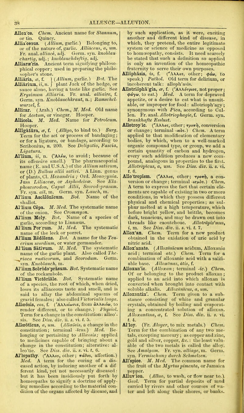 ALLENCE—. ■ALLUVION. Allen'ce. Chem. Ancient name for Stannicm, or tin. Quincy. Allia'ceous. {Allium, garlic.) Belonging to, or of the nature of, garlic. AUiacem, a, um. Fr. a,Qal.aUiaci, adj. Germ. syn. knohlau- chartig, ad}.; kmblauchdiiftig, adj. Alliarae'ris. Ancient term signifying pliiloso ■ phioal copper; itsed in preparing the philo- sopher's stone. Alliaria, «, f. ) {Allium, garlic.) Bnt. The Alliariiim, ii, n. J plant Jack of the hedge, or sauce alone, having a taste like garlic. See Erysimum Alliaria. Fr. anal, alliaire, f. Germ. syn. Knoblauchkraut, n.; Eamschel- ivurzel, f. Allicar. (.^ah.) Chem., M. Med. Old name for Acetum, or vinegar. Hooper. Allicola. M. Med. Name for Petroleum. Hooper. Alligatura, a, f. {AlUgo, to hind to.) Surg. Term for the act or process of handagiug ; or for a ligature, or bandage, according to Scribonius, n. 200. See Deligatio, Fascia, higatura. Allium, a, n. ('AAem, to avoid; because of its oifensive smell.) The pharmacopceial name (E. and U.S.A.) of the Allium sativum, or (D.) Bulbus allii sativi. A Linn, genus of plants, CI. Hexandria ; Ord. Monorynia. Juss LiUacece, or Aspliodeleee. See Ela- phoscorodon. Caput Allii, Scarodaprasum. Fr. syn. ail, m. Germ. syn. Lauch, m. Al'lium Ascalonicum. Bot. Name of the shallot. Al'lium Cepa. M. Med. The systematic name of tlie onion. See Crommyon. Al'lium Mcly. Bot. Name of a species of garlic, according to Linnaeus. Al'lium Por'rum. M. Med. The systematic name of the leek or porret. Al'lium Redolens. Bot. A name for the Teii- crium scordium, or water germander. Al'lium Sativum. BI. Med. The systematic name of the garlic plant. Also called Tlte- ^riaca rusticorum, and Scorodum. Germ, syn. Kiiohlaucli, m. Allium Scorodo'prasum. Bot. Systematic name of the rockambole. Allitim Victoriale. Bot. Systematic name of a species, the root of wliioh, when dried, loses its alliaceous taste and smell, and is said to allay the abdominal spasms of gravid females; also eddied Victorialis longa. Alloeosis, cos, f. {'hWoiwais, from aKKoiAo}, to render different, or to change.) Fhysiol. Term for a change in the constitution: alleo'- sis. See Diss. div. ii. s. vi. t. 5. AllcBoticus, a, um. {Allausis, a change in the constitution; terminal -Icus.) Med. Be- longing or pertaining to Alhvmis; applied to medicines capiible of bringing about a change in the constitution; alterative: al- leo'tic. See Diss. div. ii. s. vi. t. C. Allopathy. (AWos, other; iraQos, affection.) Med. A term for the curing of a dis- eased action, by inducing another of a dif ferent kind, yet not necessarily diseased: but it has been insidiously put forth by homeopaths to signify a doctrine of apply- ing remedies Recording to the material con- diiion of the organs all'ected by disease, and by such application, as it were, exciting another and different kind of disease, in which, they pretend, the entire legitimate system or science of medicine as opposed to homoeopathy, consists. It need scarcely he stated that such a definition so applied is only an invention of the homeopathic fraternity to serve their own purposes. Allophasis, is, f. ('Aaa.os, other; ipaui, to speak.) Pathol. Old term for delirium, or incoherent talk: alloph'asis. Allotriopha'gia, ee, f. ('AAA.<5Tpior, not proper; <paya>y to eat.) Med. A term for depraved appetite, or a desire to eat what is unsuit- able, or improper for food : allotrioph'agy; synonjTnous with Pica, according to Cul- len. Fr. anal. Allotriophagie, f. Germ. syn. krankhafte Esslust. Allotrop'ic. (AAAos, other; rpoir^, conversion or change; terminal-i/cbs.) Chem. A term applied to that modification of elementary bodies, by which, when to a well-marked organic compound type, or group, we add a certain quantity of carbon and hydrogen, every such addition produces a new com- pound, analogous in properties to the first. AllotrOptcus, a, um. See Diss. div. ii. s. vi. t. 6. Allo'tropism. (AAAoj, other; Tpoir^, a con- version or change; terminal -lafihs.) Chem. A term to express the fact that certain ele- ments are capable of existing in two or more conditions, in which they possess different physical and chemical properties; as sul- phur melted at a high temperature, which before bright yellow, and brittle, becomes dark, tenacious, and may be di-awn out into threads like caoutchouc. Allotrdpis'mus, i, m. See Diss. div. ii. s. vi. t. 7. Alloz'an. Chem. Term for a new product obtained in the oxidation of uric acid by nitric acid. Allox'anate. {Alloxmiicum acidum, Alloxnnic acid; teminal ate.) Chem. Term for a combination of alloxanic acid with a saUfi- able base. Alloxrmas, atis, f. Alloxan'ic. {Alloxan; terminal -ic.) Chem. Of or belonging to the product alloxan ; applied to an acid into which alloxan is converted when brought into contact with soluble alkalis. Alloxiinlcus, a, um. Alloxantin'. Chem. Term given to a sub- stance consisting of white and granular crystals, obtained by boilijig and evaporat- ing a concentrated solution of alloxan. Alloxantlna, cB, f. See Diss. div. ii. s. vi. t. 4. Al'loy. (Fr. i4 ioj/er, to mix metals.) Chem. Term for the combination of any two me- tals, excepting mercmy; as copper and i^ine, gold and silver, copper, &c.: the least valu- able of tlie two metals is called the alloy. See Amalgain. Ft. syn. alliage,m. Germ, syn. Vermischun j durch Schmelzen. All'spice. M. Med. Tlie common name for the fruit of the Myrtus pimenta, or Jamaica pepper. Alluv ion. {Alluo, to wash, or flow near to.). Geol. Term for partial deposits of mud carried by rivers and other courses of wa- ter and loft along their shores, or banks.