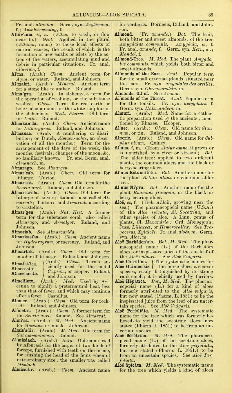 Fr. anal, alluvion. Germ. syn. Anjibssung, f,; Anschwemmung, {. Alluvium, ii, n. {AUuo, to wash, or flow- near to.) Geol. Applied in the plural {Alluvia, noni.) to those local effects of natural causes, the result of which is the formation of new eai'ths or islets hy the ac- tion of the waters, accumulating mud and debris in paiticular situations. Fr. anal. alluvium, f. Al'ma. (Arab.) Chcm. Ancient term for Aqua, or water. Kuland, and Johnson. Al'mabri, (Arab.) Mineral. Ancient term for a stone like to amber. Euland. Alma'gra. (Arab.) In alchemy, a term for the operation of washing, or the substance washed. Chem. Term for red earth or bole ; also a name for the white sulphur of the alchemists. Med., Pharm. Old term for Lotio. Euland. Almakan'da. (Arab.) Chem. Ancient name for Lithargyrus. Euland, and Johnson. Almanac. (Arab. A numbering or distri- bution ; or Dutch, Almaen-achte, an obser- vation of all the months.) Tei-m for the arrangement of the days of the week, the months, festivals, changes of the moon, &c. so familiarly known. Fr. and Germ. anal. almanack, m. Almarago. See Almargen. Almar'cab. (Arab.) Chem. Old term for litharge. Turton. Almar'cat. (Arab.) Chem. Old term for the Scoria auri. Euland, and Johnson. Almarcarida. (Arab.) Chem. Old term for litharge of silver; Piuland: also called .4J- marcab ; Turton: and^Jmar/ab, according to Castellus. Almar'gen. (Arab.) Nat. Hist. A former term for the substance coral; also called Almarago, and Armalgor. Euland, and Johnson. Almariab. See Almarcarida. Almarkasi'ta. (Ai-ab.) Chem. Ancient name for Hydrargyrum, or mei'cury. Euland, and Johnson. Al'martak. (Arab.) Chem. Old term for powder of litharge. Euland, and Johnson. Almatat'ica. ) (A.^-^l'-) Tenns an Almecasite. I '^^l^ ^^^ ^'L metal Almechasite. 1 or copper. Euland, ) and Johnson. Almeliletu. (Arab.) Med. Used by Avi- cenna to signify a preternatural heat, less than that of fever, and which may continue after a fever. Castellus. Almene. (Arab.) Chem. Old tei-m for rock- salt. Euland, and Johnson. Al'metat. (Arab.) C/icwi. A former term for the Scoria auri. Euland. See Almarcat. Almi'sa. (Arab.) M. Med. Ancient name for Moschvs, or musk. Johnson. Almis'adir, (Arab.) M. Med. Old term for Sal arnmoniacum. Euland. Al'misdach. (Arab.) Surg. Old name used by Albucasis for the larger of two kinds of forceps, furnished with teeth on the inside, for crushing the head of the fetus when of extraordinary size ; the smaller was called Misdach. Almizadir. (Arab.) Chem. Ancient name for verdigris. Dornreus, Euland, and John- son. Al'mond. (Fr. amande.) Bot. The fruit, both bitter and sweet almonds, of the tree Amygdalus communis. Amygdala, ce, f. Fr. anal, amande, f. Germ. syn. Kern, m.; Mandel, f. Al'mond-Tree. M. Med. The plant Amygda- lus communis, which yields both bitter and sweet almonds. Al'monds of the Ears. Anat. Popular term for the small external glands situated near the ears. Fr. syn. amygdales des oreilles. Germ. syn. Ohremnandeln, m. Almonds, Oil of, See Alenon. Al'monds of the Throat. Anat. Popular term for the tonsils. Fr. syn. amygdales, f. GeiTu. syn. Halsmandeln, m. Almuri. (Arab.) Med. Name for a cathar- tic prepai'ation used by the ancients ; men- tioned by Ehazes. Hooper. Al'nec. (Arab.) Chem. Old name for Sfan- num, or tin. Euland, and Johnson. Alneric. (Arab.) Chem. Old name for SmJ- pliur vivum. Quincy. Al'nos, i, m. (From Alatur amne, it grows or is nourished by a river or stream.) Bot. The alder tree; applied to two different plants, the common alder, and the black or berrj'-bearing alder. Al'nus Kotundifolia. Bot. Another name for the plant Betula alnus, or common alder tree. Al'nus Ni'gra, Bot. Another name for the plant Rhamnus frangula, or the black or beiTy-bearing alder. Aloe, es, f. (Heb. Ahlah, growing near the sea.) The pharmacopoeial name (U.S.A.) of the Aloe spicata, Al. Socotrina, and other species of aloe. A Linn, genus of plants, CI. Hexandria; Ord. Monogynia; Juss. Liliacca:, or Hemerocallece. See Tra- goeerus, Xylaloes. Fr. anal, aloes, m. Germ, syn. Aloe, m. Aloe Barbaden'sis. Bot., M. Med. The phar- macopaial name (L.) of the Bai'badoes aloes, or inspissated juice of the cut leaf of the Aloi; vulgaris. See Aloe Vulgaris. Aloe Caballina. ) The systematic names for Aloe Guinien'sis. J the horse aloes, a coarser species, easily distinguished by its strong rank smell; it is chiefly used by farriers. Aloe Hepatica. Bot, M. Med. The pharma- copoBial name (L.) for a kind of aloes formerly attributed to the Alo'e vulgaris, but now stated (Pharm. L. 1851) to be the inspissated juice from the leaf of an uncer- tain species. See Aloe Vulgaris. Aloe Perfoliata. M. Med. The systematic name for the tree which was formerly be- heved-to yield the socotrine aloes, now stated (Pharm. L. 1851) to be from an un- certain species. Aloe Socotrina. M. Med. The pharmaco- poeial name (L.) of the socotrine aloes, formeriy attributed to the Aloe perfoliata, but now stated (Pharm. L. 1851.) to be from an uncertain species. See Aloe Per- foliata. Aloe Spicata. M.Med. The systematic name for the tree which yields a kind of aloes