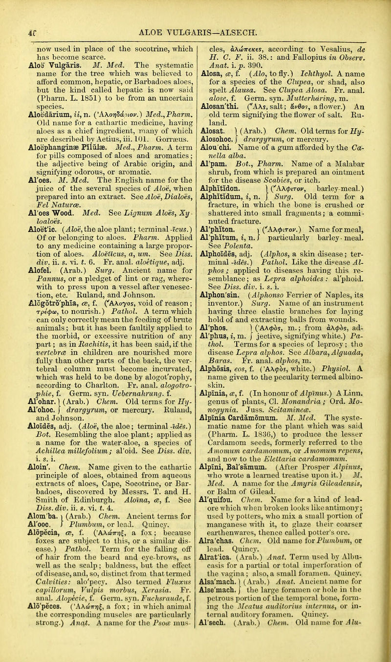 ALOE VULGAEIS—ALSECH. now used in place of the socotriue, which has become scarce. Aloei Vulgaris. 31. Med. The systematic name for the tree which was believed to afford common, hepatic, or Barbadoes aloes, but the kind called hepatic is now said (Pharm. L. 1851) to be from an uncertain species. Aloedarium, it, n. {'AXori^dniov.) Med.,Pharm. Old name for a cathartic medicine, having aloes as a chief ingredient, many of which are described by Aetius, iii. 101. Gorreeus. Aloephanginse Pililiae. Med., Pharm. A term for pUls composed of aloes and aromatics ; the adjective being of Arabic origin, and signifying odorous, or aromatic. Al'oes. M. Med. The English name for the juice of the several species of Aloe, when prepared into an extract. See Alois, Dialoes, Fel Natural. Al'oes Wood. Med. See Lignum Aloes, Xy ■ loaloes. Aloet'ic, (.dtoi?,the aloe plant; terminal-Iciis.) Of or belonging to aloes. Fharm. Applied to any medicine containing a large propor- tion of aloes. Aloeticus, a, um. See Diss, div. ii. s. vi. t. 0. Fr. anal, aloetique, adj. Alofel. (Arab.) Surg. Ancient name for Pannus, or a pledget of lint or rag, where- with to press upon a vessel after venesec- tion, etc. Ruland, and Johnson. Alogotro'phia, ce, f. ('AA.070S, void of reason; Tp€(f)ai, to nourish.) Pathol. A term which can only coiTectly mean the feeding of brute animals; but it has been faultily applied to the morbid, or excessive nutrition of any part; as in Rachitis, it has been said, if the vertebrce in children are nourished more fully than other parts of the back, the ver- tebral column must become inciirvated, which was held to be done by alogot'rophy, according to Charlton. Fr. anal, alogotro- phie, f. Germ. syn. Uebernahrung. f. Al'ohar. 1 (Arab.) Chem. Old terms for JJ;/- Al'oh.oc. I drargyrum, or mercury. Euland, and Johnson. Aloides, adj. (Aloe, the aloe; terminal -ides.) Bot. EesemblLng the aloe plant; applied as a name for the water-aloe, a species of Achillea millefolium; al'oid. See Diss. div. i. s. i. Aloin'. Chem. Name given to the cathartic principle of aloes, obtained from aqueous extracts of aloes, Cape, Socotriue, or Bar- badoes, discovered by Messrs. T. and H. Smith of Edinburgh. Aloina, a, f. See Diss. div. ii. s. vi. t. 4. Alom'ba. 1 (Arab.) Chem. Ancient terms for Al'ooc. I Plumbum, or lead. Quincy. Alopecia, ts, f. ('A\c6in)|, a fox; because foxes are subject to this, or a similar dis- ease.) Pathol. Term for the falling off of hair from the beard and eye-brows, as well as the scalp; baldness, but the effect of disease, and, so, distinct from that termed Calvities: alo'pecy. Also tenned Fluxus capillorum, Vulpis morbus, Xerasia. Fr. anal. Alnpicie, f. GeiTO. syn. Fuchsraude, f. Alo'peces. ('AA.ci7n)|, a fox; in wliich animal the con-esponding muscles are particularly strong.) Anat. A name for the P.so«; mus cles, aKii-rrcKes, according to Vesalius, de H. C. F. ii. 38.: and Fallopius in Observ. Anat. i. p. 390. Alosa, <B, f. (Alo, to fly.) Ichthyol. A name for a species of the Clupea, or shad, also spelt Alausa. See Clupea Alosa. Fr. anal. alose, f. Germ. syn. 31 utterhdring, m. Alosan'thi. (AAr, salt; Si/flor, a flower.) An old term signifying the flower of salt. Eu- land. Alosat. WArab.) Chem. Old terms for if Alosohoc. j drargyrum, or mercury. Alou'chi. Name of a gum afforded by the Ca- nella alba. Al'pam, Bot., Pharm. Name of a Malabar shrub, from which is prepared an ointment for the disease Scabies, or itch. Alphitldoa. \{''X\(piTov, bailey-meal.) Alphltidum, i, n. J Surg. Old term for a fracture, in which the bone is crushed or shattered into small fragments; a commi- nuted fracture. Al'phiton. ){''AX(piToi'.) Name for meal, Al'pMtum, I, n. 1' particularly barley -meal. See Polenta. Alphoides, adj. (Alphos, a skin disease; ter- minal -ules.) Pathol. Like the disease Al- phos ; applied to diseases having this re- semblance ; as Lepra alphoides: al'phoid. See Diss. div. i. s. i. Alphon'siu. {Alphonso Ferrier of Naples, its inventor.) Surg. Name of an instrament having three elastic branches for laying hold of and extracting balls from wounds. Al'phos. ) {'A\(phs, m.; from a\<l>hs, ad- Al'phus, i, m. j jective, signifjdng white.) Pa- thol. Terms for a species of leprosy ; tlio disease Lepra alphos. See Albara, Alguada, Baras. Fr. anal, alphos, m. Alphosis, eos, f. ('A\(pbs, white.) Physiol. A name given to the peculai'ity termed albino- skin. Alpinia, ce, f. (In honour of A Ipinus.) A Linn, genus of plants, CI. 3Ionandria ; Ord. 3Io- nogynia. Juss. Scitaminece. Alpinia CardamSmum. 31. 3Ied. The syste- matic name for the plant which was said (Pharm. L. 1830,) to produce the lesser Cardamom seeds, formerly referred to tlie Amomum cardamomum, or Amomum repens, and now to the Elettaria cardamomum. Alpini, Barsamum. (After Prosper Alpinus, who wrote a learned treatise upon it.) 31. 3Ied. A name for the Amyris Gileadensis, or Balm of Gilead. Al'quifou. Chem. Name for a kind of lead- ore which when broken looks like antimony; used by potters, who mix a small portion of manganese with it, to glaze their coarser earthenwares, thence called potter's ore. Alra'chas. Chem. Old name tor Plumbum, or lead. Quincy. Alrat'ica. (Arab.) yliini. Term used by Albu- casis for a partial or total imi)erforalion of the vagina; also,a small for.imen. Quincy. Alsa'mach. \ (Arab.) Anat. Ancient name for Alse'macli. J the large foramen or liole in the petrous portion of the temporal bone, form- ing the Meatus auditorius internus, or in- ternal auditory foramen. Quincy. Al'sech. (Arab.) Chem. 0\A name ictv Alu-