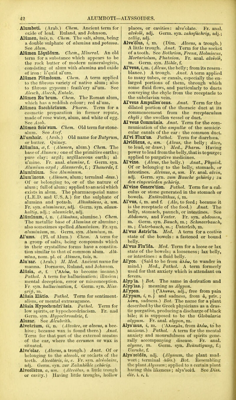 Alumboti. (Arab.) Chem. Ancient term for oxide of lead. Kuland, and Johnson. Alunien, mis, n. Chcm. The salt, alum, being a double sulphate of alumina and potassa. See Alum. Aliimen Liquidum. Chem., Mineral. An old term for a substance which appears to be the rock butter of modern mineralogists, consisting- ot alum mth alumina, and oxide of iron : li'quid al'ura. Alumen Plumosum. Chem. A term applied to the tibrous variety of native alum; also to fibrous gypsum: feath'ery al'um. See Alesch, Ahech, Entalc. Aliimen Ru'brum. Chem. The Eoman alum, wliich has a reddish colour; red al'um. Aliimea Saccharinum. Pharm. Term for a cosmetic preparation in former repute, made of rose water, alum, and white of egg. See Azob. Aliinien Scis'sum. Chem. Old term for stone- alum. See Azef. Arumhair. (Arab.) Old name forButj/rjm, or butter. Quincy. Aliimma, (2, f. {Alumen, alum.) Chem. The base of Alumen; one of the primitive earths; pure clay; argil; argillaceous earth; al- u'mine. Fr. anal, alumine, f. Germ. syn. Alumium-oxycl; Alaunerde,i.; Thonerde,f. Aluminium, See Aluminum. Alum'inous. (Alumen, a\nm; terminal-osms.) Of or belonging to, or of the nature of alum; full of alum; ajjp lied to an acid which exists in alum. The pharraacopoeial name (L.E.D. and U.S.A.) for the sulphate of alumina and potash. Alwmndsus, a. um. Fr. syn. alumineux, adj. Germ. syn. alaun- haltifi, adj.; alaunicht, adj. Aliiminum, i, n. {Alumina, alumine.) Chem. The metallic base of Alumina or alumine ; also sometimes spelled «'lZM/n?/n'i(;». Fr. syn. aluminium, m. Germ. syn. Alumium, m. Al'ums. (PI. of Alum.) Chem. A term for a group of salts, being compounds which in their crystalline forms have a constitu- tion similar to that of common alum. Alu- mina, nom. pi. of Alumen, inis, n. Alu'sar. (Arab.) M.Med. Ancient name for manna. Dornspus, Ruland, and Jolmson. Aliisia, ce, f. ('AXvu, to become insane.) Pathol. A term for hallucination; illusion; mental deception, error or misconception. Fr syn. hallucination, f. Germ. syn. Miss- <iri,p. 111. Aliisia Elatio. Pathol. Term for sentiment- alisni, or mental extravagance. Aliisia Hypochondri'asis. Pathol. Term for low si)irits, or bypochoiidriacism. Fi'. and Germ. syn. Hypochrondiie, f. Aluzar. See Alcubrith. Alvearium, ii, n. {Alvchre, or alveus, a bee- Jiive ; because wax is found there.) Anat. Term for that part of the external meatus of the ear, where the cerumen or wax is situated. Alve'olar. (^?w«s, a trough.) Anat. Of or belonging to the alveoli, or sockets of the teeth. Alveolaris, is, e. Vr. syn. alirolaire, adj. Germ. syn. zur /jahnhi'thle i.cliiiiiij. Alveolatus, (i, um. {Aliriilus, a little trougli or caviiy.) Having little troughs, hoiU)W places, or cavities: alve'olate. Fr. anal. alveole, adj. Germ. syn. 2a/iM/dc/iri^, adj.; zellig, adj. Alve'olus, i, m. (Dim. Alveiis, a trough.) A little trough. Anat. Term for the socket of a tooth. See Bothrion, Frena, Holmiscus, Mortariolum, Pliatnion. Fr. anal, alveole, m. Germ. syn. Hiihle, f. Al'veus, t,m. (.4ii'us, the belly; fromits resem- blance.) A trough. Anat. A term applied to many tubes, or canals, especially the en- larged portions of tliem, through which some fluid flows, and particularly to ducts conveying the chyle from the recejitacle to the subclavian vein. Al'veus Ampulles'cens. Anat. Term for the dilated portion of the thoracic duct at its commencement from the receptaculum chyli; the swollen vessel or duct. Al'veus Communis. Anat. Term for the com- munication of the ampullce of the semicir- cular canals of the ear : the common duct. Al'vi Flux'us, Pathol. Term for diaxi'hoea. Alvidiicus, a, am. {Alvus, the belly; drico, to lead, or draw.) Bled., Pharm. Having power to lead from the belly, that is to pm-ge; applied to pm-gative medicines. Al'vine. {Alvus, the belly.) Anat., Physiol. Of or belonging to the belly, stomach, or intestines. Alvlnus, a, um. Fr. anal, alvin, adj. Germ. syn. zum BaucJie geluing; zu den eingcivieden gehorig. Al'vine Concre'tion. Pathol. Term for a cal- culus or stone generated in the stomach or bowels. Enteroltthus, i, m. Al'vns, i, m. and f. {Alo, to feed; because it is the receptacle of the food.) A nat. The belly, stomach, paunch, or intestines. See Abdomen, and Venter. Fr. syn. abdomen, m. Germ. syn. JSawcfc, m.; Schmeerbauch, m.; Vnterhauch, m.; Unterleih, m. Al'vus Astric'ta. Bled. A term for a costive state of the bowels : a fastened or bound belly. Al'vus Flu'ida. Med. Term for a loose or lax state of the bowels; a looseness; lax belly, or intestines : a fluid belly. Al'yce. (Said to be from dAuco, to wander in mind.) Bled., Pathol. A term formerly used for that anxiety wliich is attendant on fevers. Alyp ia. | Bot. The same in derivation and Alyp'ias. | meaning as Alypon. Al'ypon. ] (AAuttos, adj., free from pain Al'ypum, i, n. | and sadness, from d, priv.; \virrt, sadness.) Bot. The name for a plant described by the Greek physicians as a dras- tic purgative, producing a cUscharge of black bile; it is supposed to be the Globularia ahjpum. Fr. anal, alypon, m. Alys'mus, i, m. {'A\ua■^^hs, from a\vco, to be anxious.) Pathol. A temi for the mental anxiety and mournfidness of spuits gene- rally accompanying thsease. Fr. anal. aiysiiie, m. Germ. syn. Beanstigung, f.; Uiirulie. f. Alys'soides, adj. {Alyssmn, the plant mad- wort; ti'rmiunl -idtv.) Bot. liesembling tlie yi\aul Alyxsum; applied to a certain plant liaving tliis likeness; alys'soid. See Ut««. div. i. i.